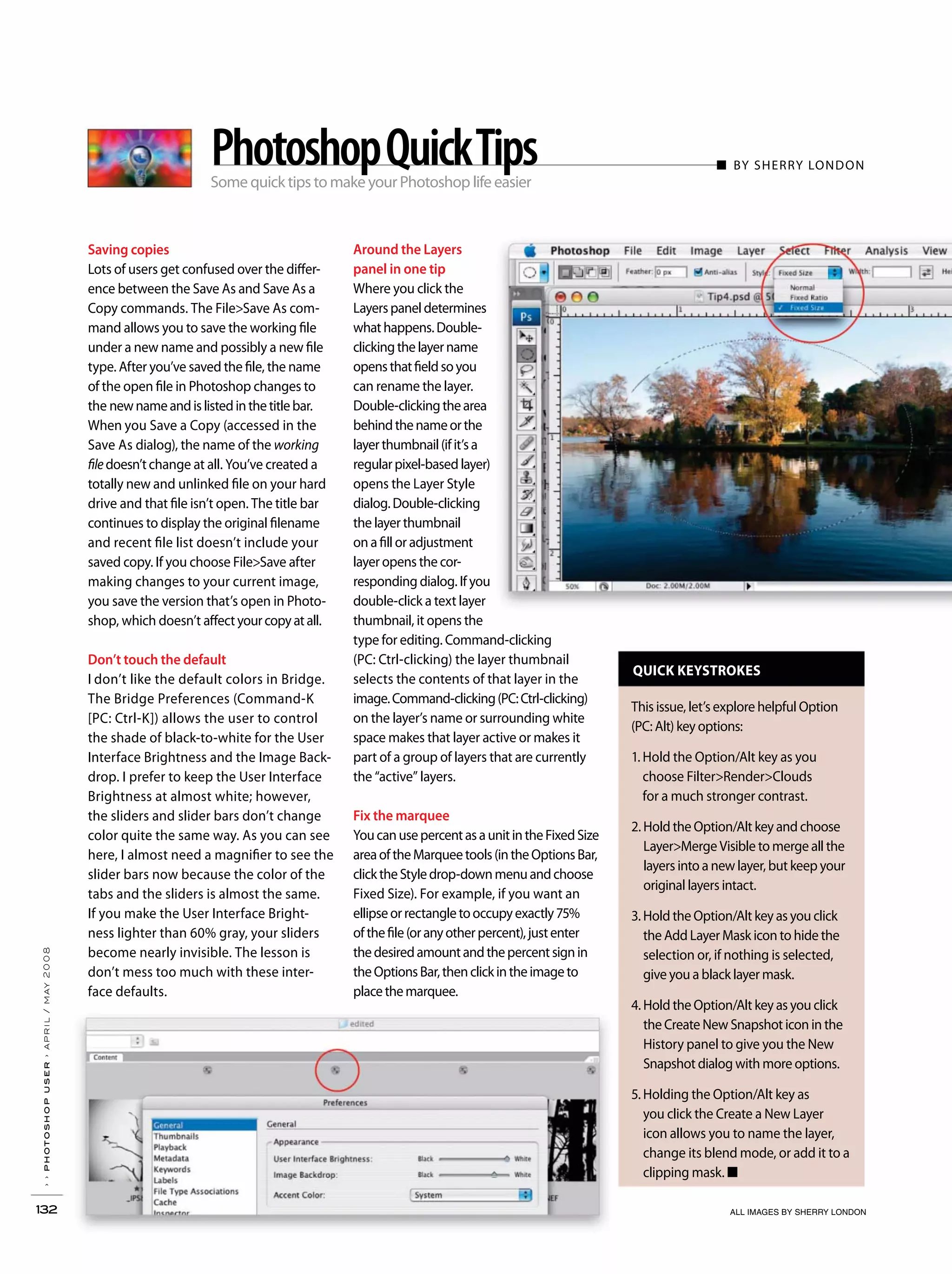 QUICK KEYSTROKES
This issue, let’s explore helpful Option
(PC: Alt) key options:
1. Hold the Option/Alt key as you
choose Filter>Render>Clouds
for a much stronger contrast.
2. Hold the Option/Alt key and choose
Layer>Merge Visible to merge all the
layers into a new layer, but keep your
original layers intact.
3. Hold the Option/Alt key as you click
the Add Layer Mask icon to hide the
selection or, if nothing is selected,
give you a black layer mask.
4. Hold the Option/Alt key as you click
the Create New Snapshot icon in the
History panel to give you the New
Snapshot dialog with more options.
5. Holding the Option/Alt key as
you click the Create a New Layer
icon allows you to name the layer,
change its blend mode, or add it to a
clipping mask. ■
Saving copies
Lots of users get confused over the differ-
ence between the Save As and Save As a
Copy commands. The File>Save As com-
mand allows you to save the working file
under a new name and possibly a new file
type. After you’ve saved the file, the name
of the open file in Photoshop changes to
the newnameandislistedinthetitlebar.
When you Save a Copy (accessed in the
Save As dialog), the name of the working
filedoesn’tchange at all. You’ve created a
totally new and unlinked file on your hard
drive and that file isn’t open. The title bar
continues to display the original filename
and recent file list doesn’t include your
saved copy. If you choose File>Save after
making changes to your current image,
you save the version that’s open in Photo-
shop, which doesn’t affectyourcopyatall.
Don’t touch the default
I don’t like the default colors in Bridge.
The Bridge Preferences (Command-K
[PC: Ctrl-K]) allows the user to control
the shade of black-to-white for the User
Interface Brightness and the Image Back-
drop. I prefer to keep the User Interface
Brightness at almost white; however,
the sliders and slider bars don’t change
color quite the same way. As you can see
here, I almost need a magnifier to see the
slider bars now because the color of the
tabs and the sliders is almost the same.
If you make the User Interface Bright-
ness lighter than 60% gray, your sliders
become nearly invisible. The lesson is
don’t mess too much with these inter-
face defaults.
Around the Layers
panel in one tip
Where you click the
Layerspaneldetermines
whathappens.Double-
clickingthelayername
opensthatfieldsoyou
can rename the layer.
Double-clickingthearea
behindthenameorthe
layerthumbnail(ifit’sa
regularpixel-basedlayer)
opens the Layer Style
dialog.Double-clicking
the layer thumbnail
on a fill or adjustment
layer opens the cor-
responding dialog. If you
double-click a text layer
thumbnail, it opens the
type for editing. Command-clicking
(PC: Ctrl-clicking) the layer thumbnail
selects the contents of that layer in the
image.Command-clicking(PC:Ctrl-clicking)
on the layer’s name or surrounding white
space makes that layer active or makes it
part of a group of layers that are currently
the “active” layers.
Fix the marquee
YoucanusepercentasaunitintheFixedSize
areaoftheMarqueetools(intheOptionsBar,
clicktheStyledrop-downmenuandchoose
Fixed Size). For example, if you want an
ellipseorrectangletooccupyexactly75%
ofthefile(oranyotherpercent),justenter
thedesiredamountandthepercentsignin
theOptionsBar,thenclickintheimageto
placethemarquee.
››photoshopuser›april/may2008
132 ALL IMAGES BY SHERRY LONDON
Some quick tips to make your Photoshop life easier
■ BY SHERRY LONDONPhotoshopQuickTips
 
