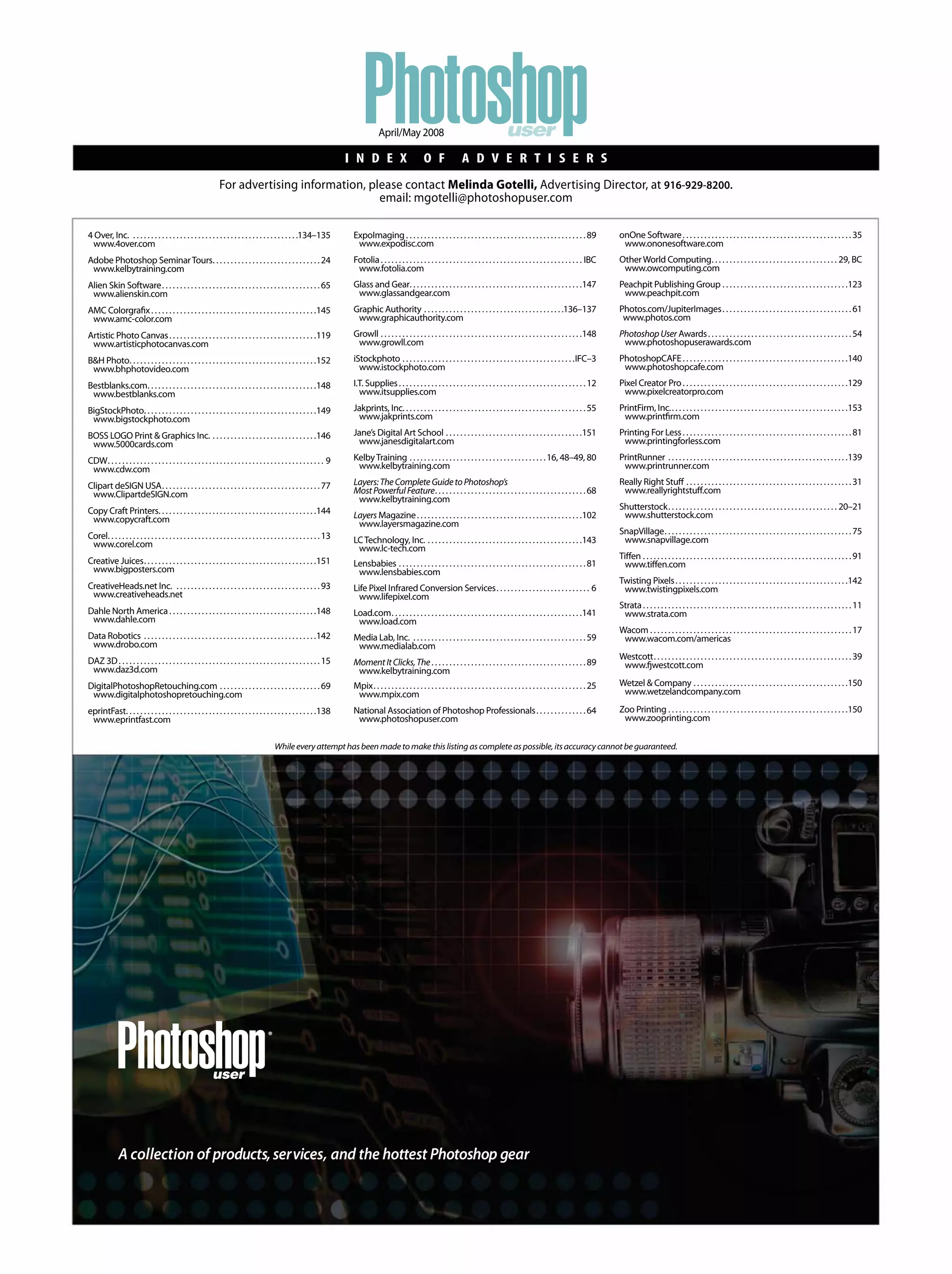 user
®
A collection of products,services, and the hottest Photoshop gear
I N D E X O F A D V E R T I S E R S
PhotoshopuserApril/May 2008
For advertising information, please contact Melinda Gotelli, Advertising Director, at 916-929-8200.
email: mgotelli@photoshopuser.com
Whileeveryattempthasbeenmadetomakethislistingascompleteaspossible,itsaccuracycannotbeguaranteed.
4 Over, Inc. . . . . . . . . . . . . . . . . . . . . . . . . . . . . . . . . . . . . . . . . . . . . . .134–135
www.4over.com
Adobe Photoshop SeminarTours. . . . . . . . . . . . . . . . . . . . . . . . . . . . . .24
www.kelbytraining.com
Alien Skin Software. . . . . . . . . . . . . . . . . . . . . . . . . . . . . . . . . . . . . . . . . . . .65
www.alienskin.com
AMC Colorgrafix. . . . . . . . . . . . . . . . . . . . . . . . . . . . . . . . . . . . . . . . . . . . . .145
www.amc-color.com
Artistic Photo Canvas. . . . . . . . . . . . . . . . . . . . . . . . . . . . . . . . . . . . . . . . .119
www.artisticphotocanvas.com
B&H Photo. . . . . . . . . . . . . . . . . . . . . . . . . . . . . . . . . . . . . . . . . . . . . . . . . . . .152
www.bhphotovideo.com
Bestblanks.com. . . . . . . . . . . . . . . . . . . . . . . . . . . . . . . . . . . . . . . . . . . . . . .148
www.bestblanks.com
BigStockPhoto. . . . . . . . . . . . . . . . . . . . . . . . . . . . . . . . . . . . . . . . . . . . . . . .149
www.bigstockphoto.com
BOSS LOGO Print & Graphics Inc. . . . . . . . . . . . . . . . . . . . . . . . . . . . . .146
www.5000cards.com
CDW. . . . . . . . . . . . . . . . . . . . . . . . . . . . . . . . . . . . . . . . . . . . . . . . . . . . . . . . . . . . 9
www.cdw.com
Clipart deSIGN USA. . . . . . . . . . . . . . . . . . . . . . . . . . . . . . . . . . . . . . . . . . . .77
www.ClipartdeSIGN.com
Copy Craft Printers. . . . . . . . . . . . . . . . . . . . . . . . . . . . . . . . . . . . . . . . . . . .144
www.copycraft.com
Corel. . . . . . . . . . . . . . . . . . . . . . . . . . . . . . . . . . . . . . . . . . . . . . . . . . . . . . . . . . .13
www.corel.com
Creative Juices. . . . . . . . . . . . . . . . . . . . . . . . . . . . . . . . . . . . . . . . . . . . . . . .151
www.bigposters.com
CreativeHeads.net Inc. . . . . . . . . . . . . . . . . . . . . . . . . . . . . . . . . . . . . . . . .93
www.creativeheads.net
Dahle North America. . . . . . . . . . . . . . . . . . . . . . . . . . . . . . . . . . . . . . . . .148
www.dahle.com
Data Robotics . . . . . . . . . . . . . . . . . . . . . . . . . . . . . . . . . . . . . . . . . . . . . . . .142
www.drobo.com
DAZ 3D. . . . . . . . . . . . . . . . . . . . . . . . . . . . . . . . . . . . . . . . . . . . . . . . . . . . . . . .15
www.daz3d.com
DigitalPhotoshopRetouching.com . . . . . . . . . . . . . . . . . . . . . . . . . . . .69
www.digitalphotoshopretouching.com
eprintFast. . . . . . . . . . . . . . . . . . . . . . . . . . . . . . . . . . . . . . . . . . . . . . . . . . . . .138
www.eprintfast.com
ExpoImaging . . . . . . . . . . . . . . . . . . . . . . . . . . . . . . . . . . . . . . . . . . . . . . . . . .89
www.expodisc.com
Fotolia. . . . . . . . . . . . . . . . . . . . . . . . . . . . . . . . . . . . . . . . . . . . . . . . . . . . . . . . IBC
www.fotolia.com
Glass and Gear. . . . . . . . . . . . . . . . . . . . . . . . . . . . . . . . . . . . . . . . . . . . . . . .147
www.glassandgear.com
Graphic Authority . . . . . . . . . . . . . . . . . . . . . . . . . . . . . . . . . . . . . . .136–137
www.graphicauthority.com
Growll . . . . . . . . . . . . . . . . . . . . . . . . . . . . . . . . . . . . . . . . . . . . . . . . . . . . . . . .148
www.growll.com
iStockphoto . . . . . . . . . . . . . . . . . . . . . . . . . . . . . . . . . . . . . . . . . . . . . . . .IFC–3
www.istockphoto.com
I.T. Supplies. . . . . . . . . . . . . . . . . . . . . . . . . . . . . . . . . . . . . . . . . . . . . . . . . . . .12
www.itsupplies.com
Jakprints, Inc. . . . . . . . . . . . . . . . . . . . . . . . . . . . . . . . . . . . . . . . . . . . . . . . . . .55
www.jakprints.com
Jane’s Digital Art School . . . . . . . . . . . . . . . . . . . . . . . . . . . . . . . . . . . . . .151
www.janesdigitalart.com
KelbyTraining . . . . . . . . . . . . . . . . . . . . . . . . . . . . . . . . . . . . . .16, 48–49, 80
www.kelbytraining.com
Layers:TheCompleteGuidetoPhotoshop’s
MostPowerfulFeature. . . . . . . . . . . . . . . . . . . . . . . . . . . . . . . . . . . . . . . . . .68
www.kelbytraining.com
Layers Magazine. . . . . . . . . . . . . . . . . . . . . . . . . . . . . . . . . . . . . . . . . . . . . .102
www.layersmagazine.com
LCTechnology, Inc. . . . . . . . . . . . . . . . . . . . . . . . . . . . . . . . . . . . . . . . . . . .143
www.lc-tech.com
Lensbabies . . . . . . . . . . . . . . . . . . . . . . . . . . . . . . . . . . . . . . . . . . . . . . . . . . . .81
www.lensbabies.com
Life Pixel Infrared Conversion Services. . . . . . . . . . . . . . . . . . . . . . . . . . 6
www.lifepixel.com
Load.com. . . . . . . . . . . . . . . . . . . . . . . . . . . . . . . . . . . . . . . . . . . . . . . . . . . . .141
www.load.com
Media Lab, Inc. . . . . . . . . . . . . . . . . . . . . . . . . . . . . . . . . . . . . . . . . . . . . . . . .59
www.medialab.com
MomentItClicks,The. . . . . . . . . . . . . . . . . . . . . . . . . . . . . . . . . . . . . . . . . . .89
www.kelbytraining.com
Mpix. . . . . . . . . . . . . . . . . . . . . . . . . . . . . . . . . . . . . . . . . . . . . . . . . . . . . . . . . . .25
www.mpix.com
National Association of Photoshop Professionals. . . . . . . . . . . . . .64
www.photoshopuser.com
onOne Software. . . . . . . . . . . . . . . . . . . . . . . . . . . . . . . . . . . . . . . . . . . . . . .35
www.ononesoftware.com
OtherWorld Computing. . . . . . . . . . . . . . . . . . . . . . . . . . . . . . . . . . . 29, BC
www.owcomputing.com
Peachpit Publishing Group . . . . . . . . . . . . . . . . . . . . . . . . . . . . . . . . . . .123
www.peachpit.com
Photos.com/JupiterImages. . . . . . . . . . . . . . . . . . . . . . . . . . . . . . . . . . . .61
www.photos.com
PhotoshopUser Awards. . . . . . . . . . . . . . . . . . . . . . . . . . . . . . . . . . . . . . . .54
www.photoshopuserawards.com
PhotoshopCAFE. . . . . . . . . . . . . . . . . . . . . . . . . . . . . . . . . . . . . . . . . . . . . .140
www.photoshopcafe.com
Pixel Creator Pro. . . . . . . . . . . . . . . . . . . . . . . . . . . . . . . . . . . . . . . . . . . . . .129
www.pixelcreatorpro.com
PrintFirm, Inc.. . . . . . . . . . . . . . . . . . . . . . . . . . . . . . . . . . . . . . . . . . . . . . . . .153
www.printfirm.com
Printing For Less. . . . . . . . . . . . . . . . . . . . . . . . . . . . . . . . . . . . . . . . . . . . . . .81
www.printingforless.com
PrintRunner . . . . . . . . . . . . . . . . . . . . . . . . . . . . . . . . . . . . . . . . . . . . . . . . . .139
www.printrunner.com
Really Right Stuff . . . . . . . . . . . . . . . . . . . . . . . . . . . . . . . . . . . . . . . . . . . . . .31
www.reallyrightstuff.com
Shutterstock. . . . . . . . . . . . . . . . . . . . . . . . . . . . . . . . . . . . . . . . . . . . . . . 20–21
www.shutterstock.com
SnapVillage. . . . . . . . . . . . . . . . . . . . . . . . . . . . . . . . . . . . . . . . . . . . . . . . . . . .75
www.snapvillage.com
Tiffen . . . . . . . . . . . . . . . . . . . . . . . . . . . . . . . . . . . . . . . . . . . . . . . . . . . . . . . . . .91
www.tiffen.com
Twisting Pixels. . . . . . . . . . . . . . . . . . . . . . . . . . . . . . . . . . . . . . . . . . . . . . . .142
www.twistingpixels.com
Strata. . . . . . . . . . . . . . . . . . . . . . . . . . . . . . . . . . . . . . . . . . . . . . . . . . . . . . . . . .11
www.strata.com
Wacom . . . . . . . . . . . . . . . . . . . . . . . . . . . . . . . . . . . . . . . . . . . . . . . . . . . . . . . .17
www.wacom.com/americas
Westcott. . . . . . . . . . . . . . . . . . . . . . . . . . . . . . . . . . . . . . . . . . . . . . . . . . . . . . .39
www.fjwestcott.com
Wetzel & Company . . . . . . . . . . . . . . . . . . . . . . . . . . . . . . . . . . . . . . . . . . .150
www.wetzelandcompany.com
Zoo Printing . . . . . . . . . . . . . . . . . . . . . . . . . . . . . . . . . . . . . . . . . . . . . . . . . .150
www.zooprinting.com
Photoshop
 