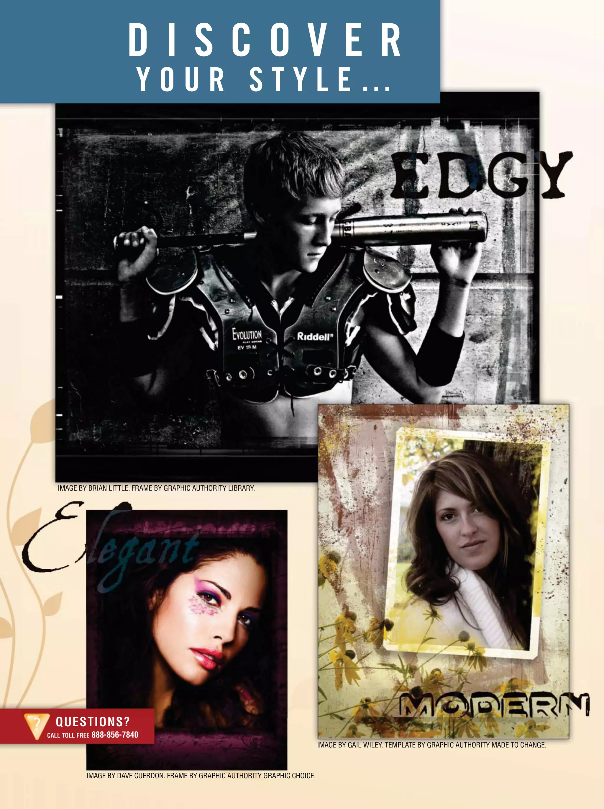 IMAGE BY BRIAN LITTLE. FRAME BY GRAPHIC AUTHORITY LIBRARY.
IMAGE BY DAVE CUERDON. FRAME BY GRAPHIC AUTHORITY GRAPHIC CHOICE.
QUESTIONS?
CALL TOLL FREE 888-856-7840
D I S C O V E R
Y O U R S T Y L E …
IMAGE BY GAIL WILEY. TEMPLATE BY GRAPHIC AUTHORITY MADE TO CHANGE.
 