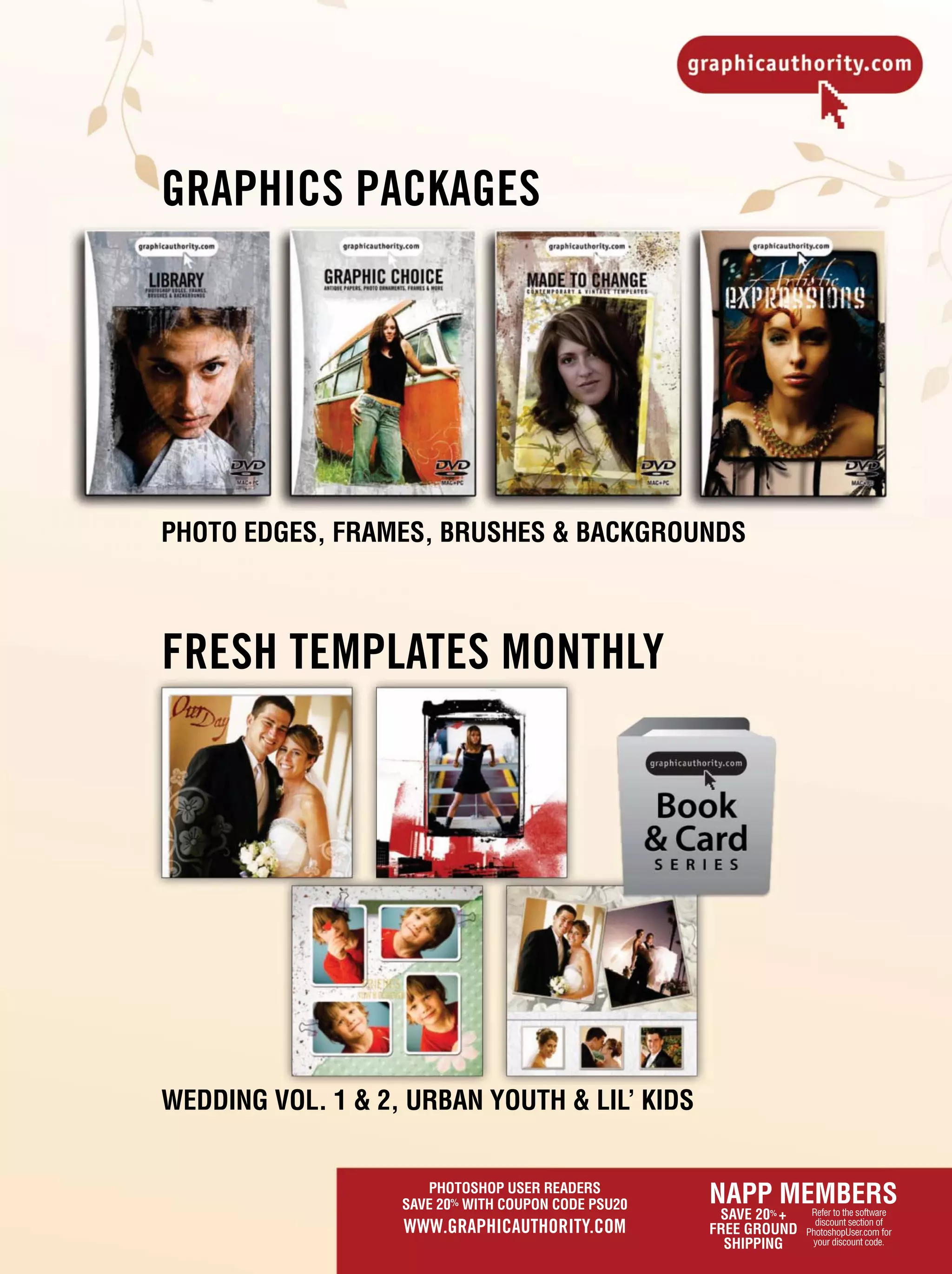 PHOTOSHOP USER READERS
SAVE 20% WITH COUPON CODE PSU20
WWW.GRAPHICAUTHORITY.COM
FRESH TEMPLATES MONTHLY
WEDDING VOL. 1 & 2, URBAN YOUTH & LIL’ KIDS
NAPP MEMBERS
SAVE 20% +
FREE GROUND
SHIPPING
Refer to the software
discount section of
PhotoshopUser.com for
your discount code.
GRAPHICS PACKAGES
PHOTO EDGES, FRAMES, BRUSHES & BACKGROUNDS
 