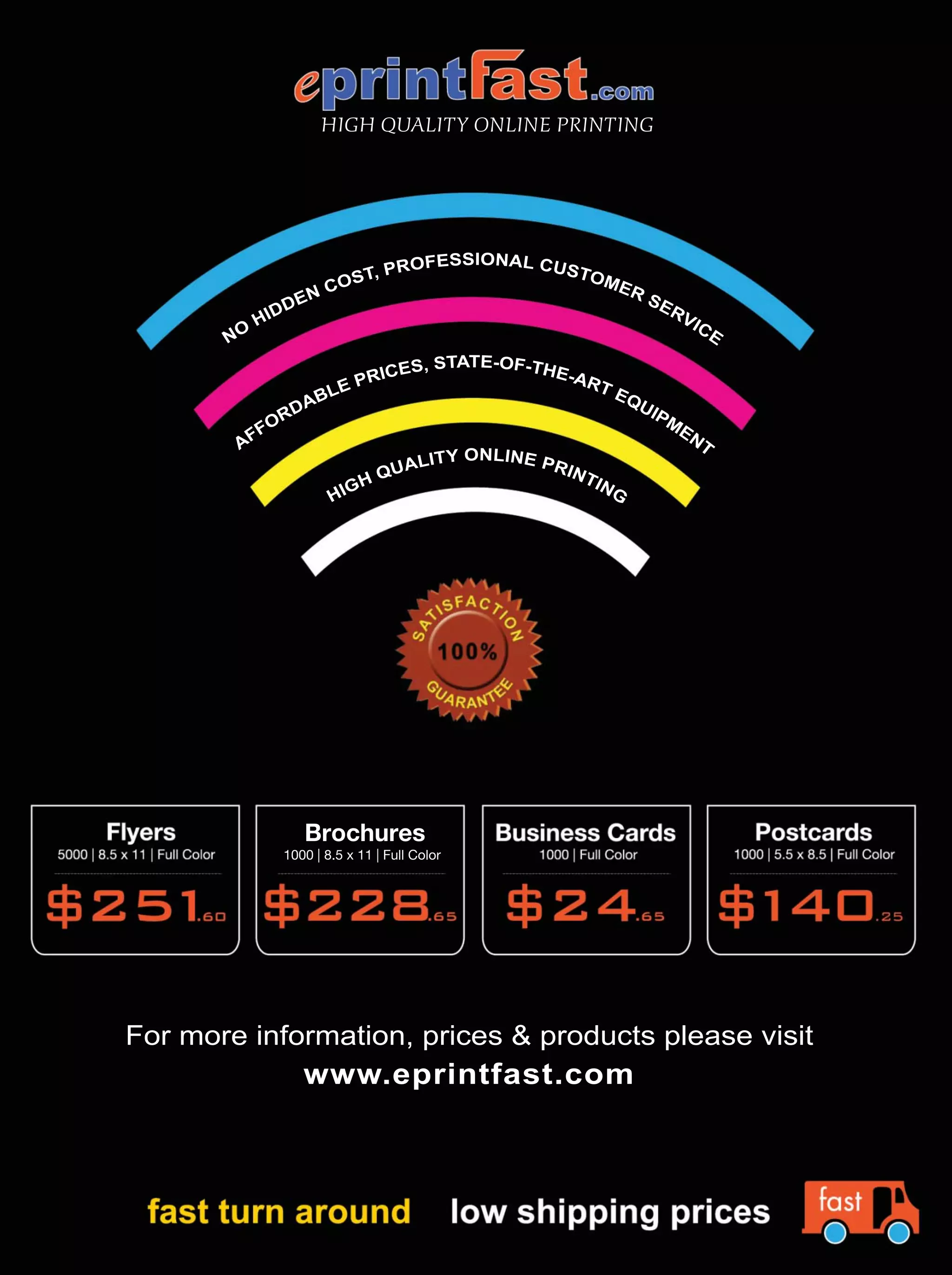 HIGH QUALITY ONLINE PRINTING
HIGH QUALITY ONLINE PRINTING
AFFORDABLE PRICES, STATE-OF-THE-ART EQUIPM
ENT
NO
HIDDEN COST, PROFESSIONAL CUSTOMER SERVICE
For more information, prices & products please visit
www.eprintfast.com
Brochures
1000 | 8.5 x 11 | Full Color
 