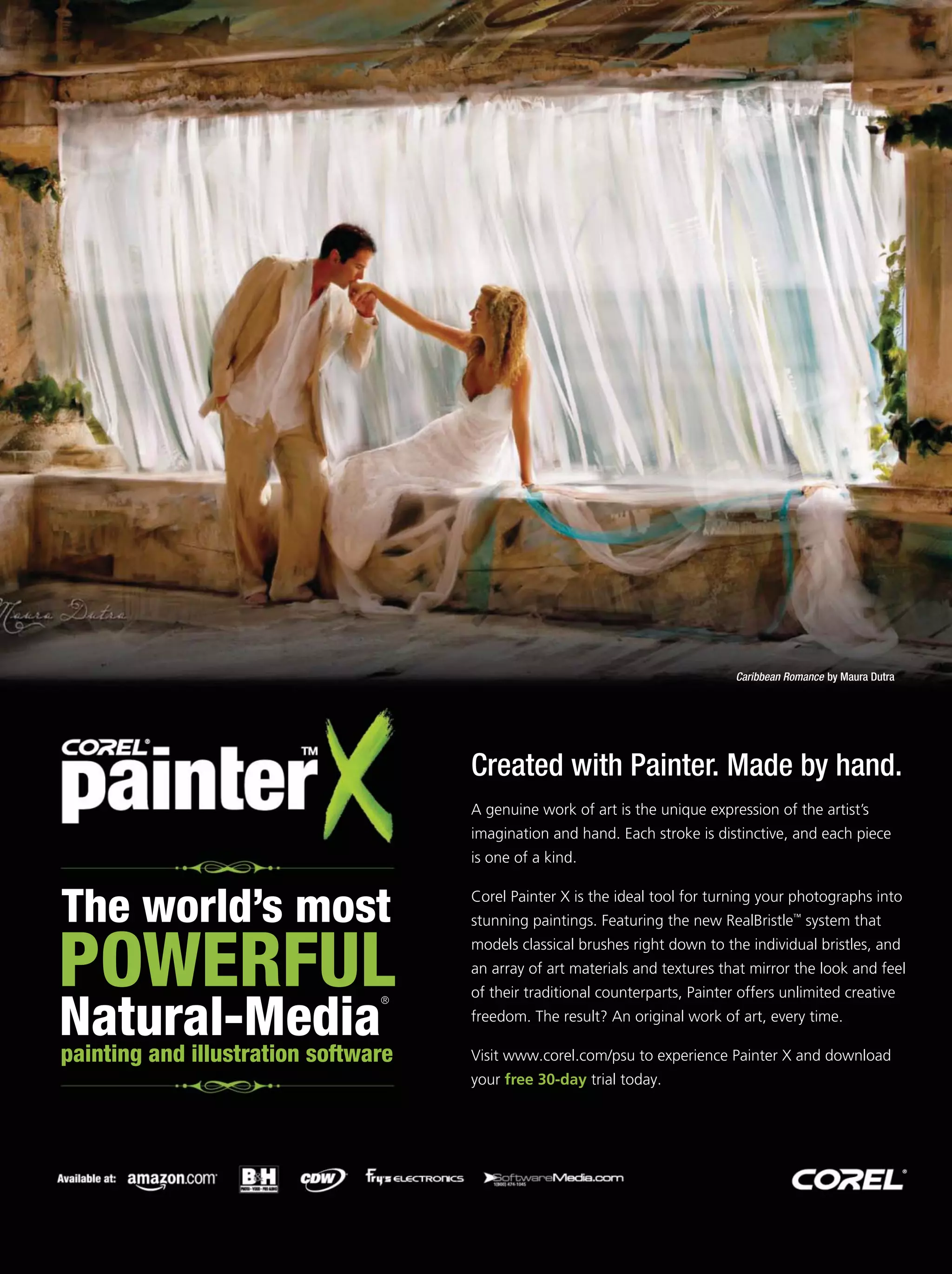 The world’s most
POWERFUL
painting and illustration software
Natural-Media
®
A genuine work of art is the unique expression of the artist’s
imagination and hand. Each stroke is distinctive, and each piece
is one of a kind.
Corel Painter X is the ideal tool for turning your photographs into
stunning paintings. Featuring the new RealBristle system that
models classical brushes right down to the individual bristles, and
an array of art materials and textures that mirror the look and feel
of their traditional counterparts, Painter offers unlimited creative
freedom. The result? An original work of art, every time.
Visit to experience Painter X and download
your trial today.
™
www.corel.com/psu
free 30-day
Created with Painter. Made by hand.
Caribbean Romance by Maura Dutra
®
 