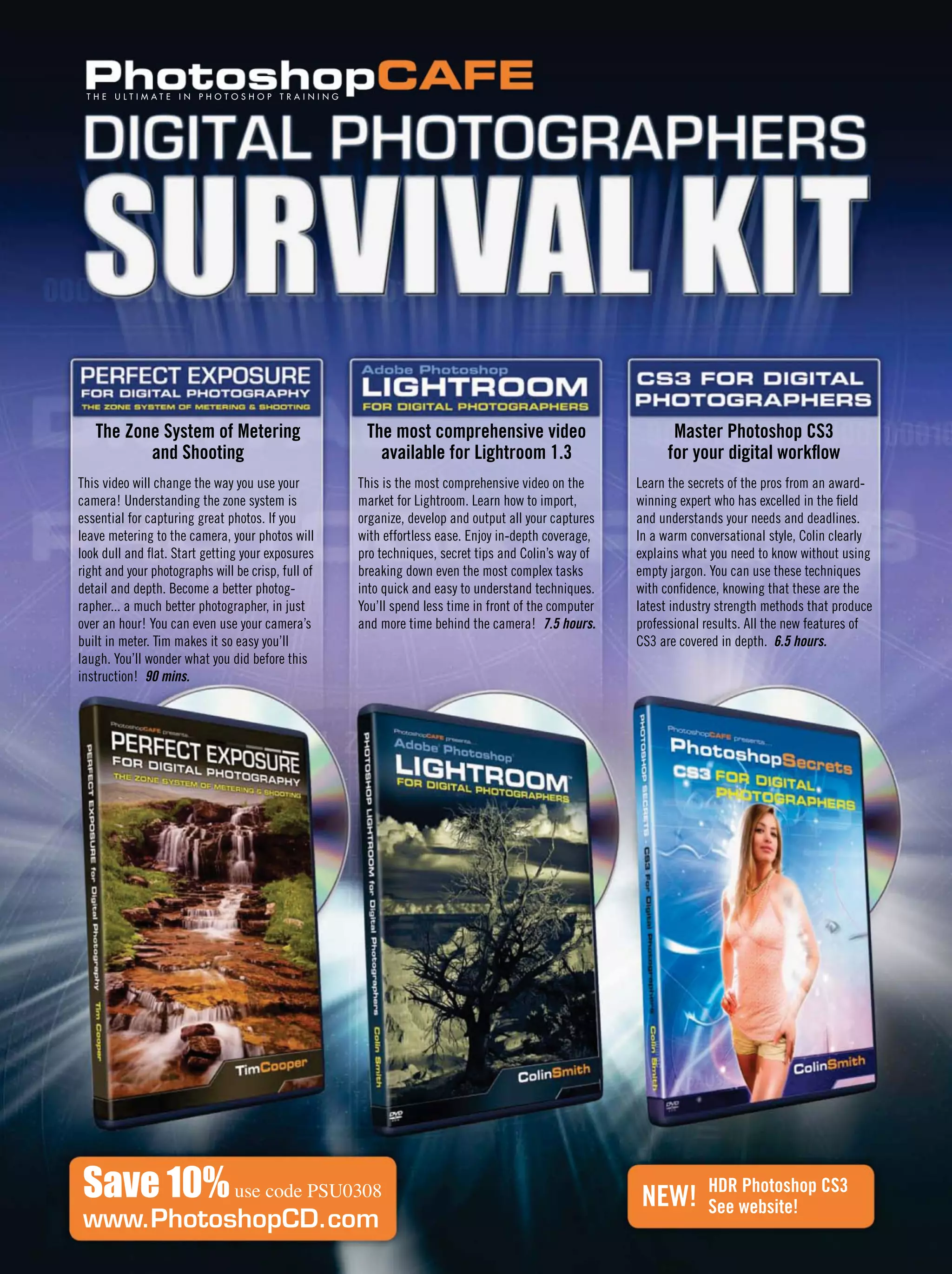 Save 10%use code PSU0308
www.PhotoshopCD.com
T H E U L T I M A T E I N P H O T O S H O P T R A I N I N G
This video will change the way you use your
camera! Understanding the zone system is
essential for capturing great photos. If you
leave metering to the camera, your photos will
look dull and ﬂat. Start getting your exposures
right and your photographs will be crisp, full of
detail and depth. Become a better photog-
rapher... a much better photographer, in just
over an hour! You can even use your camera’s
built in meter. Tim makes it so easy you’ll
laugh. You’ll wonder what you did before this
instruction! 90 mins.
This is the most comprehensive video on the
market for Lightroom. Learn how to import,
organize, develop and output all your captures
with effortless ease. Enjoy in-depth coverage,
pro techniques, secret tips and Colin’s way of
breaking down even the most complex tasks
into quick and easy to understand techniques.
You’ll spend less time in front of the computer
and more time behind the camera! 7.5 hours.
Learn the secrets of the pros from an award-
winning expert who has excelled in the ﬁeld
and understands your needs and deadlines.
In a warm conversational style, Colin clearly
explains what you need to know without using
empty jargon. You can use these techniques
with conﬁdence, knowing that these are the
latest industry strength methods that produce
professional results. All the new features of
CS3 are covered in depth. 6.5 hours.
The Zone System of Metering
and Shooting
The most comprehensive video
available for Lightroom 1.3
Master Photoshop CS3
for your digital workﬂow
HDR Photoshop CS3
See website!NEW!
 