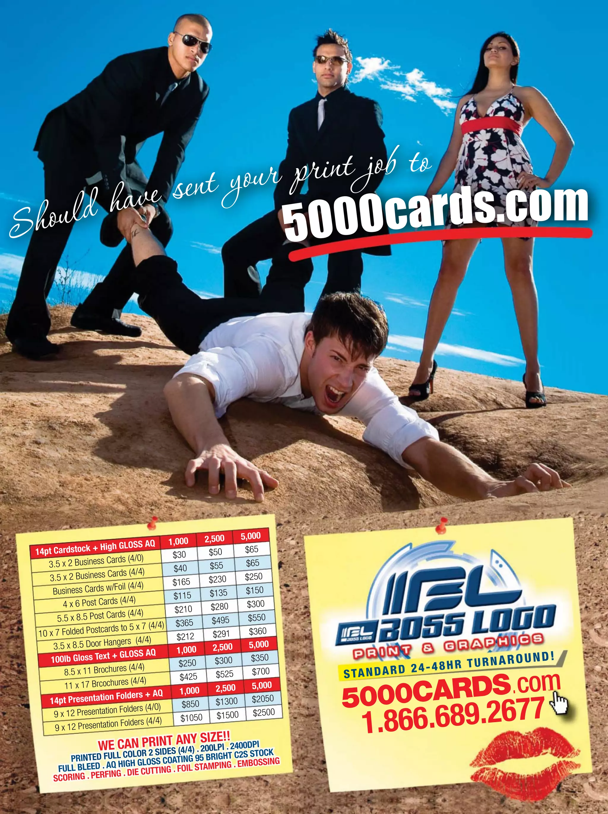 5000cards.com
5000CARDS.com
1.866.689.2677
STANDARD 24-48HR TURNAROUND!
WE CAN PRINT ANY SIZE!!
PRINTED FULL COLOR 2 SIDES (4/4) . 200LPI . 2400DPI
FULL BLEED . AQ HIGH GLOSS COATING 95 BRIGHT C2S STOCK
SCORING . PERFING . DIE CUTTING . FOIL STAMPING . EMBOSSING
4 x 6 Post Cards (4/4)
5.5 x 8.5 Post Cards (4/4)
10 x 7 Folded Postcards to 5 x 7 (4/4)
3.5 x 8.5 Door Hangers (4/4)
$115
$210
$365
$212
$135
$280
$495
$291
14pt Cardstock + High GLOSS AQ 1,000
$150
$300
$550
$360
2,500
3.5 x 2 Business Cards (4/0) $30 $50
3.5 x 2 Business Cards (4/4) $40 $55
Business Cards w/Foil (4/4) $165 $230
5,000
$65
$65
$250
100lb Gloss Text + GLOSS AQ 1,000 2,500
8.5 x 11 Brochures (4/4) $250 $300
11 x 17 Brcochures (4/4)
14pt Presentation Folders + AQ
9 x 12 Presentation Folders (4/0)
9 x 12 Presentation Folders (4/4)
$425
1,000
$850
$1050
$525
2,500
$1300
$1500
5,000
$350
$700
5,000
$2050
$2500
 