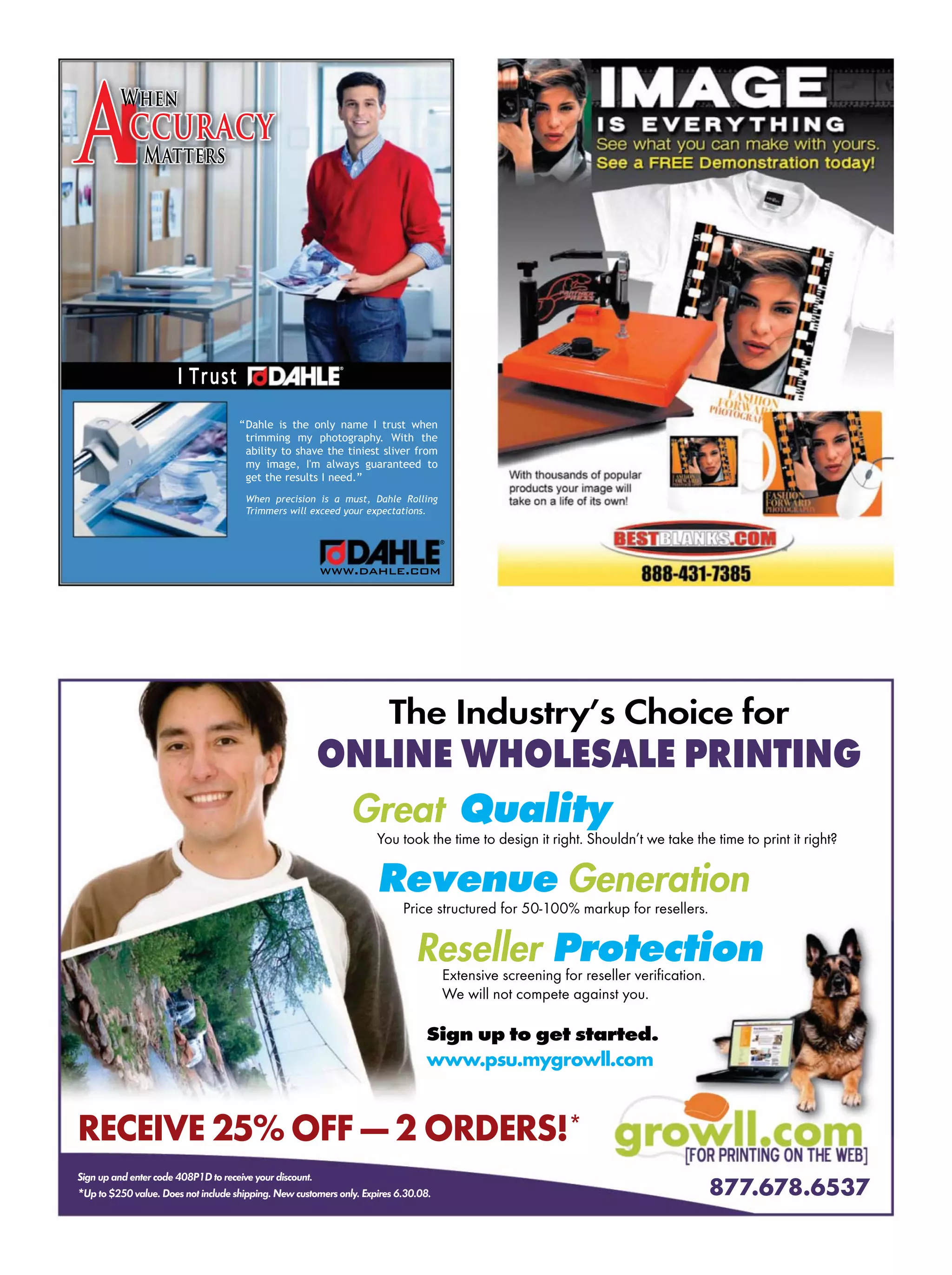 Dahle is the only name I trust when
trimming my photography. With the
ability to shave the tiniest sliver from
my image, I'm always guaranteed to
get the results I need.”
When precision is a must, Dahle Rolling
Trimmers will exceed your expectations.
®
www.dahle.com
Matters
When
I Trust
®
Accuracy
“
Signupandentercode 408P1D to receive your discount.
*Upto$250 value.Doesnotinclude shipping.New customers only.Expires 6.30.08. 877.678.6537
Great Quality
You took the time to design it right. Shouldn’t we take the time to print it right?
Revenue Generation
Price structured for 50-100% markup for resellers.
Reseller Protection
Extensive screening for reseller veriﬁcation.
We will not compete against you.
The Industry’s Choice for
ONLINE WHOLESALE PRINTING
Sign up to get started.
www.psu.mygrowll.com
RECEIVE 25% OFF — 2 ORDERS!*
 