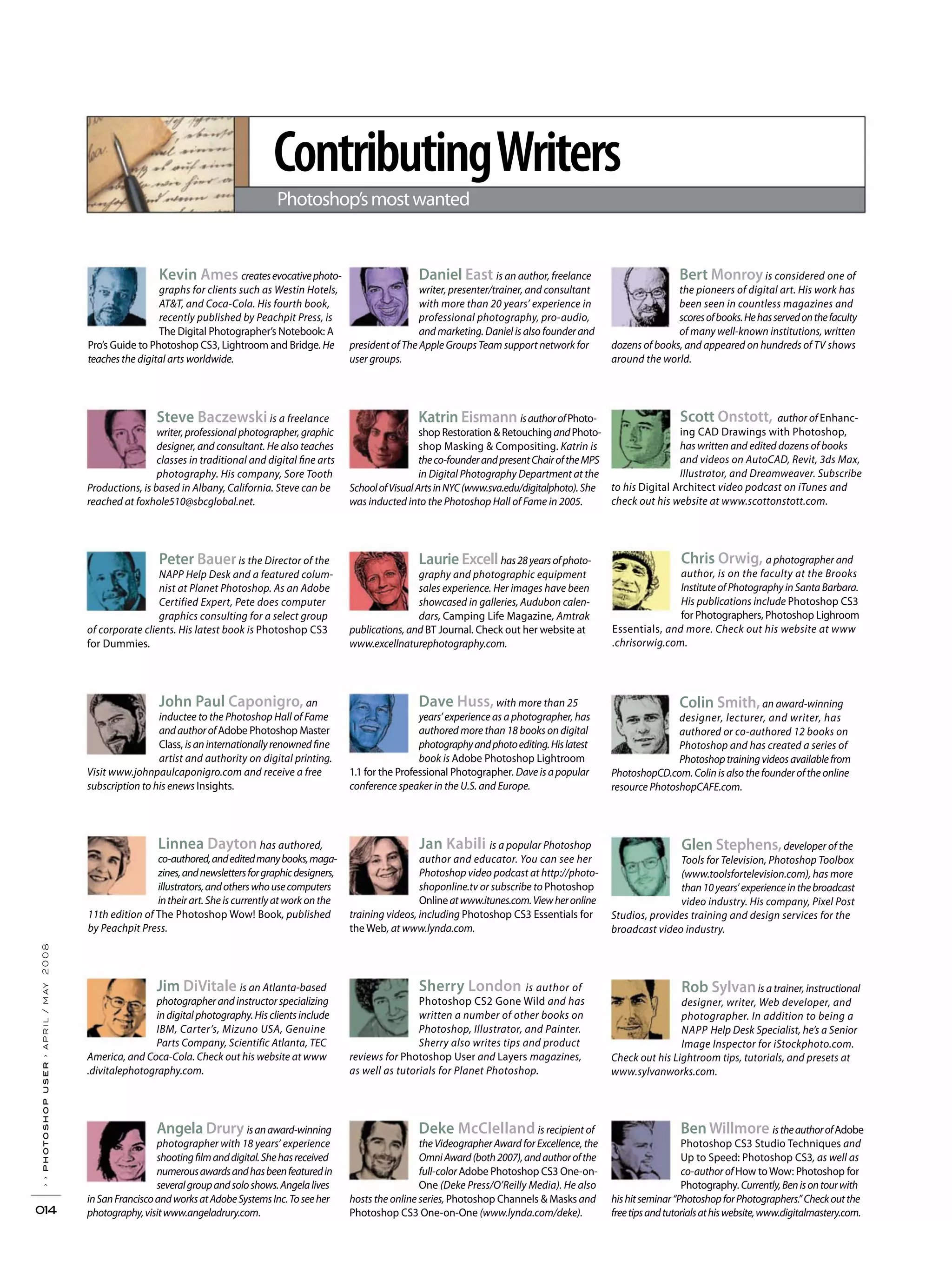 ContributingWriters
Photoshop’smostwanted
››photoshopuser›april/may2008
014
Kevin Ames createsevocativephoto-
graphs for clients such as Westin Hotels,
AT&T, and Coca-Cola. His fourth book,
recently published by Peachpit Press, is
The Digital Photographer’s Notebook: A
Pro’s Guide to Photoshop CS3, Lightroom and Bridge. He
teaches the digital arts worldwide.
Steve Baczewski is a freelance
writer, professional photographer, graphic
designer, and consultant. He also teaches
classes in traditional and digital fine arts
photography. His company, Sore Tooth
Productions, is based in Albany, California. Steve can be
reached at foxhole510@sbcglobal.net.
Peter Baueris the Director of the
NAPP Help Desk and a featured colum-
nist at Planet Photoshop. As an Adobe
Certified Expert, Pete does computer
graphics consulting for a select group
of corporate clients. His latest book is Photoshop CS3
for Dummies.
John Paul Caponigro, an
inductee to the Photoshop Hall of Fame
andauthorofAdobe Photoshop Master
Class, isaninternationallyrenownedfine
artist and authority on digital printing.
Visit www.johnpaulcaponigro.com and receive a free
subscription to his enews Insights.
Linnea Dayton has authored,
co-authored,andeditedmanybooks,maga-
zines,andnewslettersforgraphicdesigners,
illustrators,andotherswhousecomputers
intheir art. She is currently at work on the
11th edition of The Photoshop Wow! Book, published
by Peachpit Press.
Jim DiVitale is an Atlanta-based
photographer and instructor specializing
in digital photography. His clients include
IBM, Carter’s, Mizuno USA, Genuine
Parts Company, Scientific Atlanta, TEC
America, and Coca-Cola. Check out his website at www
.divitalephotography.com.
Angela Drury isanaward-winning
photographer with 18 years’ experience
shootingfilmanddigital.Shehasreceived
numerousawardsandhasbeenfeaturedin
severalgroupandsoloshows.Angelalives
inSanFranciscoandworksatAdobeSystemsInc.Toseeher
photography,visitwww.angeladrury.com.
Daniel East is an author, freelance
writer, presenter/trainer, and consultant
with more than 20 years’ experience in
professional photography, pro-audio,
and marketing. Daniel is also founder and
president of The Apple Groups Team support network for
user groups.
Dave Huss, with more than 25
years’experience as a photographer, has
authored more than 18 books on digital
photographyandphotoediting.Hislatest
book is Adobe Photoshop Lightroom
1.1 for the Professional Photographer. Dave is a popular
conference speaker in the U.S. and Europe.
Katrin Eismann isauthorofPhoto-
shop Restoration & RetouchingandPhoto-
shop Masking & Compositing. Katrin is
theco-founderandpresentChairoftheMPS
in Digital Photography Department at the
SchoolofVisualArtsinNYC(www.sva.edu/digitalphoto).She
was inducted into the Photoshop Hall of Fame in 2005.
Laurie Excell has28yearsofphoto-
graphy and photographic equipment
sales experience. Her images have been
showcased in galleries, Audubon calen-
dars, Camping Life Magazine, Amtrak
publications, and BT Journal. Check out her website at
www.excellnaturephotography.com.
Jan Kabili is a popular Photoshop
author and educator. You can see her
Photoshop video podcast at http://photo-
shoponline.tv or subscribe to Photoshop
Onlineatwww.itunes.com.Viewheronline
training videos, including Photoshop CS3 Essentials for
the Web, at www.lynda.com.
Sherry London is author of
Photoshop CS2 Gone Wild and has
written a number of other books on
Photoshop, Illustrator, and Painter.
Sherry also writes tips and product
reviews for Photoshop User and Layers magazines,
as well as tutorials for Planet Photoshop.
Bert Monroyis considered one of
the pioneers of digital art. His work has
been seen in countless magazines and
scoresofbooks.Hehasservedonthefaculty
of many well-known institutions, written
dozens of books, and appeared on hundreds of TV shows
around the world.
Deke McClelland is recipient of
the Videographer Award for Excellence, the
OmniAward(both2007),andauthorofthe
full-color Adobe Photoshop CS3 One-on-
One (Deke Press/O’Reilly Media). He also
hosts the online series, Photoshop Channels & Masks and
Photoshop CS3 One-on-One (www.lynda.com/deke).
Colin Smith,an award-winning
designer, lecturer, and writer, has
authored or co-authored 12 books on
Photoshop and has created a series of
Photoshoptrainingvideosavailablefrom
PhotoshopCD.com. Colin is also the founder of the online
resource PhotoshopCAFE.com.
Scott Onstott, author of Enhanc-
ing CAD Drawings with Photoshop,
has written and edited dozens of books
and videos on AutoCAD, Revit, 3ds Max,
Illustrator, and Dreamweaver. Subscribe
to his Digital Architect video podcast on iTunes and
check out his website at www.scottonstott.com.
Rob Sylvanis a trainer, instructional
designer, writer, Web developer, and
photographer. In addition to being a
NAPP Help Desk Specialist, he’s a Senior
Image Inspector for iStockphoto.com.
Check out his Lightroom tips, tutorials, and presets at
www.sylvanworks.com.
Glen Stephens,developer of the
Tools for Television, Photoshop Toolbox
(www.toolsfortelevision.com), has more
than10years’experienceinthebroadcast
video industry. His company, Pixel Post
Studios, provides training and design services for the
broadcast video industry.
Ben Willmore istheauthorofAdobe
Photoshop CS3 Studio Techniques and
Up to Speed: Photoshop CS3, as well as
co-author of How toWow: Photoshop for
Photography.Currently,Benisontourwith
hishitseminar“PhotoshopforPhotographers.”Checkoutthe
freetipsandtutorialsathiswebsite,www.digitalmastery.com.
Chris Orwig, a photographer and
author, is on the faculty at the Brooks
Institute of Photography in Santa Barbara.
His publications include Photoshop CS3
for Photographers, Photoshop Lighroom
Essentials, and more. Check out his website at www
.chrisorwig.com.
 