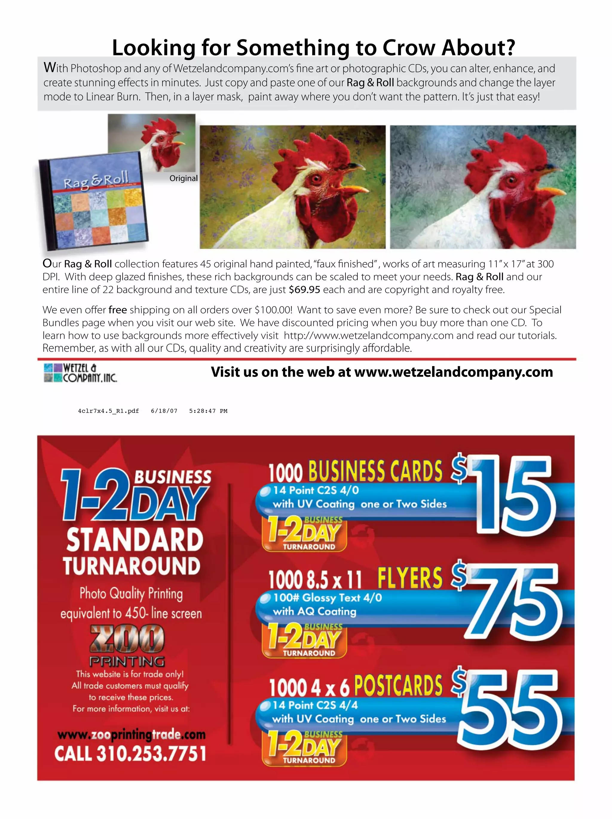 With Photoshop and any ofWetzelandcompany.com’s ﬁne art or photographic CDs, you can alter, enhance, and
create stunning eﬀects in minutes. Just copy and paste one of our Rag & Roll backgrounds and change the layer
mode to Linear Burn. Then, in a layer mask, paint away where you don’t want the pattern. It’s just that easy!
Our Rag & Roll collection features 45 original hand painted,“faux ﬁnished”, works of art measuring 11”x 17”at 300
DPI. With deep glazed ﬁnishes, these rich backgrounds can be scaled to meet your needs. Rag & Roll and our
entire line of 22 background and texture CDs, are just $69.95 each and are copyright and royalty free.
We even oﬀer free shipping on all orders over $100.00! Want to save even more? Be sure to check out our Special
Bundles page when you visit our web site. We have discounted pricing when you buy more than one CD. To
learn how to use backgrounds more eﬀectively visit http://www.wetzelandcompany.com and read our tutorials.
Remember, as with all our CDs, quality and creativity are surprisingly aﬀordable.
Visit us on the web at www.wetzelandcompany.com
Original
Looking for Something to Crow About?
4clr7x4.5_R1.pdf 6/18/07 5:28:47 PM
 