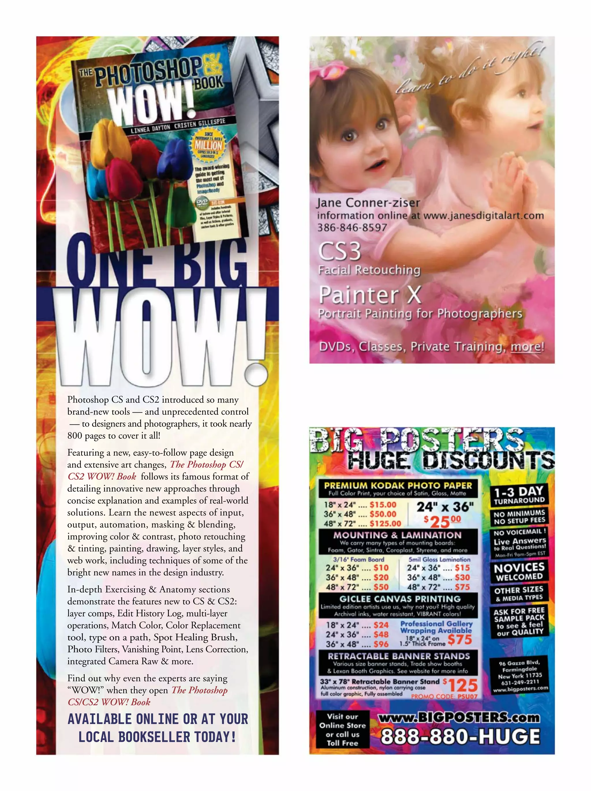 Photoshop CS and CS2 introduced so many
brand-new tools — and unprecedented control
— to designers and photographers, it took nearly
800 pages to cover it all!
Featuring a new, easy-to-follow page design
and extensive art changes, The Photoshop CS/
CS2 WOW! Book follows its famous format of
detailing innovative new approaches through
concise explanation and examples of real-world
solutions. Learn the newest aspects of input,
output, automation, masking & blending,
improving color & contrast, photo retouching
& tinting, painting, drawing, layer styles, and
web work, including techniques of some of the
bright new names in the design industry.
In-depth Exercising & Anatomy sections
demonstrate the features new to CS & CS2:
layer comps, Edit History Log, multi-layer
operations, Match Color, Color Replacement
tool, type on a path, Spot Healing Brush,
Photo Filters, Vanishing Point, Lens Correction,
integrated Camera Raw & more.
Find out why even the experts are saying
“WOW!” when they open The Photoshop
CS/CS2 WOW! Book
 