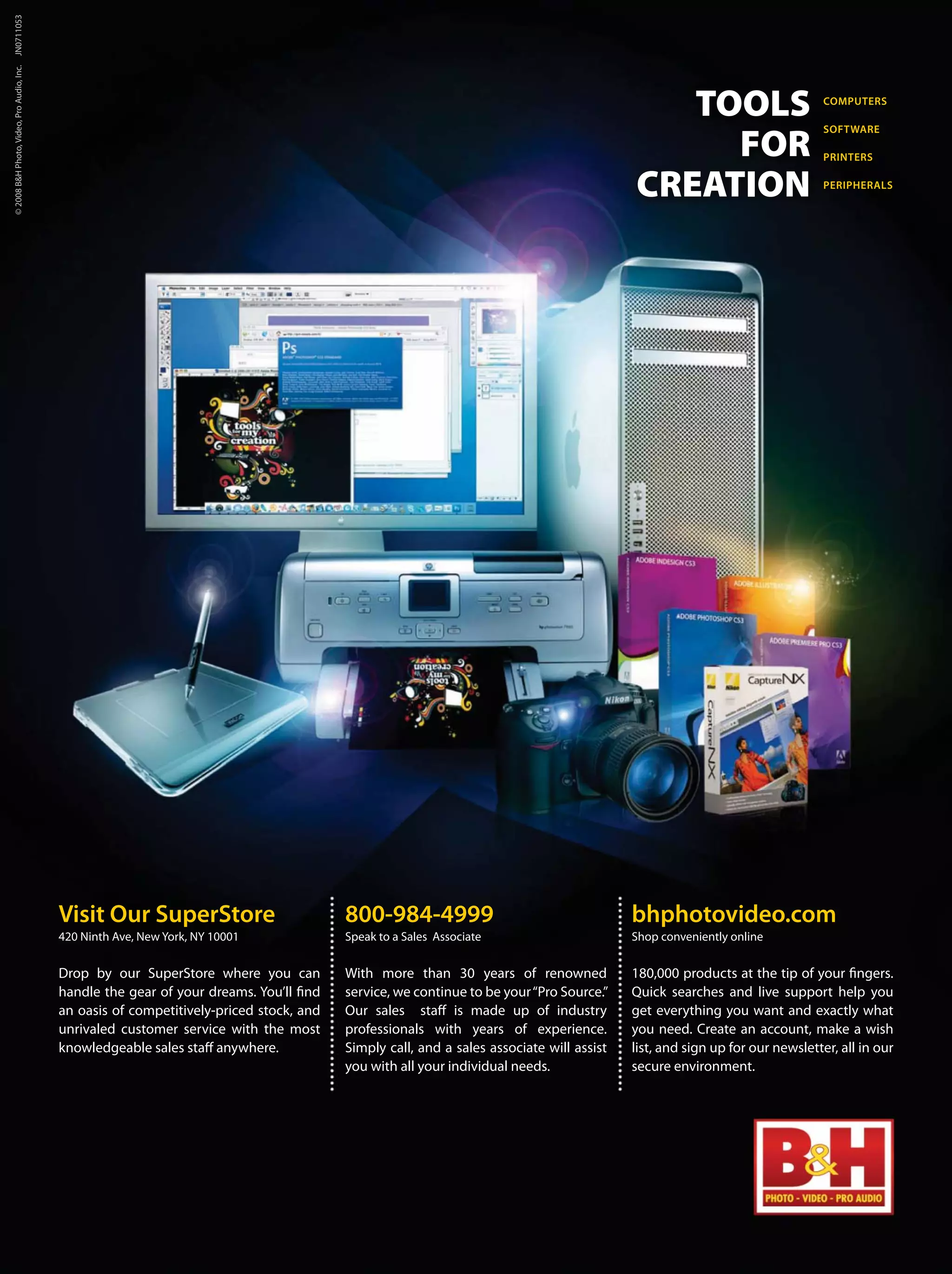 TOOLS
FOR
CREATION
COMPUTERS
SOFTWARE
PRINTERS
PERIPHERALS
Visit Our SuperStore
420 Ninth Ave, New York, NY 10001
Drop by our SuperStore where you can
handle the gear of your dreams. You’ll find
an oasis of competitively-priced stock, and
unrivaled customer service with the most
knowledgeable sales staff anywhere.
800-984-4999
Speak to a Sales Associate
With more than 30 years of renowned
service, we continue to be your“Pro Source.”
Our sales staff is made up of industry
professionals with years of experience.
Simply call, and a sales associate will assist
you with all your individual needs.
bhphotovideo.com
Shop conveniently online
180,000 products at the tip of your fingers.
Quick searches and live support help you
get everything you want and exactly what
you need. Create an account, make a wish
list, and sign up for our newsletter, all in our
secure environment.
©2008B&HPhoto,Video,ProAudio,Inc.JN0711053
 