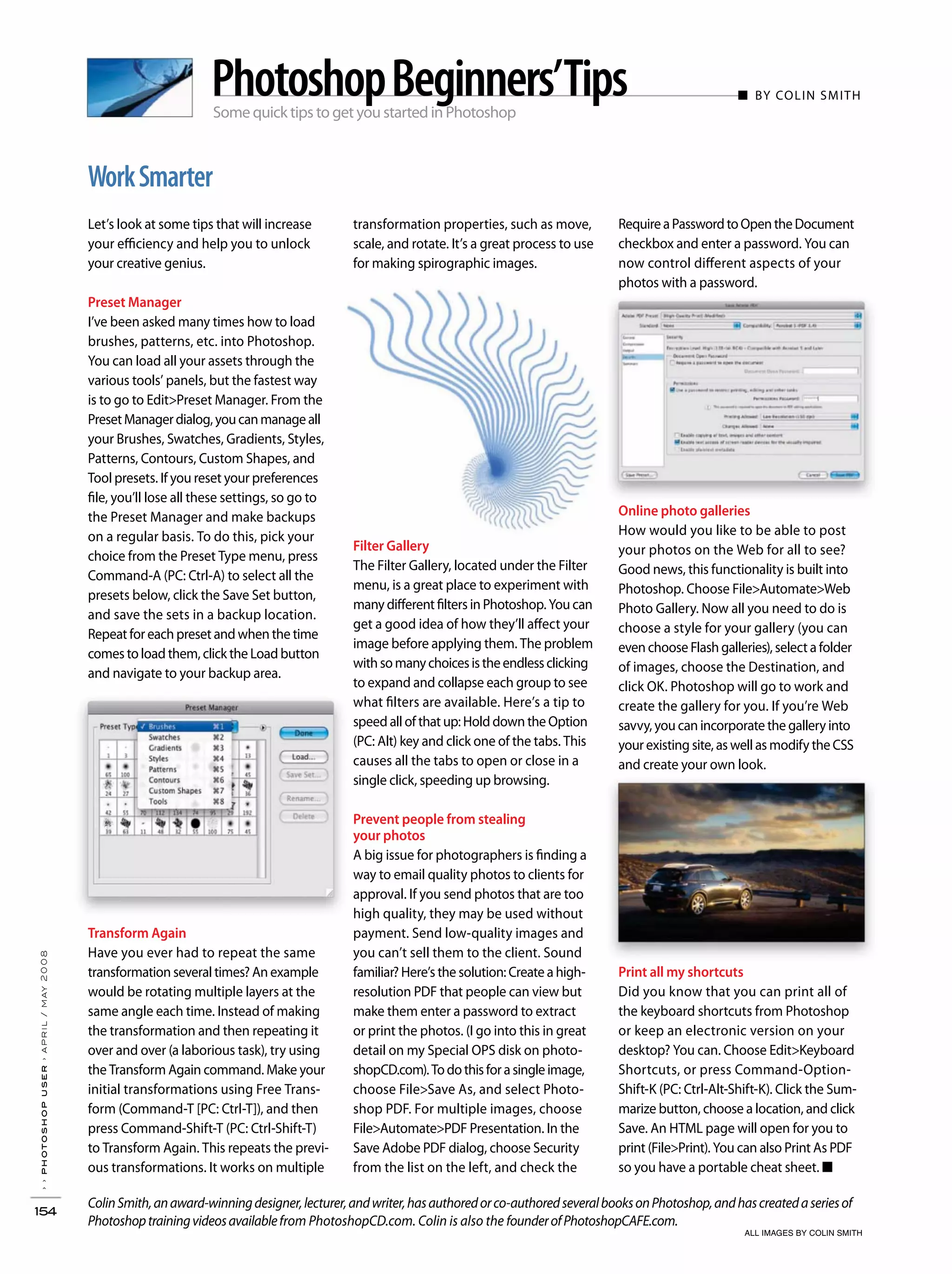 ColinSmith,anaward-winningdesigner,lecturer,andwriter,hasauthoredorco-authoredseveralbooksonPhotoshop,andhascreatedaseriesof
Photoshoptrainingvideosavailablefrom PhotoshopCD.com. Colin is also the founderofPhotoshopCAFE.com.
››photoshopuser›april/may2008
154
WorkSmarter
transformation properties, such as move,
scale, and rotate. It’s a great process to use
for making spirographic images.
Let’s look at some tips that will increase
your efficiency and help you to unlock
your creative genius.
Preset Manager
I’ve been asked many times how to load
brushes, patterns, etc. into Photoshop.
You can load all your assets through the
various tools’ panels, but the fastest way
is to go to Edit>Preset Manager. From the
PresetManagerdialog,youcanmanageall
your Brushes, Swatches, Gradients, Styles,
Patterns, Contours, Custom Shapes, and
Tool presets. If you reset your preferences
file, you’ll lose all these settings, so go to
the Preset Manager and make backups
on a regular basis. To do this, pick your
choice from the Preset Type menu, press
Command-A (PC: Ctrl-A) to select all the
presets below, click the Save Set button,
and save the sets in a backup location.
Repeat for each preset and when the time
comes to load them, click the Load button
and navigate to your backup area.
Transform Again
Have you ever had to repeat the same
transformation several times? An example
would be rotating multiple layers at the
same angle each time. Instead of making
the transformation and then repeating it
over and over (a laborious task), try using
the Transform Again command. Make your
initial transformations using Free Trans-
form (Command-T [PC: Ctrl-T]), and then
press Command-Shift-T (PC: Ctrl-Shift-T)
to Transform Again. This repeats the previ-
ous transformations. It works on multiple
RequireaPasswordtoOpentheDocument
checkbox and enter a password. You can
now control different aspects of your
photos with a password.
Online photo galleries
How would you like to be able to post
your photos on the Web for all to see?
Good news, this functionality is built into
Photoshop. Choose File>Automate>Web
Photo Gallery. Now all you need to do is
choose a style for your gallery (you can
even choose Flash galleries), select a folder
of images, choose the Destination, and
click OK. Photoshop will go to work and
create the gallery for you. If you’re Web
savvy, you can incorporate the gallery into
your existing site, as well as modify the CSS
and create your own look.
Print all my shortcuts
Did you know that you can print all of
the keyboard shortcuts from Photoshop
or keep an electronic version on your
desktop? You can. Choose Edit>Keyboard
Shortcuts, or press Command-Option-
Shift-K (PC: Ctrl-Alt-Shift-K). Click the Sum-
marize button, choose a location, and click
Save. An HTML page will open for you to
print (File>Print). You can also Print As PDF
so you have a portable cheat sheet. ■
Some quick tips to get you started in Photoshop
■ BY COLIN SMITHPhotoshopBeginners’Tips
Filter Gallery
The Filter Gallery, located under the Filter
menu, is a great place to experiment with
many different filters in Photoshop. You can
get a good idea of how they’ll affect your
image before applying them. The problem
withsomanychoicesistheendlessclicking
to expand and collapse each group to see
what filters are available. Here’s a tip to
speed all of that up: Hold down the Option
(PC: Alt) key and click one of the tabs. This
causes all the tabs to open or close in a
single click, speeding up browsing.
Prevent people from stealing
your photos
A big issue for photographers is finding a
way to email quality photos to clients for
approval. If you send photos that are too
high quality, they may be used without
payment. Send low-quality images and
you can’t sell them to the client. Sound
familiar? Here’s the solution: Create a high-
resolution PDF that people can view but
make them enter a password to extract
or print the photos. (I go into this in great
detail on my Special OPS disk on photo-
shopCD.com).Todothisforasingleimage,
choose File>Save As, and select Photo-
shop PDF. For multiple images, choose
File>Automate>PDF Presentation. In the
Save Adobe PDF dialog, choose Security
from the list on the left, and check the
ALL IMAGES BY COLIN SMITH
 