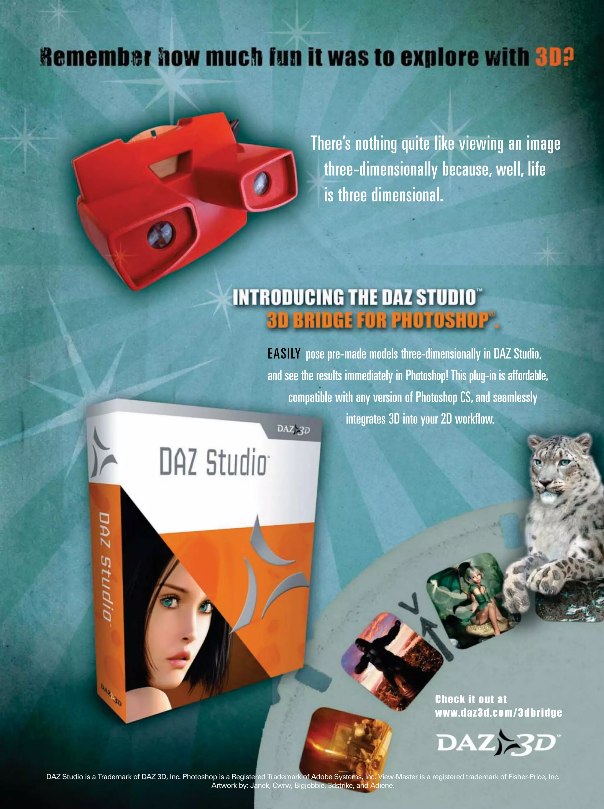 DAZ Studio is a Trademark of DAZ 3D, Inc. Photoshop is a Registered Trademark of Adobe Systems, Inc. View-Master is a registered trademark of Fisher-Price, Inc.
Artwork by: Janek, Cwrw, Bigjobbie, 3dstrike, and Adiene.
Check it out at
www.daz3d.com/3dbridge
™
EASILY pose pre-made models three-dimensionally in DAZ Studio,
and see the results immediately in Photoshop!This plug-in is affordable,
compatible with any version of Photoshop CS,and seamlessly
integrates 3D into your 2D workflow.
There’s nothing quite like viewing an image
three-dimensionally because, well, life
is three dimensional.
 