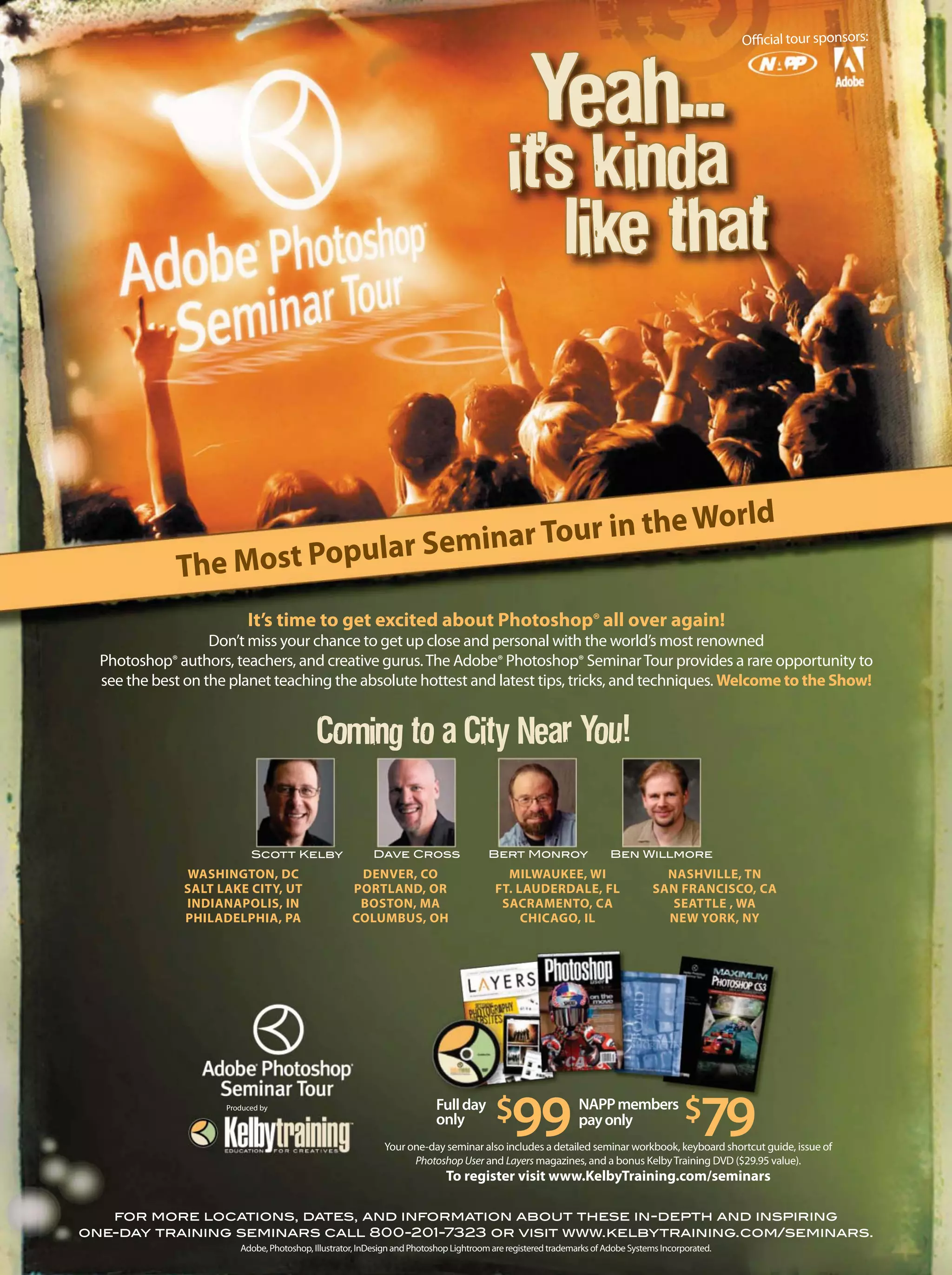 Official tour sponsors:
Adobe, Photoshop, Illustrator, InDesign and Photoshop Lightroom are registered trademarks of Adobe Systems Incorporated.
for more locations, dates, and information about these in-depth and inspiring
one-day training seminars call 800-201-7323 or visit www.kelbytraining.com/seminars.
It’s time to get excited about Photoshop® all over again!
Don’t miss your chance to get up close and personal with the world’s most renowned
Photoshop® authors, teachers, and creative gurus.The Adobe® Photoshop® SeminarTour provides a rare opportunity to
see the best on the planet teaching the absolute hottest and latest tips, tricks, and techniques. Welcome to the Show!
The Most Popular Seminar Tour in the World
Fullday
only $99 $79NAPPmembers
payonly
Produced by
Your one-day seminar also includes a detailed seminar workbook, keyboard shortcut guide, issue of
PhotoshopUser and Layers magazines, and a bonus KelbyTraining DVD ($29.95 value).
To register visit www.KelbyTraining.com/seminars
WASHINGTON, DC
SALT LAKE CITY, UT
INDIANAPOLIS, IN
PHILADELPHIA, PA
DENVER, CO
PORTLAND, OR
BOSTON, MA
COLUMBUS, OH
MILWAUKEE, WI
FT. LAUDERDALE, FL
SACRAMENTO, CA
CHICAGO, IL
NASHVILLE, TN
SAN FRANCISCO, CA
SEATTLE , WA
NEW YORK, NY
Scott Kelby Dave Cross Bert Monroy Ben Willmore
 