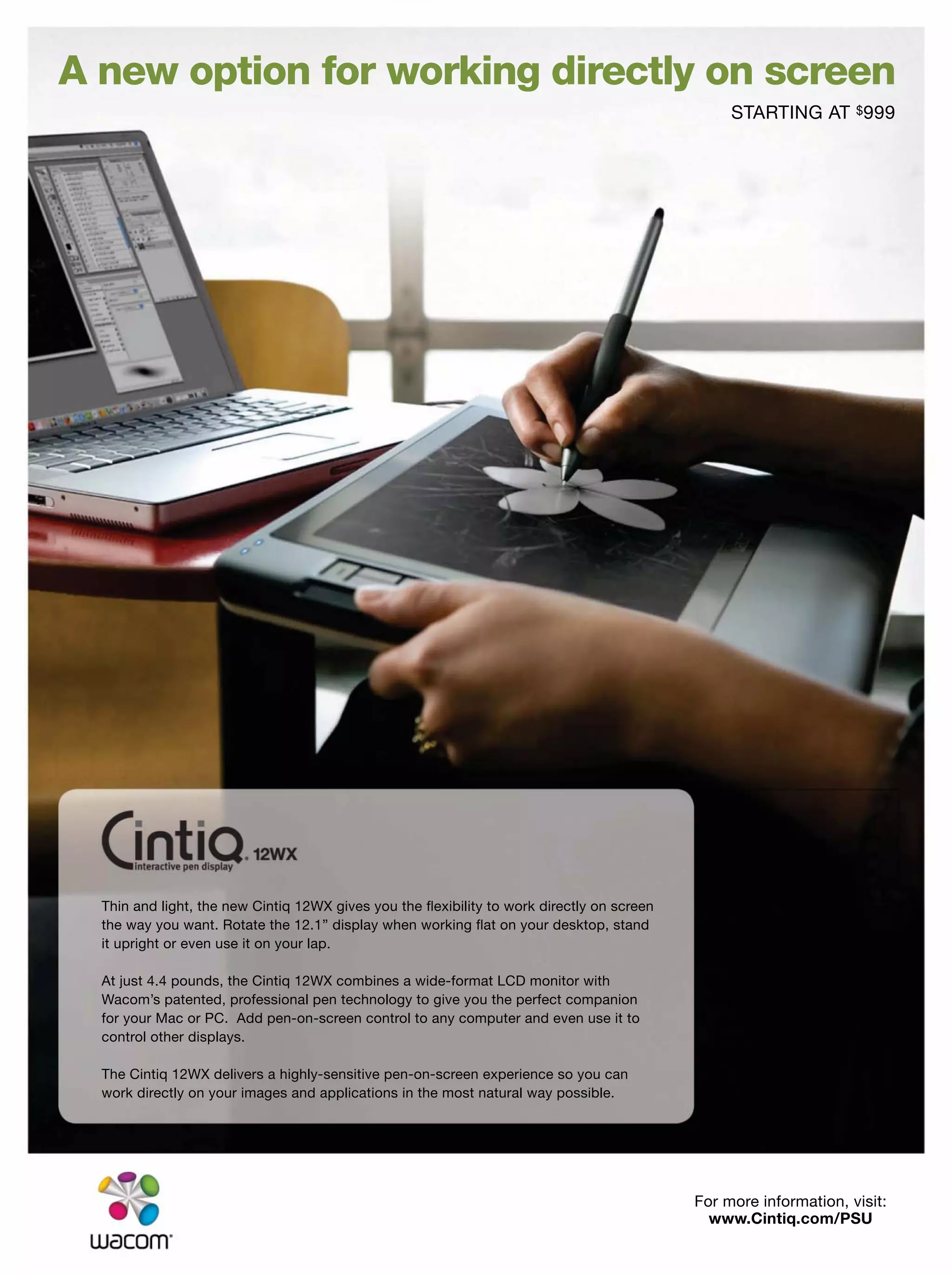 Thin and light, the new Cintiq 12WX gives you the ﬂexibility to work directly on screen
the way you want. Rotate the 12.1” display when working ﬂat on your desktop, stand
it upright or even use it on your lap.
At just 4.4 pounds, the Cintiq 12WX combines a wide-format LCD monitor with
Wacom’s patented, professional pen technology to give you the perfect companion
for your Mac or PC. Add pen-on-screen control to any computer and even use it to
control other displays.
The Cintiq 12WX delivers a highly-sensitive pen-on-screen experience so you can
work directly on your images and applications in the most natural way possible.
For more information, visit:
www.Cintiq.com/PSU
STARTING AT $999
A new option for working directly on screen
 
