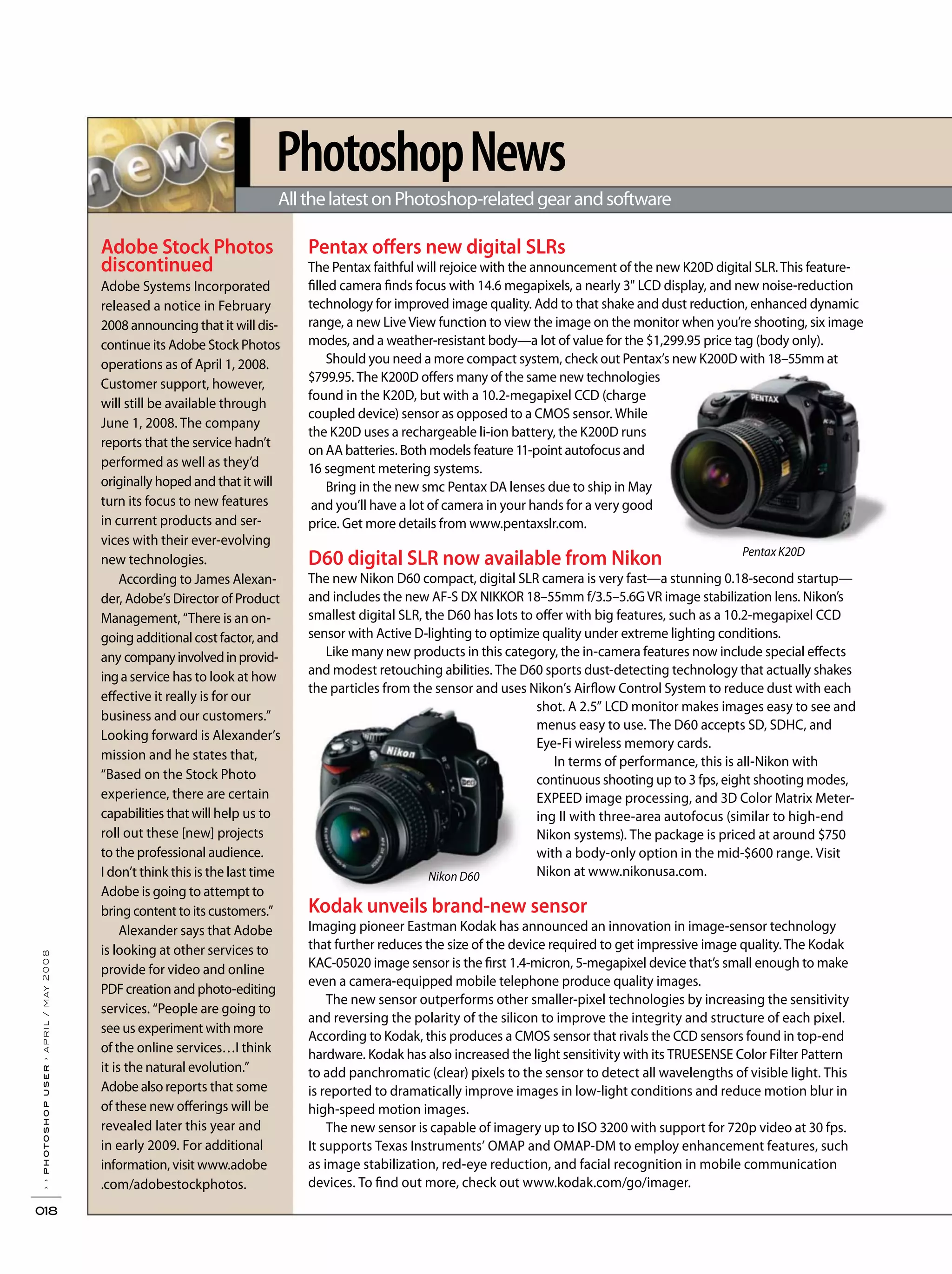 PhotoshopNews
AllthelatestonPhotoshop-relatedgearandsoftware
››photoshopuser›april/may2008
018
Adobe Stock Photos
discontinued
Adobe Systems Incorporated
released a notice in February
2008 announcing that it will dis-
continue its Adobe Stock Photos
operations as of April 1, 2008.
Customer support, however,
will still be available through
June 1, 2008. The company
reports that the service hadn’t
performed as well as they’d
originally hoped and that it will
turn its focus to new features
in current products and ser-
vices with their ever-evolving
new technologies.
According to James Alexan-
der, Adobe’s Director of Product
Management, “There is an on-
going additional cost factor, and
any companyinvolvedinprovid-
inga service has to look at how
effective it really is for our
business and our customers.”
Looking forward is Alexander’s
mission and he states that,
“Based on the Stock Photo
experience, there are certain
capabilities that will help us to
roll out these [new] projects
to the professional audience.
I don’t think this is the last time
Adobe is going to attempt to
bring content to its customers.”
Alexander says that Adobe
is looking at other services to
provide for video and online
PDF creation and photo-editing
services. “People are going to
see us experiment with more
of the online services…I think
it is the natural evolution.”
Adobe also reports that some
of these new offerings will be
revealed later this year and
in early 2009. For additional
information, visit www.adobe
.com/adobestockphotos.
Pentax offers new digital SLRs
The Pentax faithful will rejoice with the announcement of the new K20D digital SLR.This feature-
filled camera finds focus with 14.6 megapixels, a nearly 3" LCD display, and new noise-reduction
technology for improved image quality. Add to that shake and dust reduction, enhanced dynamic
range, a new LiveView function to view the image on the monitor when you’re shooting, six image
modes, and a weather-resistant body—a lot of value for the $1,299.95 price tag (body only).
Should you need a more compact system, check out Pentax’s new K200D with 18–55mm at
$799.95. The K200D offers many of the same new technologies
found in the K20D, but with a 10.2-megapixel CCD (charge
coupled device) sensor as opposed to a CMOS sensor. While
the K20D uses a rechargeable li-ion battery, the K200D runs
on AA batteries. Both models feature 11-point autofocus and
16 segment metering systems.
Bring in the new smc Pentax DA lenses due to ship in May
and you’ll have a lot of camera in your hands for a very good
price. Get more details from www.pentaxslr.com.
D60 digital SLR now available from Nikon
The new Nikon D60 compact, digital SLR camera is very fast—a stunning 0.18-second startup—
and includes the new AF-S DX NIKKOR 18–55mm f/3.5–5.6GVR image stabilization lens. Nikon’s
smallest digital SLR, the D60 has lots to offer with big features, such as a 10.2-megapixel CCD
sensor with Active D-lighting to optimize quality under extreme lighting conditions.
Like many new products in this category, the in-camera features now include special effects
and modest retouching abilities. The D60 sports dust-detecting technology that actually shakes
the particles from the sensor and uses Nikon’s Airflow Control System to reduce dust with each
shot. A 2.5” LCD monitor makes images easy to see and
menus easy to use. The D60 accepts SD, SDHC, and
Eye-Fi wireless memory cards.
In terms of performance, this is all-Nikon with
continuous shooting up to 3 fps, eight shooting modes,
EXPEED image processing, and 3D Color Matrix Meter-
ing II with three-area autofocus (similar to high-end
Nikon systems). The package is priced at around $750
with a body-only option in the mid-$600 range. Visit
Nikon at www.nikonusa.com.
Kodak unveils brand-new sensor
Imaging pioneer Eastman Kodak has announced an innovation in image-sensor technology
that further reduces the size of the device required to get impressive image quality. The Kodak
KAC-05020 image sensor is the first 1.4-micron, 5-megapixel device that’s small enough to make
even a camera-equipped mobile telephone produce quality images.
The new sensor outperforms other smaller-pixel technologies by increasing the sensitivity
and reversing the polarity of the silicon to improve the integrity and structure of each pixel.
According to Kodak, this produces a CMOS sensor that rivals the CCD sensors found in top-end
hardware. Kodak has also increased the light sensitivity with its TRUESENSE Color Filter Pattern
to add panchromatic (clear) pixels to the sensor to detect all wavelengths of visible light. This
is reported to dramatically improve images in low-light conditions and reduce motion blur in
high-speed motion images.
The new sensor is capable of imagery up to ISO 3200 with support for 720p video at 30 fps.
It supports Texas Instruments’ OMAP and OMAP-DM to employ enhancement features, such
as image stabilization, red-eye reduction, and facial recognition in mobile communication
devices. To find out more, check out www.kodak.com/go/imager.
Nikon D60
Pentax K20D
 