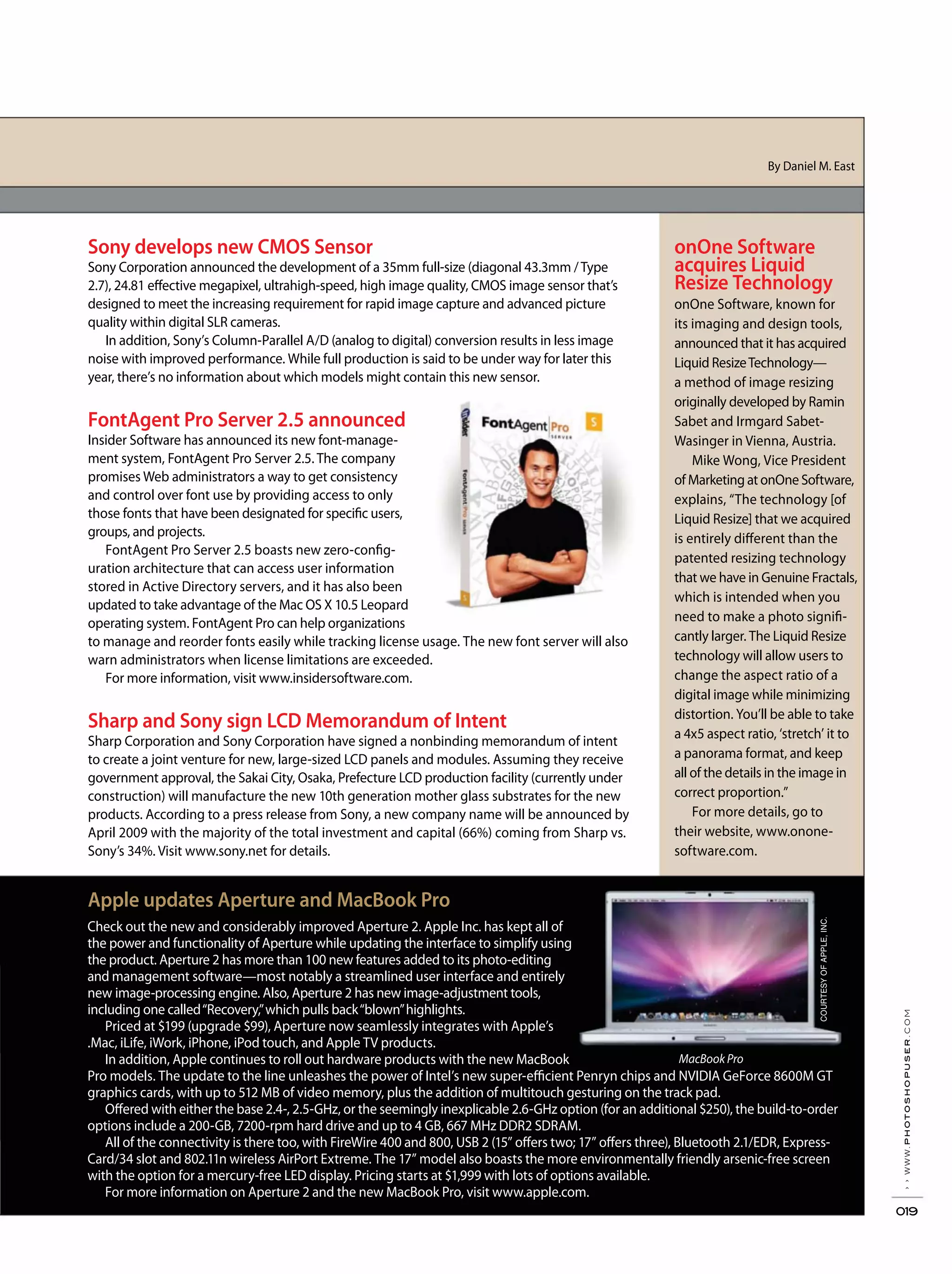 ››www.photoshopuser.com
019
onOne Software
acquires Liquid
Resize Technology
onOne Software, known for
its imaging and design tools,
announced that it has acquired
Liquid ResizeTechnology—
a method of image resizing
originally developed by Ramin
Sabet and Irmgard Sabet-
Wasinger in Vienna, Austria.
Mike Wong, Vice President
of Marketing at onOne Software,
explains, “The technology [of
Liquid Resize] that we acquired
is entirely different than the
patented resizing technology
that we have in Genuine Fractals,
which is intended when you
need to make a photo signifi-
cantly larger. The Liquid Resize
technology will allow users to
change the aspect ratio of a
digital image while minimizing
distortion. You’ll be able to take
a 4x5 aspect ratio, ‘stretch’ it to
a panorama format, and keep
all of the details in the image in
correct proportion.”
For more details, go to
their website, www.onone-
software.com.
Check out the new and considerably improved Aperture 2. Apple Inc. has kept all of
the power and functionality of Aperture while updating the interface to simplify using
the product. Aperture 2 has more than 100 new features added to its photo-editing
and management software—most notably a streamlined user interface and entirely
new image-processing engine. Also, Aperture 2 has new image-adjustment tools,
including one called“Recovery,”which pulls back“blown”highlights.
Priced at $199 (upgrade $99), Aperture now seamlessly integrates with Apple’s
.Mac, iLife, iWork, iPhone, iPod touch, and Apple TV products.
In addition, Apple continues to roll out hardware products with the new MacBook
Pro models. The update to the line unleashes the power of Intel’s new super-efficient Penryn chips and NVIDIA GeForce 8600M GT
graphics cards, with up to 512 MB of video memory, plus the addition of multitouch gesturing on the track pad.
Offered with either the base 2.4-, 2.5-GHz, or the seemingly inexplicable 2.6-GHz option (for an additional $250), the build-to-order
options include a 200-GB, 7200-rpm hard drive and up to 4 GB, 667 MHz DDR2 SDRAM.
All of the connectivity is there too, with FireWire 400 and 800, USB 2 (15” offers two; 17” offers three), Bluetooth 2.1/EDR, Express-
Card/34 slot and 802.11n wireless AirPort Extreme. The 17” model also boasts the more environmentally friendly arsenic-free screen
with the option for a mercury-free LED display. Pricing starts at $1,999 with lots of options available.
For more information on Aperture 2 and the new MacBook Pro, visit www.apple.com.
By Daniel M. East
Apple updates Aperture and MacBook Pro
Sony develops new CMOS Sensor
Sony Corporation announced the development of a 35mm full-size (diagonal 43.3mm /Type
2.7), 24.81 effective megapixel, ultrahigh-speed, high image quality, CMOS image sensor that’s
designed to meet the increasing requirement for rapid image capture and advanced picture
quality within digital SLR cameras.
In addition, Sony’s Column-Parallel A/D (analog to digital) conversion results in less image
noise with improved performance. While full production is said to be under way for later this
year, there’s no information about which models might contain this new sensor.
FontAgent Pro Server 2.5 announced
Insider Software has announced its new font-manage-
ment system, FontAgent Pro Server 2.5. The company
promises Web administrators a way to get consistency
and control over font use by providing access to only
those fonts that have been designated for specific users,
groups, and projects.
FontAgent Pro Server 2.5 boasts new zero-config-
uration architecture that can access user information
stored in Active Directory servers, and it has also been
updated to take advantage of the Mac OS X 10.5 Leopard
operating system. FontAgent Pro can help organizations
to manage and reorder fonts easily while tracking license usage. The new font server will also
warn administrators when license limitations are exceeded.
For more information, visit www.insidersoftware.com.
Sharp and Sony sign LCD Memorandum of Intent
Sharp Corporation and Sony Corporation have signed a nonbinding memorandum of intent
to create a joint venture for new, large-sized LCD panels and modules. Assuming they receive
government approval, the Sakai City, Osaka, Prefecture LCD production facility (currently under
construction) will manufacture the new 10th generation mother glass substrates for the new
products. According to a press release from Sony, a new company name will be announced by
April 2009 with the majority of the total investment and capital (66%) coming from Sharp vs.
Sony’s 34%. Visit www.sony.net for details.
MacBook Pro
COURTESYOFAPPLE,INC.
 