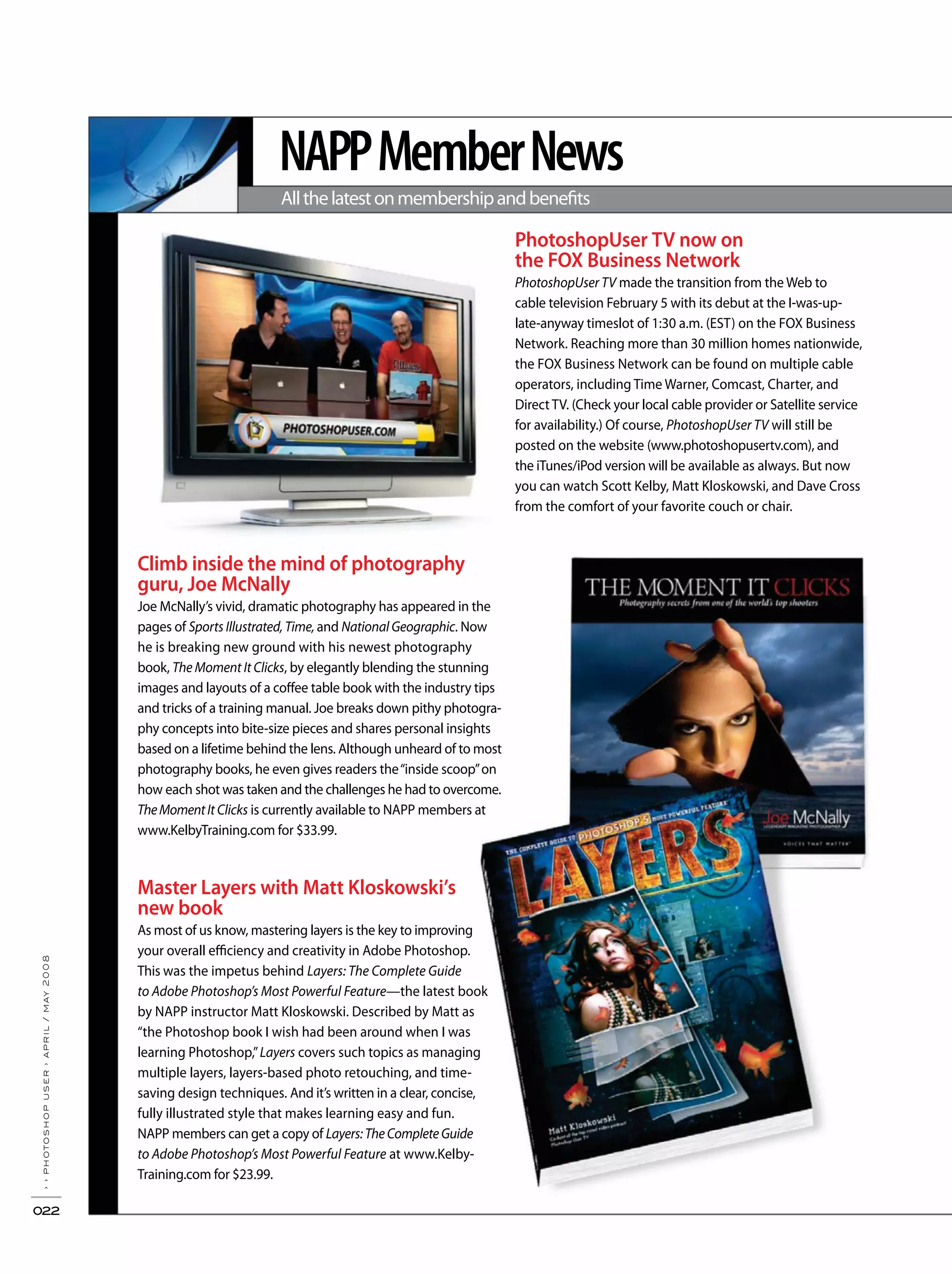 NAPPMemberNews
Allthelatestonmembershipandbenefits
››photoshopuser›april/may2008
022
PhotoshopUser TV now on
the FOX Business Network
PhotoshopUser TV made the transition from the Web to
cable television February 5 with its debut at the I-was-up-
late-anyway timeslot of 1:30 a.m. (EST) on the FOX Business
Network. Reaching more than 30 million homes nationwide,
the FOX Business Network can be found on multiple cable
operators, including Time Warner, Comcast, Charter, and
Direct TV. (Check your local cable provider or Satellite service
for availability.) Of course, PhotoshopUser TV will still be
posted on the website (www.photoshopusertv.com), and
the iTunes/iPod version will be available as always. But now
you can watch Scott Kelby, Matt Kloskowski, and Dave Cross
from the comfort of your favorite couch or chair.
Climb inside the mind of photography
guru, Joe McNally
Joe McNally’s vivid, dramatic photography has appeared in the
pages of Sports Illustrated, Time, and National Geographic. Now
he is breaking new ground with his newest photography
book, The Moment It Clicks, by elegantly blending the stunning
images and layouts of a coffee table book with the industry tips
and tricks of a training manual. Joe breaks down pithy photogra-
phy concepts into bite-size pieces and shares personal insights
based on a lifetime behind the lens. Although unheard of to most
photography books, he even gives readers the“inside scoop”on
how each shot was taken and the challenges he had to overcome.
TheMomentIt Clicks is currently available to NAPP members at
www.KelbyTraining.com for $33.99.
Master Layers with Matt Kloskowski’s
new book
As most of us know, mastering layers is the key to improving
your overall efficiency and creativity in Adobe Photoshop.
This was the impetus behind Layers: The Complete Guide
to Adobe Photoshop’s Most Powerful Feature—the latest book
by NAPP instructor Matt Kloskowski. Described by Matt as
“the Photoshop book I wish had been around when I was
learning Photoshop,”Layers covers such topics as managing
multiple layers, layers-based photo retouching, and time-
saving design techniques. And it’s written in a clear, concise,
fully illustrated style that makes learning easy and fun.
NAPP members can get a copy of Layers:TheCompleteGuide
to Adobe Photoshop’s Most Powerful Feature at www.Kelby-
Training.com for $23.99.
 