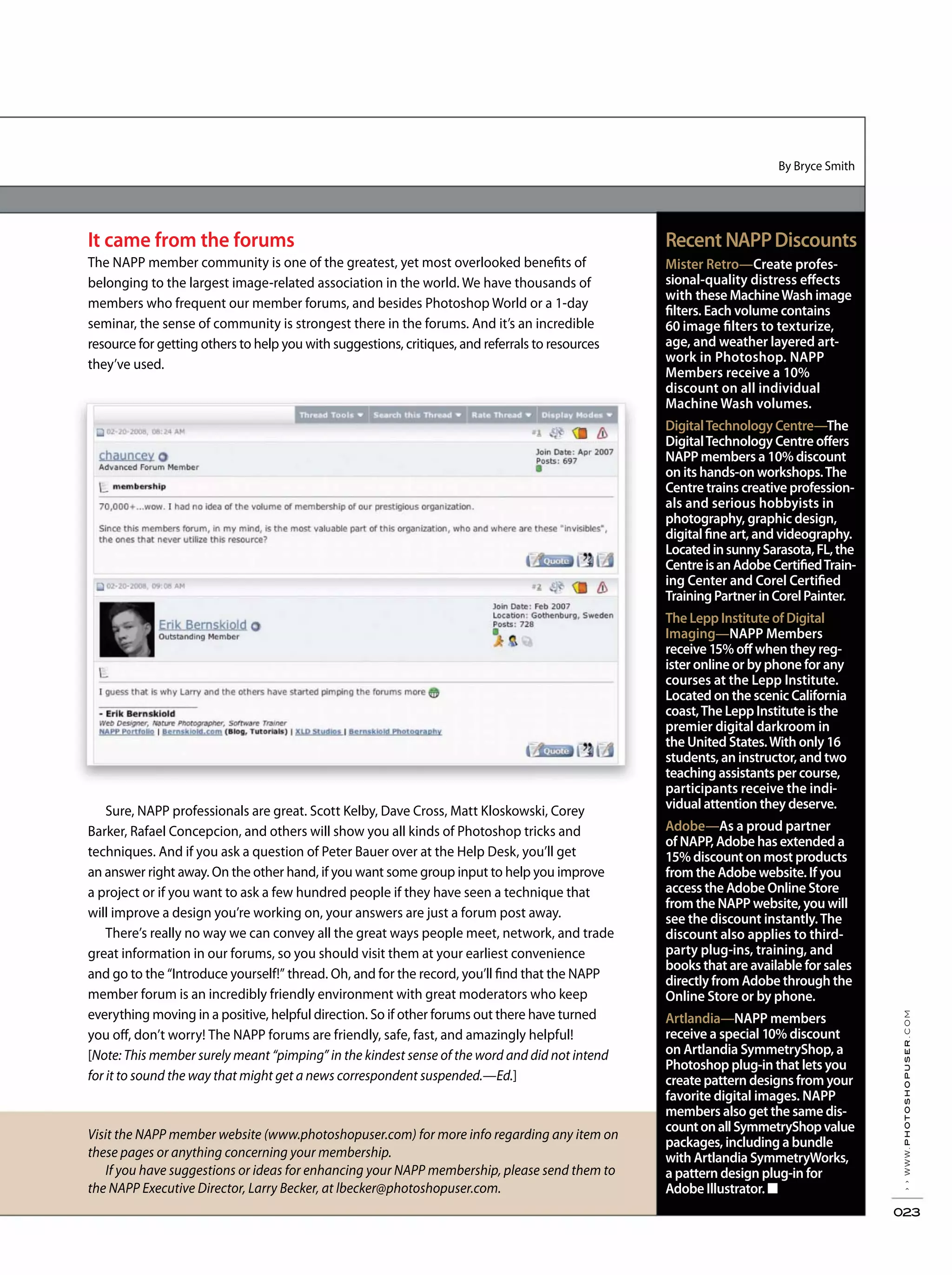 By Bryce Smith
Visit the NAPP member website (www.photoshopuser.com) for more info regarding any item on
these pages or anything concerning your membership.
If you have suggestions or ideas for enhancing your NAPP membership, please send them to
the NAPP Executive Director, Larry Becker, at lbecker@photoshopuser.com.
Recent NAPPDiscounts
Mister Retro—Create profes-
sional-quality distress effects
with these MachineWash image
filters. Each volume contains
60 image filters to texturize,
age, and weather layered art-
work in Photoshop. NAPP
Members receive a 10%
discount on all individual
Machine Wash volumes.
DigitalTechnology Centre—The
DigitalTechnology Centre offers
NAPP members a 10% discount
on its hands-on workshops.The
Centre trains creative profession-
als and serious hobbyists in
photography, graphic design,
digital fine art, and videography.
LocatedinsunnySarasota,FL,the
CentreisanAdobeCertifiedTrain-
ing Center and Corel Certified
TrainingPartnerinCorelPainter.
The Lepp Institute of Digital
Imaging—NAPP Members
receive 15% off when they reg-
ister online or by phone for any
courses at the Lepp Institute.
Located on the scenic California
coast,The Lepp Institute is the
premier digital darkroom in
the United States.With only 16
students, an instructor, and two
teaching assistants per course,
participants receive the indi-
vidual attention they deserve.
Adobe—As a proud partner
of NAPP, Adobe has extended a
15% discount on most products
from the Adobe website. If you
access the Adobe Online Store
from the NAPP website, you will
see the discount instantly.The
discount also applies to third-
party plug-ins, training, and
books that are available for sales
directly from Adobe through the
Online Store or by phone.
Artlandia—NAPP members
receive a special 10% discount
on Artlandia SymmetryShop, a
Photoshop plug-in that lets you
create pattern designs from your
favorite digital images. NAPP
members also get the same dis-
countonallSymmetryShopvalue
packages, including a bundle
with Artlandia SymmetryWorks,
a pattern design plug-in for
Adobe Illustrator.
››www.photoshopuser.com
023
It came from the forums
The NAPP member community is one of the greatest, yet most overlooked benefits of
belonging to the largest image-related association in the world. We have thousands of
members who frequent our member forums, and besides Photoshop World or a 1-day
seminar, the sense of community is strongest there in the forums. And it’s an incredible
resource for getting others to help you with suggestions, critiques, and referrals to resources
they’ve used.
Sure, NAPP professionals are great. Scott Kelby, Dave Cross, Matt Kloskowski, Corey
Barker, Rafael Concepcion, and others will show you all kinds of Photoshop tricks and
techniques. And if you ask a question of Peter Bauer over at the Help Desk, you’ll get
an answer right away. On the other hand, if you want some group input to help you improve
a project or if you want to ask a few hundred people if they have seen a technique that
will improve a design you’re working on, your answers are just a forum post away.
There’s really no way we can convey all the great ways people meet, network, and trade
great information in our forums, so you should visit them at your earliest convenience
and go to the “Introduce yourself!” thread. Oh, and for the record, you’ll find that the NAPP
member forum is an incredibly friendly environment with great moderators who keep
everything moving in a positive, helpful direction. So if other forums out there have turned
you off, don’t worry! The NAPP forums are friendly, safe, fast, and amazingly helpful!
[Note: This member surely meant “pimping” in the kindest sense of the word and did not intend
for it to sound the way that might get a news correspondent suspended.—Ed.]
 