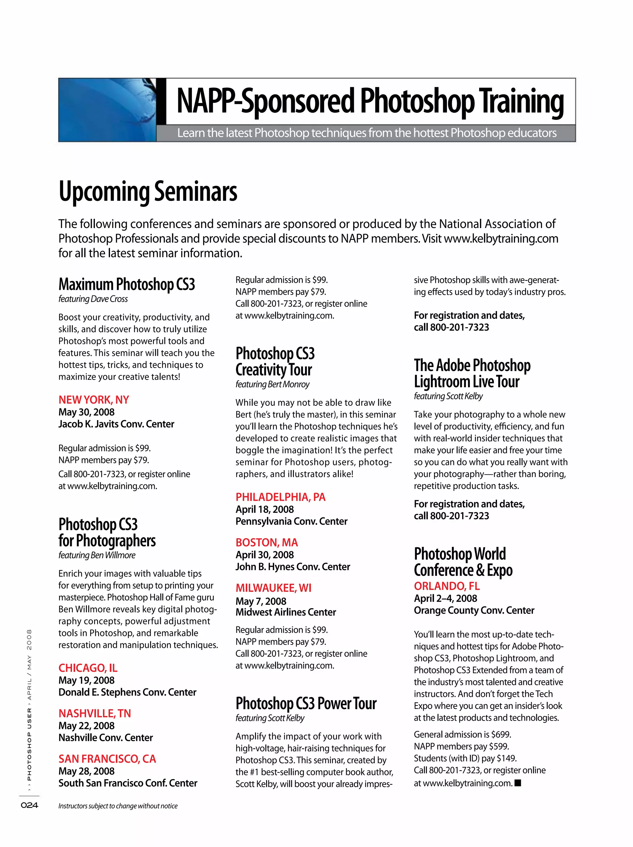The following conferences and seminars are sponsored or produced by the National Association of
Photoshop Professionals and provide special discounts to NAPP members.Visitwww.kelbytraining.com
for all the latest seminar information.
UpcomingSeminars
MaximumPhotoshopCS3
featuringDaveCross
Boost your creativity, productivity, and
skills, and discover how to truly utilize
Photoshop’s most powerful tools and
features. This seminar will teach you the
hottest tips, tricks, and techniques to
maximize your creative talents!
NEWYORK, NY
May 30, 2008
Jacob K. Javits Conv. Center
Regular admission is $99.
NAPP members pay $79.
Call 800-201-7323, or register online
at www.kelbytraining.com.
PhotoshopCS3
forPhotographers
featuringBenWillmore
Enrich your images with valuable tips
for everything from setup to printing your
masterpiece. Photoshop Hall of Fame guru
Ben Willmore reveals key digital photog-
raphy concepts, powerful adjustment
tools in Photoshop, and remarkable
restoration and manipulation techniques.
CHICAGO, IL
May 19, 2008
Donald E. Stephens Conv. Center
NASHVILLE,TN
May 22, 2008
Nashville Conv. Center
SAN FRANCISCO, CA
May 28, 2008
South San Francisco Conf. Center
Regular admission is $99.
NAPP members pay $79.
Call 800-201-7323, or register online
at www.kelbytraining.com.
PhotoshopCS3
CreativityTour
featuringBertMonroy
While you may not be able to draw like
Bert (he’s truly the master), in this seminar
you’ll learn the Photoshop techniques he’s
developed to create realistic images that
boggle the imagination! It’s the perfect
seminar for Photoshop users, photog-
raphers, and illustrators alike!
PHILADELPHIA, PA
April 18, 2008
Pennsylvania Conv. Center
BOSTON, MA
April 30, 2008
John B. Hynes Conv. Center
MILWAUKEE,WI
May 7, 2008
Midwest Airlines Center
Regular admission is $99.
NAPP members pay $79.
Call 800-201-7323, or register online
at www.kelbytraining.com.
PhotoshopCS3PowerTour
featuringScottKelby
Amplify the impact of your work with
high-voltage, hair-raising techniques for
Photoshop CS3.This seminar, created by
the #1 best-selling computer book author,
Scott Kelby, will boost your already impres-
sive Photoshop skills with awe-generat-
ing effects used by today’s industry pros.
For registration and dates,
call 800-201-7323
TheAdobePhotoshop
LightroomLiveTour
featuringScottKelby
Take your photography to a whole new
level of productivity, efficiency, and fun
with real-world insider techniques that
make your life easier and free your time
so you can do what you really want with
your photography—rather than boring,
repetitive production tasks.
For registration and dates,
call 800-201-7323
PhotoshopWorld
Conference&Expo
ORLANDO, FL
April 2–4, 2008
Orange County Conv. Center
You’ll learn the most up-to-date tech-
niques and hottest tips for Adobe Photo-
shop CS3, Photoshop Lightroom, and
Photoshop CS3 Extended from a team of
the industry’s most talented and creative
instructors. And don’t forget theTech
Expo where you can get an insider’s look
at the latest products and technologies.
General admission is $699.
NAPP members pay $599.
Students (with ID) pay $149.
Call 800-201-7323, or register online
at www.kelbytraining.com. ■
NAPP-SponsoredPhotoshopTraining
LearnthelatestPhotoshoptechniquesfromthehottestPhotoshopeducators
››photoshopuser›april/may2008
024 Instructorssubjecttochangewithoutnotice
 