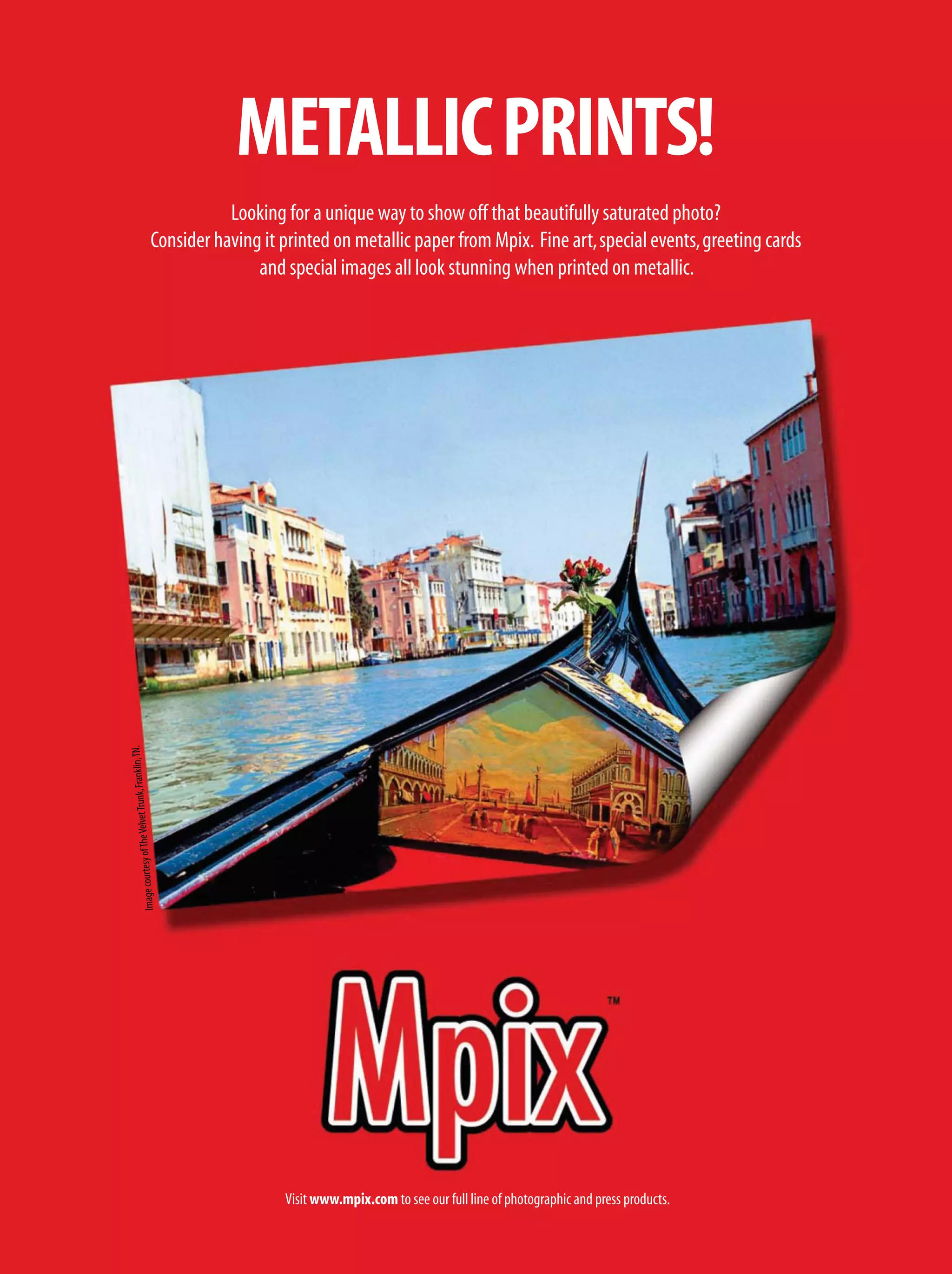 Looking for a unique way to show off that beautifully saturated photo?
Consider having it printed on metallic paper from Mpix. Fine art,special events,greeting cards
and special images all look stunning when printed on metallic.
METALLICPRINTS!
Visit www.mpix.com to see our full line of photographic and press products.
ImagecourtesyofTheVelvetTrunk,Franklin,TN.
 