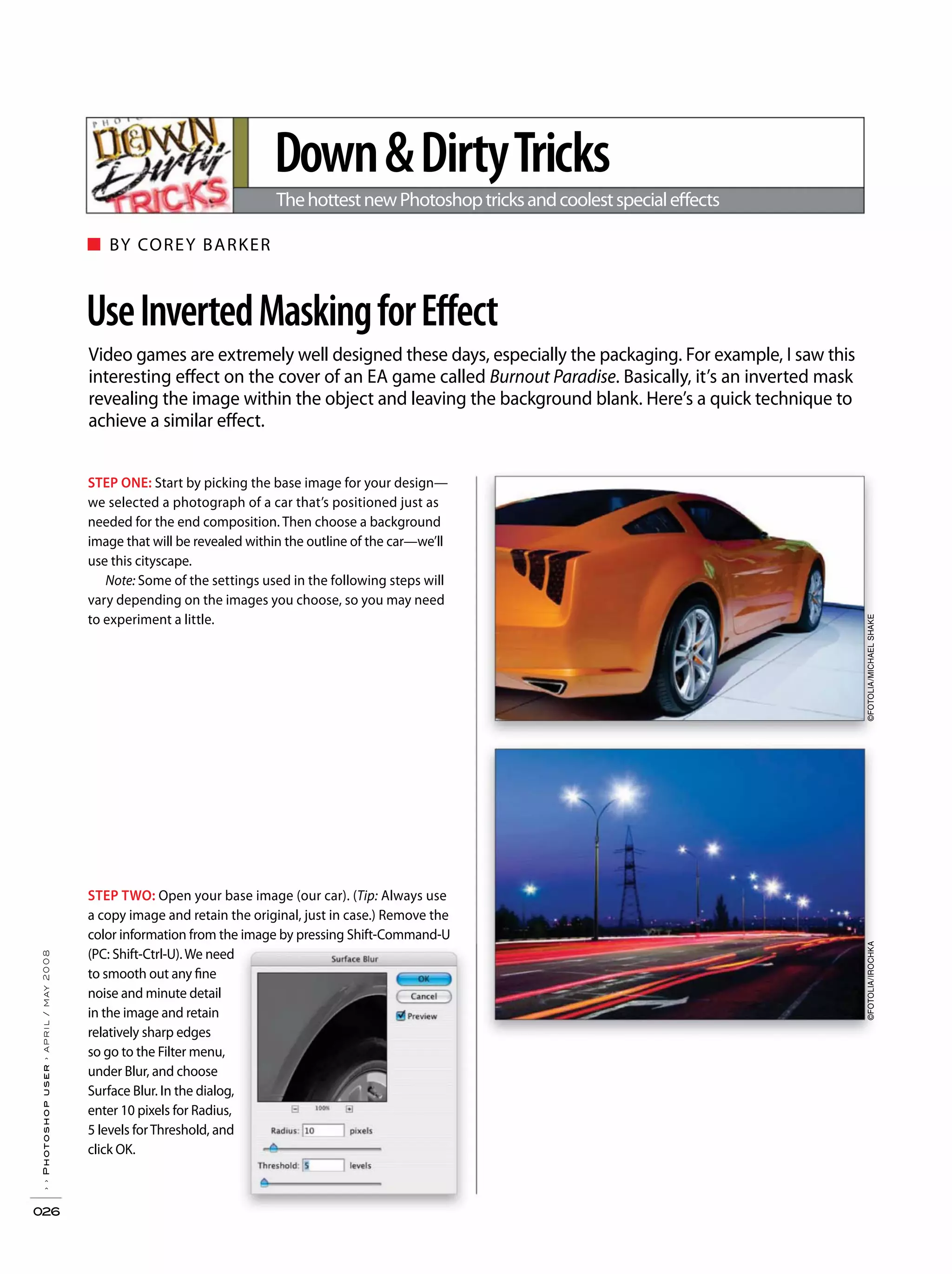 ■ BY COREY BARKER
››Photoshopuser›april/may2008
026
Video games are extremely well designed these days, especially the packaging. For example, I saw this
interesting effect on the cover of an EA game called Burnout Paradise. Basically, it’s an inverted mask
revealing the image within the object and leaving the background blank. Here’s a quick technique to
achieve a similar effect.
UseInvertedMaskingforEffect
Down&DirtyTricks
ThehottestnewPhotoshoptricksandcoolestspecialeffects
STEP ONE: Start by picking the base image for your design—
we selected a photograph of a car that’s positioned just as
needed for the end composition. Then choose a background
image that will be revealed within the outline of the car—we’ll
use this cityscape.
Note: Some of the settings used in the following steps will
vary depending on the images you choose, so you may need
to experiment a little.
STEP TWO: Open your base image (our car). (Tip: Always use
a copy image and retain the original, just in case.) Remove the
color information from the image by pressing Shift-Command-U
(PC: Shift-Ctrl-U).We need
to smooth out any fine
noise and minute detail
in the image and retain
relatively sharp edges
so go to the Filter menu,
under Blur, and choose
Surface Blur. In the dialog,
enter 10 pixels for Radius,
5 levels forThreshold, and
click OK.
©FOTOLIA/IROCHKA©FOTOLIA/MICHAELSHAKE
 