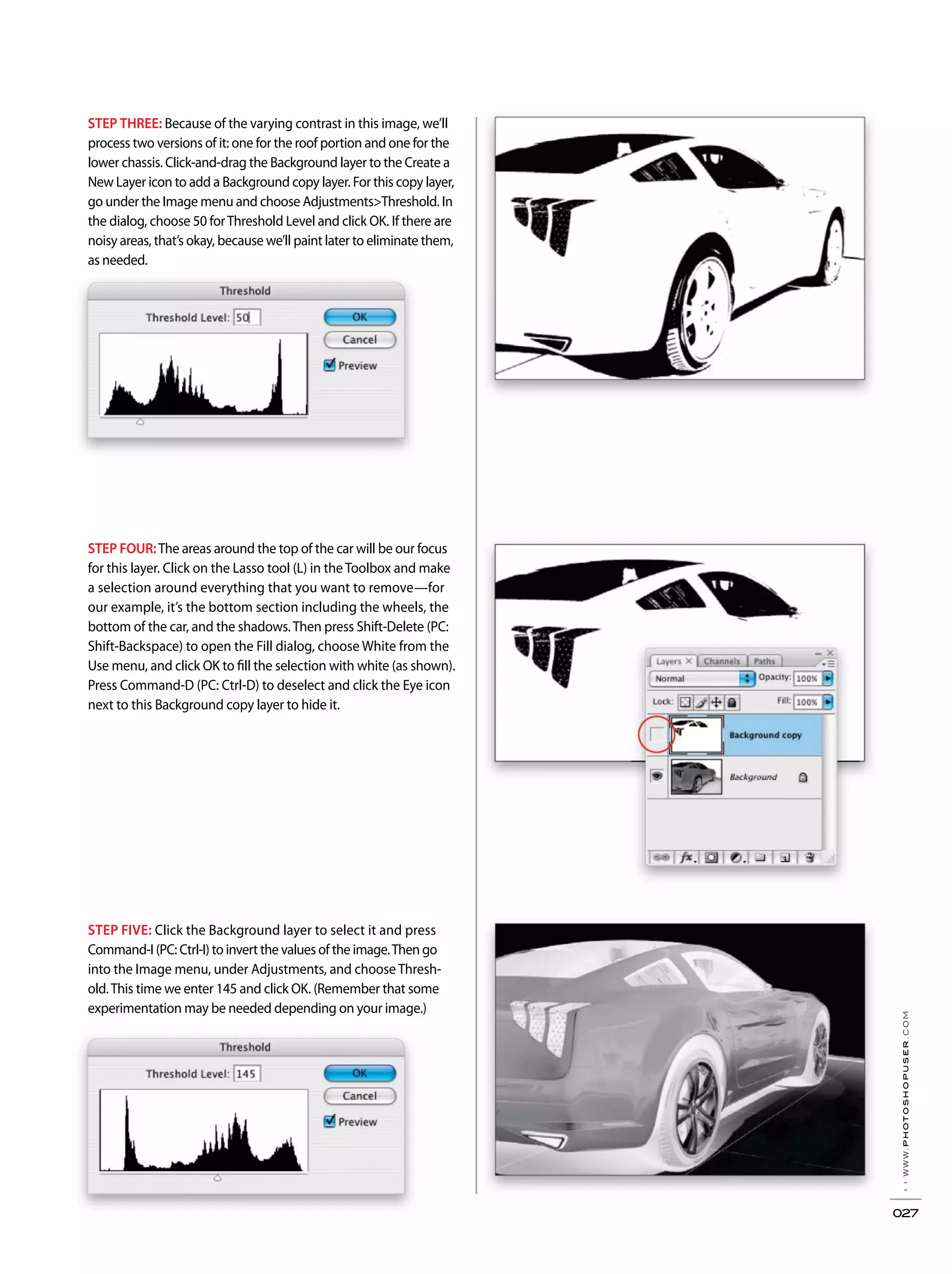 ››www.photoshopuser.com
027
STEP THREE: Because of the varying contrast in this image, we’ll
process two versions of it: one for the roof portion and one for the
lower chassis. Click-and-drag the Background layer to the Create a
New Layer icon to add a Background copy layer. For this copy layer,
go under the Image menu and choose Adjustments>Threshold. In
the dialog, choose 50 forThreshold Level and click OK. If there are
noisy areas, that’s okay, because we’ll paint later to eliminate them,
as needed.
STEP FIVE: Click the Background layer to select it and press
Command-I (PC: Ctrl-I) to invert the values of the image.Then go
into the Image menu, under Adjustments, and choose Thresh-
old.This time we enter 145 and click OK. (Remember that some
experimentation may be needed depending on your image.)
STEP FOUR:The areas around the top of the car will be our focus
for this layer. Click on the Lasso tool (L) in the Toolbox and make
a selection around everything that you want to remove—for
our example, it’s the bottom section including the wheels, the
bottom of the car, and the shadows.Then press Shift-Delete (PC:
Shift-Backspace) to open the Fill dialog, choose White from the
Use menu, and click OK to fill the selection with white (as shown).
Press Command-D (PC: Ctrl-D) to deselect and click the Eye icon
next to this Background copy layer to hide it.
 