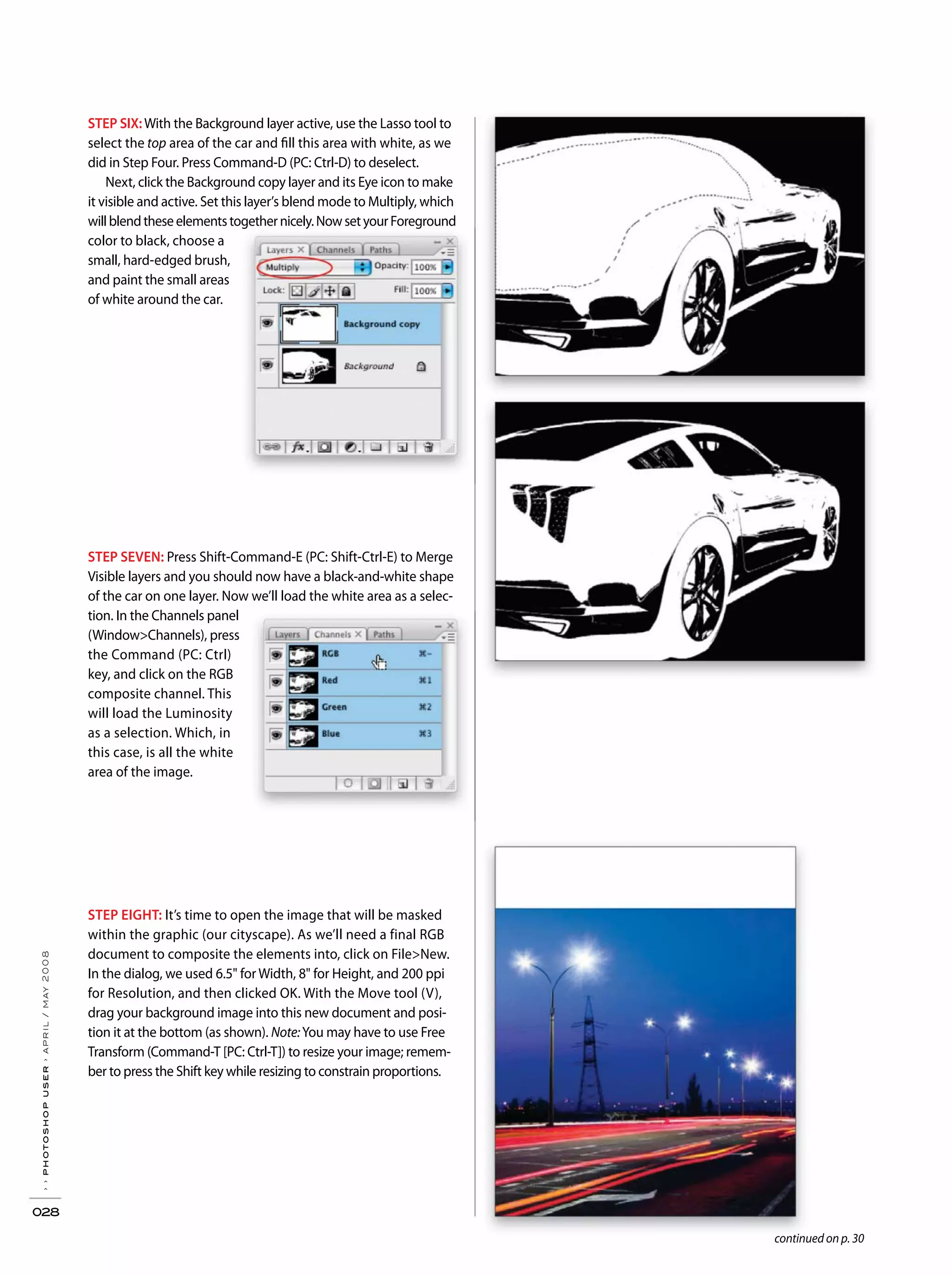 ››photoshopuser›april/may2008
028
continued on p. 30
STEP EIGHT: It’s time to open the image that will be masked
within the graphic (our cityscape). As we’ll need a final RGB
document to composite the elements into, click on File>New.
In the dialog, we used 6.5" for Width, 8" for Height, and 200 ppi
for Resolution, and then clicked OK. With the Move tool (V),
drag your background image into this new document and posi-
tion it at the bottom (as shown). Note:You may have to use Free
Transform (Command-T [PC: Ctrl-T]) to resize your image; remem-
ber to press the Shift key while resizing to constrain proportions.
STEP SEVEN: Press Shift-Command-E (PC: Shift-Ctrl-E) to Merge
Visible layers and you should now have a black-and-white shape
of the car on one layer. Now we’ll load the white area as a selec-
tion. In the Channels panel
(Window>Channels), press
the Command (PC: Ctrl)
key, and click on the RGB
composite channel. This
will load the Luminosity
as a selection. Which, in
this case, is all the white
area of the image.
STEP SIX:With the Background layer active, use the Lasso tool to
select the top area of the car and fill this area with white, as we
did in Step Four. Press Command-D (PC: Ctrl-D) to deselect.
Next, click the Background copy layer and its Eye icon to make
it visible and active. Set this layer’s blend mode to Multiply, which
willblendtheseelementstogethernicely.NowsetyourForeground
color to black, choose a
small, hard-edged brush,
and paint the small areas
of white around the car.
 