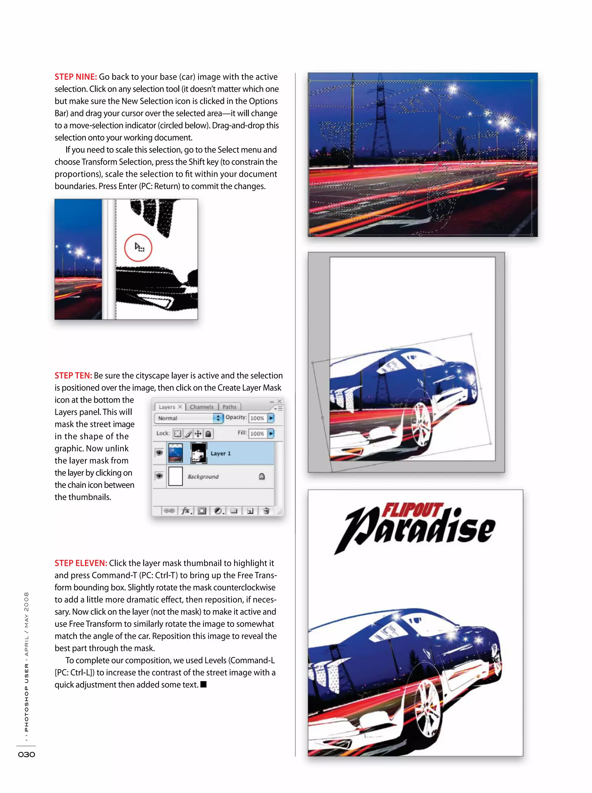 ››photoshopuser›april/may2008
030
STEP TEN: Be sure the cityscape layer is active and the selection
is positioned over the image, then click on the Create Layer Mask
icon at the bottom the
Layers panel. This will
mask the street image
in the shape of the
graphic. Now unlink
the layer mask from
the layer by clicking on
the chain icon between
the thumbnails.
STEP NINE: Go back to your base (car) image with the active
selection. Click on any selection tool (it doesn’t matter which one
but make sure the New Selection icon is clicked in the Options
Bar) and drag your cursor over the selected area—it will change
to a move-selection indicator (circled below). Drag-and-drop this
selection onto your working document.
If you need to scale this selection, go to the Select menu and
choose Transform Selection, press the Shift key (to constrain the
proportions), scale the selection to fit within your document
boundaries. Press Enter (PC: Return) to commit the changes.
STEP ELEVEN: Click the layer mask thumbnail to highlight it
and press Command-T (PC: Ctrl-T) to bring up the Free Trans-
form bounding box. Slightly rotate the mask counterclockwise
to add a little more dramatic effect, then reposition, if neces-
sary. Now click on the layer (not the mask) to make it active and
use Free Transform to similarly rotate the image to somewhat
match the angle of the car. Reposition this image to reveal the
best part through the mask.
To complete our composition, we used Levels (Command-L
[PC: Ctrl-L]) to increase the contrast of the street image with a
quick adjustment then added some text. ■
 