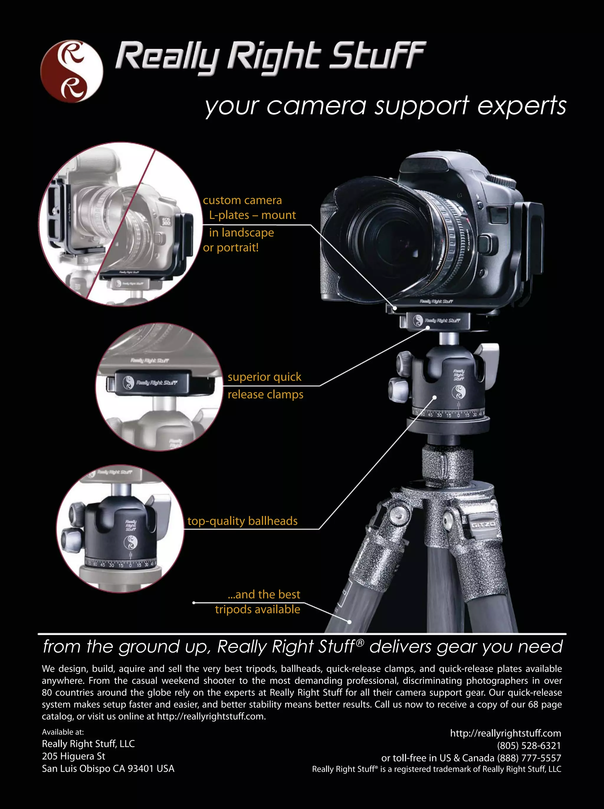 ...and the best
tripods available
superior quick
release clamps
top-quality ballheads
from the ground up, Really Right Stuff®
delivers gear you need
We design, build, aquire and sell the very best tripods, ballheads, quick-release clamps, and quick-release plates available
anywhere. From the casual weekend shooter to the most demanding professional, discriminating photographers in over
80 countries around the globe rely on the experts at Really Right Stuff for all their camera support gear. Our quick-release
system makes setup faster and easier, and better stability means better results. Call us now to receive a copy of our 68 page
catalog, or visit us online at http://reallyrightstuff.com.
http://reallyrightstuff.com
(805) 528-6321
or toll-free in US & Canada (888) 777-5557
Really Right Stuff® is a registered trademark of Really Right Stuff, LLC
Available at:
Really Right Stuff, LLC
205 Higuera St
San Luis Obispo CA 93401 USA
your camera support experts
custom camera
L-plates – mount
in landscape
or portrait!
 