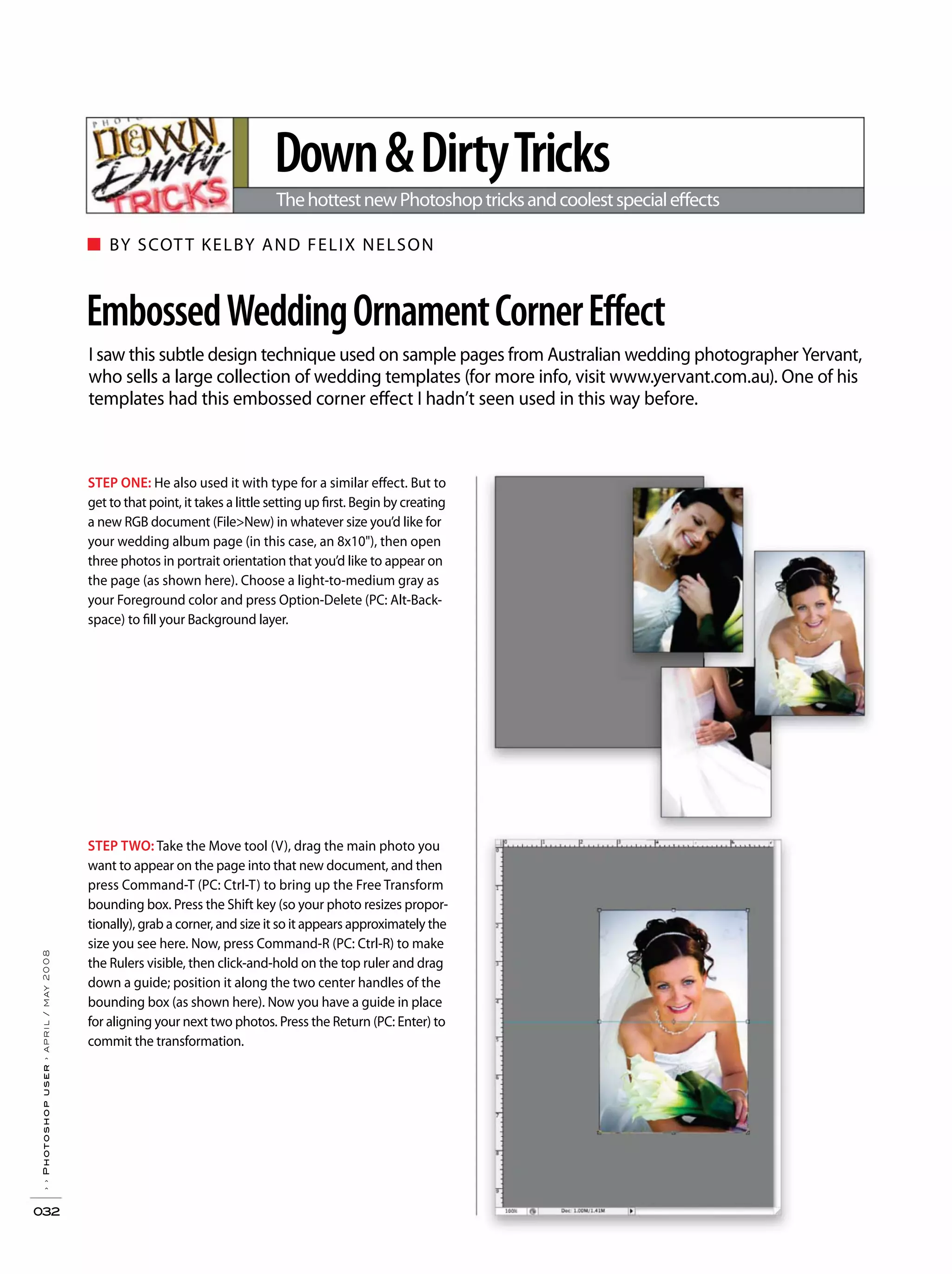 ■ BY SCOTT KELBY AND FELIX NELSON
››Photoshopuser›april/may2008
032
I saw this subtle design technique used on sample pages from Australian wedding photographer Yervant,
who sells a large collection of wedding templates (for more info, visit www.yervant.com.au). One of his
templates had this embossed corner effect I hadn’t seen used in this way before.
EmbossedWeddingOrnamentCornerEffect
Down&DirtyTricks
ThehottestnewPhotoshoptricksandcoolestspecialeffects
STEP ONE: He also used it with type for a similar effect. But to
get to that point, it takes a little setting up first. Begin by creating
a new RGB document (File>New) in whatever size you’d like for
your wedding album page (in this case, an 8x10"), then open
three photos in portrait orientation that you’d like to appear on
the page (as shown here). Choose a light-to-medium gray as
your Foreground color and press Option-Delete (PC: Alt-Back-
space) to fill your Background layer.
STEP TWO: Take the Move tool (V), drag the main photo you
want to appear on the page into that new document, and then
press Command-T (PC: Ctrl-T) to bring up the Free Transform
bounding box. Press the Shift key (so your photo resizes propor-
tionally), grab a corner, and size it so it appears approximately the
size you see here. Now, press Command-R (PC: Ctrl-R) to make
the Rulers visible, then click-and-hold on the top ruler and drag
down a guide; position it along the two center handles of the
bounding box (as shown here). Now you have a guide in place
for aligning your next two photos. Press the Return (PC: Enter) to
commit the transformation.
 