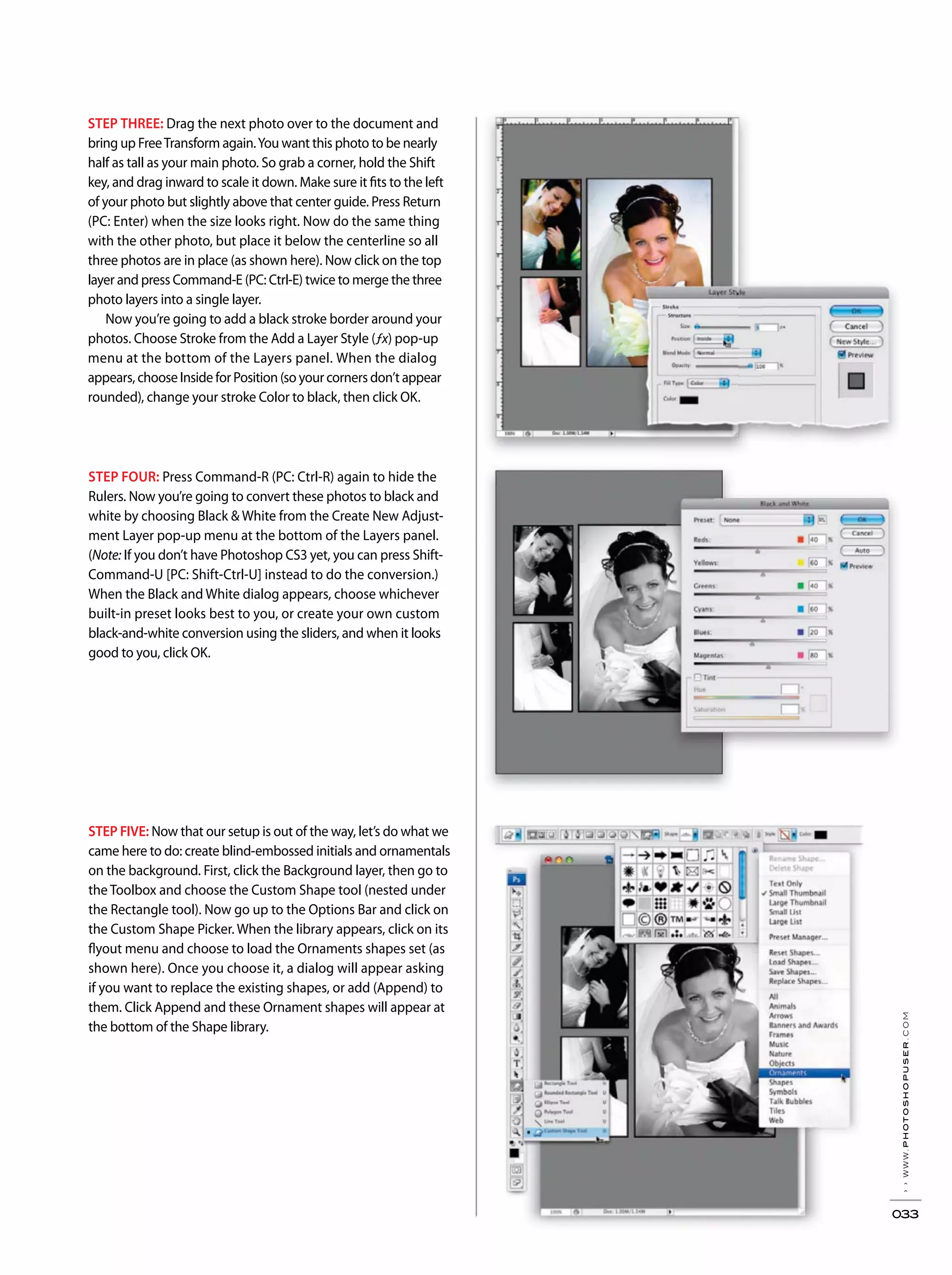 ››www.photoshopuser.com
033
STEP THREE: Drag the next photo over to the document and
bring up FreeTransform again.You want this photo to be nearly
half as tall as your main photo. So grab a corner, hold the Shift
key, and drag inward to scale it down. Make sure it fits to the left
of your photo but slightly above that center guide. Press Return
(PC: Enter) when the size looks right. Now do the same thing
with the other photo, but place it below the centerline so all
three photos are in place (as shown here). Now click on the top
layer and press Command-E (PC: Ctrl-E) twice to merge the three
photo layers into a single layer.
Now you’re going to add a black stroke border around your
photos. Choose Stroke from the Add a Layer Style (ƒx) pop-up
menu at the bottom of the Layers panel. When the dialog
appears, choose Inside for Position (so your corners don’t appear
rounded), change your stroke Color to black, then click OK.
STEP FIVE: Now that our setup is out of the way, let’s do what we
came here to do: create blind-embossed initials and ornamentals
on the background. First, click the Background layer, then go to
the Toolbox and choose the Custom Shape tool (nested under
the Rectangle tool). Now go up to the Options Bar and click on
the Custom Shape Picker. When the library appears, click on its
flyout menu and choose to load the Ornaments shapes set (as
shown here). Once you choose it, a dialog will appear asking
if you want to replace the existing shapes, or add (Append) to
them. Click Append and these Ornament shapes will appear at
the bottom of the Shape library.
STEP FOUR: Press Command-R (PC: Ctrl-R) again to hide the
Rulers. Now you’re going to convert these photos to black and
white by choosing Black & White from the Create New Adjust-
ment Layer pop-up menu at the bottom of the Layers panel.
(Note: If you don’t have Photoshop CS3 yet, you can press Shift-
Command-U [PC: Shift-Ctrl-U] instead to do the conversion.)
When the Black and White dialog appears, choose whichever
built-in preset looks best to you, or create your own custom
black-and-white conversion using the sliders, and when it looks
good to you, click OK.
 