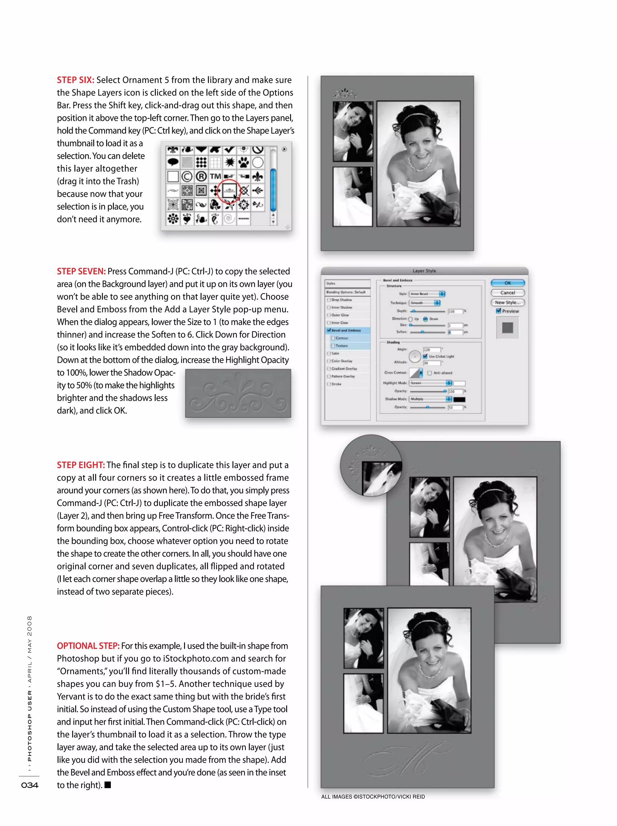 ››photoshopuser›april/may2008
034
STEP EIGHT: The final step is to duplicate this layer and put a
copy at all four corners so it creates a little embossed frame
around your corners (as shown here).To do that, you simply press
Command-J (PC: Ctrl-J) to duplicate the embossed shape layer
(Layer 2), and then bring up FreeTransform. Once the FreeTrans-
form bounding box appears, Control-click (PC: Right-click) inside
the bounding box, choose whatever option you need to rotate
the shape to create the other corners. In all, you should have one
original corner and seven duplicates, all flipped and rotated
(I let each corner shape overlap a little so they look like one shape,
instead of two separate pieces).
STEP SEVEN: Press Command-J (PC: Ctrl-J) to copy the selected
area (on the Background layer) and put it up on its own layer (you
won’t be able to see anything on that layer quite yet). Choose
Bevel and Emboss from the Add a Layer Style pop-up menu.
When the dialog appears, lower the Size to 1 (to make the edges
thinner) and increase the Soften to 6. Click Down for Direction
(so it looks like it’s embedded down into the gray background).
Down at the bottom of the dialog, increase the Highlight Opacity
to100%,lowertheShadowOpac-
ityto50%(tomakethehighlights
brighter and the shadows less
dark), and click OK.
STEP SIX: Select Ornament 5 from the library and make sure
the Shape Layers icon is clicked on the left side of the Options
Bar. Press the Shift key, click-and-drag out this shape, and then
position it above the top-left corner.Then go to the Layers panel,
hold the Command key (PC: Ctrl key), and click on the Shape Layer’s
thumbnail to load it as a
selection.You can delete
this layer altogether
(drag it into the Trash)
because now that your
selection is in place, you
don’t need it anymore.
OPTIONAL STEP: For this example, I used the built-in shape from
Photoshop but if you go to iStockphoto.com and search for
“Ornaments,”you’ll find literally thousands of custom-made
shapes you can buy from $1–5. Another technique used by
Yervant is to do the exact same thing but with the bride’s first
initial. So instead of using the Custom Shape tool, use aType tool
and input her first initial.Then Command-click (PC: Ctrl-click) on
the layer’s thumbnail to load it as a selection. Throw the type
layer away, and take the selected area up to its own layer (just
like you did with the selection you made from the shape). Add
the Bevel and Emboss effect and you’re done (as seen in the inset
to the right). ■
ALL IMAGES ©ISTOCKPHOTO/VICKI REID
 