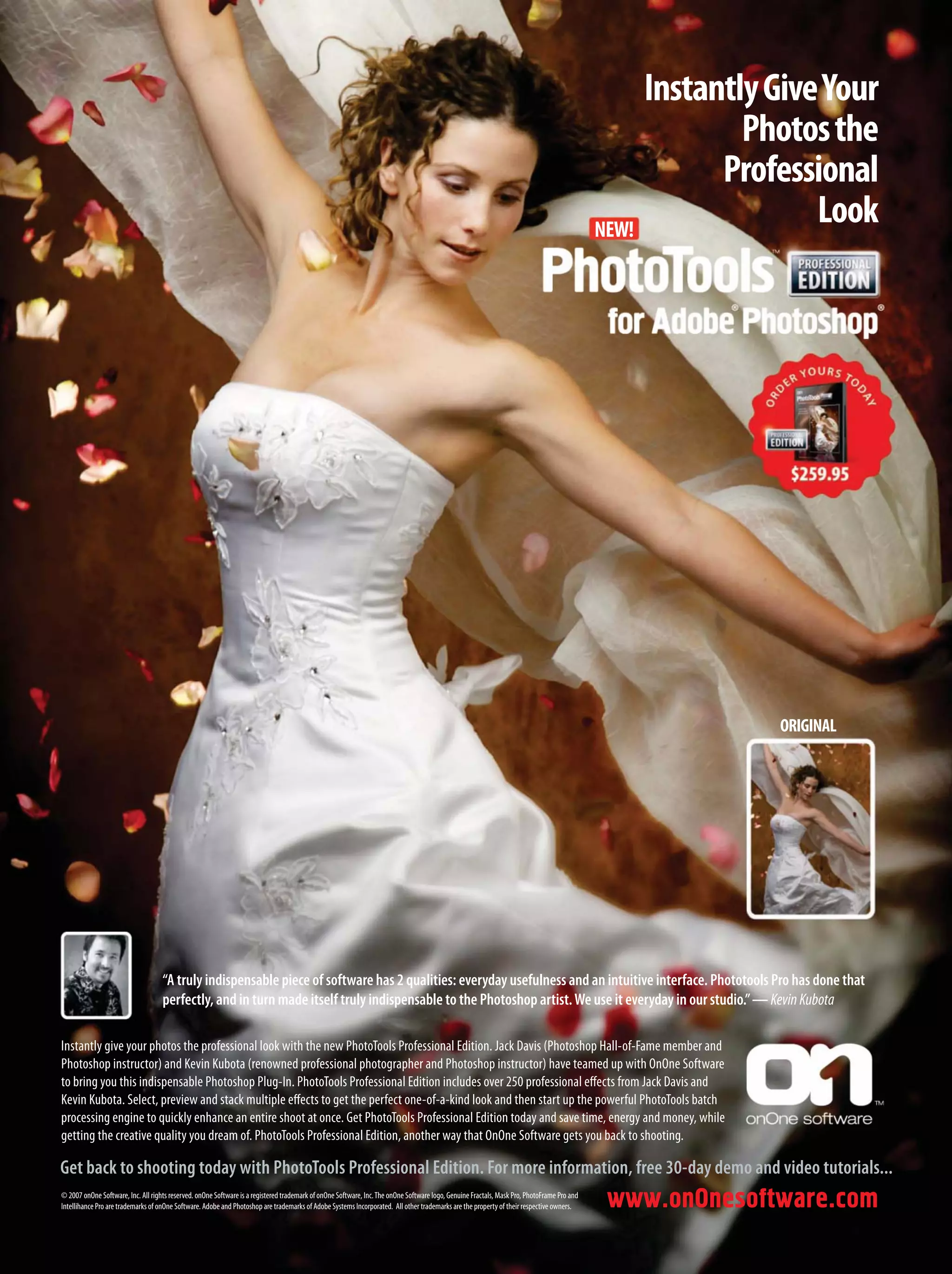 www.onOnesoftware.com
NEW!
Get back to shooting today with PhotoTools Professional Edition. For more information, free 30-day demo and video tutorials...
© 2007 onOne Software, Inc. All rights reserved. onOne Software is a registered trademark of onOne Software, Inc.The onOne Software logo, Genuine Fractals, Mask Pro, PhotoFrame Pro and
Intellihance Pro are trademarks of onOne Software. Adobe and Photoshop are trademarks of Adobe Systems Incorporated. All other trademarks are the property of their respective owners.
Instantly give your photos the professional look with the new PhotoTools Professional Edition. Jack Davis (Photoshop Hall-of-Fame member and
Photoshop instructor) and Kevin Kubota (renowned professional photographer and Photoshop instructor) have teamed up with OnOne Software
to bring you this indispensable Photoshop Plug-In. PhotoTools Professional Edition includes over 250 professional effects from Jack Davis and
Kevin Kubota. Select, preview and stack multiple effects to get the perfect one-of-a-kind look and then start up the powerful PhotoTools batch
processing engine to quickly enhance an entire shoot at once. Get PhotoTools Professional Edition today and save time, energy and money, while
getting the creative quality you dream of. PhotoTools Professional Edition, another way that OnOne Software gets you back to shooting.
“A truly indispensable piece of software has 2 qualities: everyday usefulness and an intuitive interface. Phototools Pro has done that
perfectly, and in turn made itself truly indispensable to the Photoshop artist.We use it everyday in our studio.”—KevinKubota
InstantlyGiveYour
Photosthe
Professional
Look
ORIGINAL
 