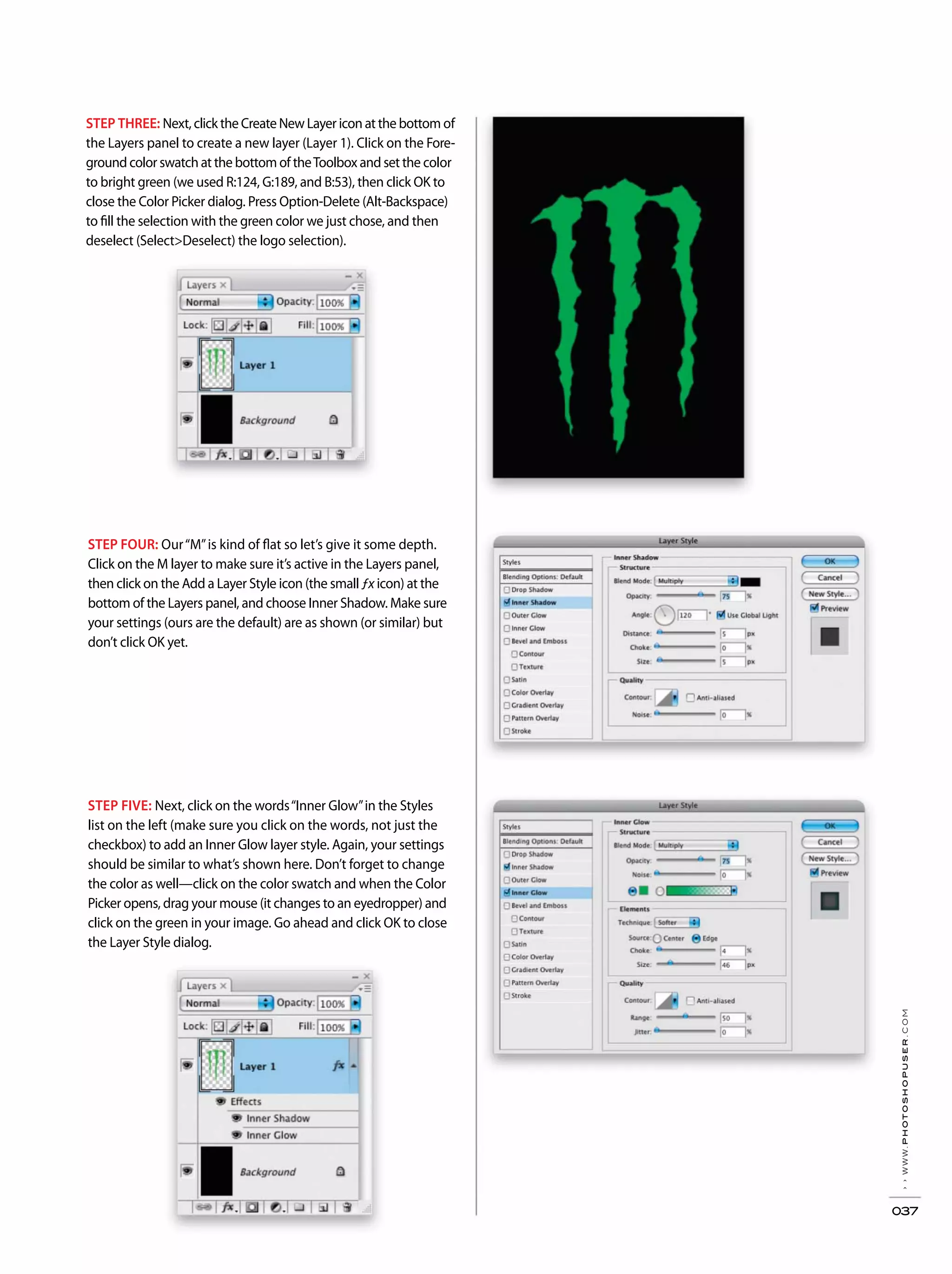 ››www.photoshopuser.com
037
STEP THREE: Next, click the Create New Layer icon at the bottom of
the Layers panel to create a new layer (Layer 1). Click on the Fore-
ground color swatch at the bottom of theToolbox and set the color
to bright green (we used R:124, G:189, and B:53), then click OK to
close the Color Picker dialog. Press Option-Delete (Alt-Backspace)
to fill the selection with the green color we just chose, and then
deselect (Select>Deselect) the logo selection).
STEP FOUR: Our“M”is kind of flat so let’s give it some depth.
Click on the M layer to make sure it’s active in the Layers panel,
then click on the Add a Layer Style icon (the small ƒx icon) at the
bottom of the Layers panel, and choose Inner Shadow. Make sure
your settings (ours are the default) are as shown (or similar) but
don’t click OK yet.
STEP FIVE: Next, click on the words“Inner Glow”in the Styles
list on the left (make sure you click on the words, not just the
checkbox) to add an Inner Glow layer style. Again, your settings
should be similar to what’s shown here. Don’t forget to change
the color as well—click on the color swatch and when the Color
Picker opens, drag your mouse (it changes to an eyedropper) and
click on the green in your image. Go ahead and click OK to close
the Layer Style dialog.
 