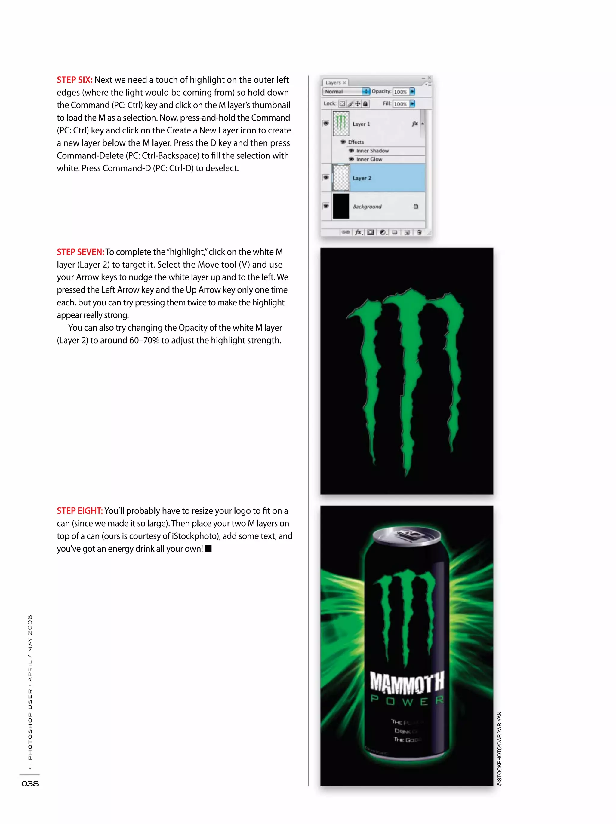 ››photoshopuser›april/may2008
038
STEP SEVEN:To complete the“highlight,”click on the white M
layer (Layer 2) to target it. Select the Move tool (V) and use
your Arrow keys to nudge the white layer up and to the left.We
pressed the Left Arrow key and the Up Arrow key only one time
each, but you can try pressing them twice to make the highlight
appear really strong.
You can also try changing the Opacity of the white M layer
(Layer 2) to around 60–70% to adjust the highlight strength.
STEP EIGHT:You’ll probably have to resize your logo to fit on a
can (since we made it so large).Then place your two M layers on
top of a can (ours is courtesy of iStockphoto), add some text, and
you’ve got an energy drink all your own! ■
STEP SIX: Next we need a touch of highlight on the outer left
edges (where the light would be coming from) so hold down
the Command (PC: Ctrl) key and click on the M layer’s thumbnail
to load the M as a selection. Now, press-and-hold the Command
(PC: Ctrl) key and click on the Create a New Layer icon to create
a new layer below the M layer. Press the D key and then press
Command-Delete (PC: Ctrl-Backspace) to fill the selection with
white. Press Command-D (PC: Ctrl-D) to deselect.
©ISTOCKPHOTO/DARYARYAN
 