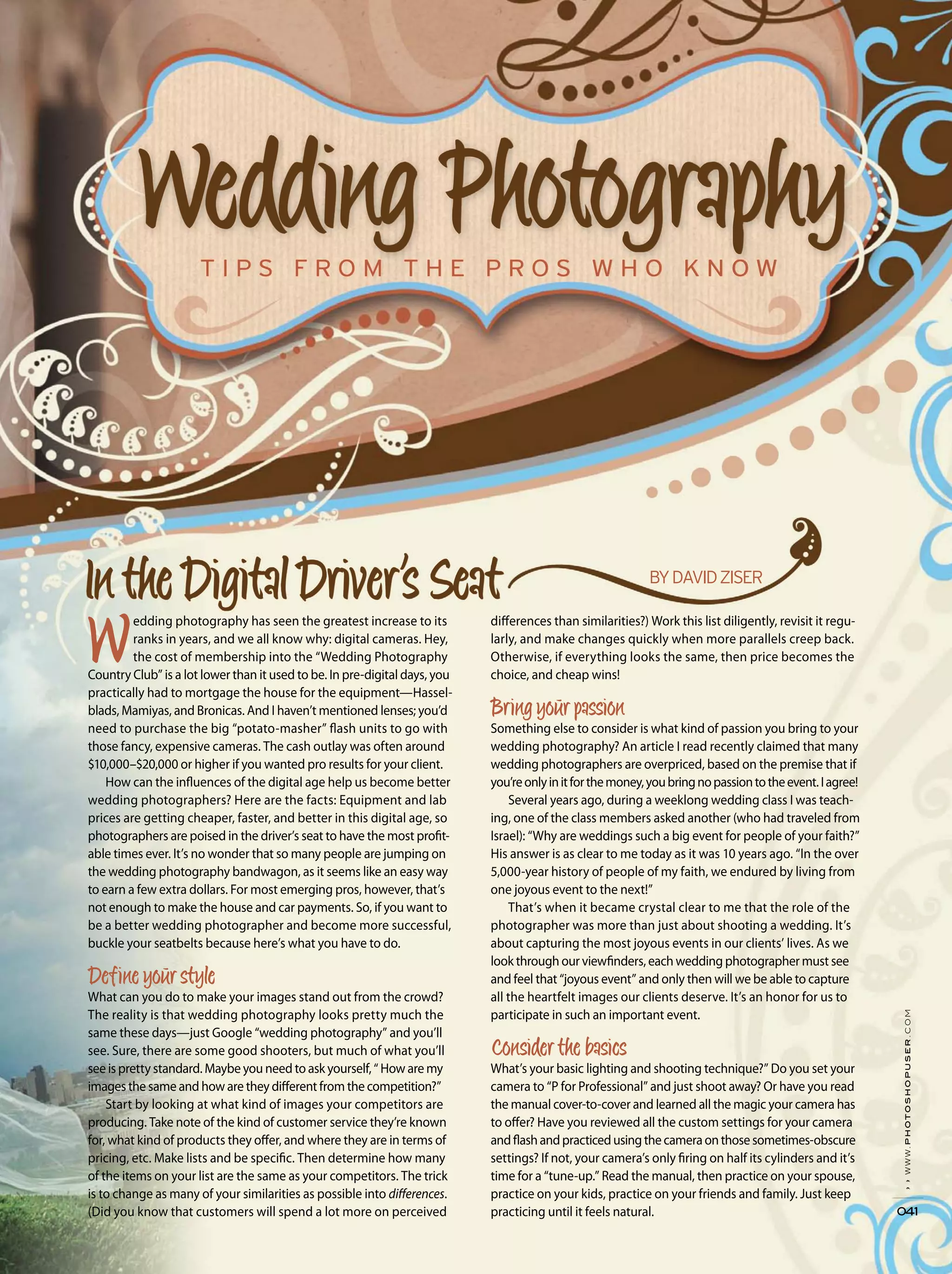 ››www.photoshopuser.com
041
edding photography has seen the greatest increase to its
ranks in years, and we all know why: digital cameras. Hey,
the cost of membership into the “Wedding Photography
Country Club” is a lot lower than it used to be. In pre-digital days, you
practically had to mortgage the house for the equipment—Hassel-
blads, Mamiyas, and Bronicas. And I haven’t mentioned lenses; you’d
need to purchase the big “potato-masher” flash units to go with
those fancy, expensive cameras. The cash outlay was often around
$10,000–$20,000 or higher if you wanted pro results for your client.
How can the influences of the digital age help us become better
wedding photographers? Here are the facts: Equipment and lab
prices are getting cheaper, faster, and better in this digital age, so
photographers are poised in the driver’s seat to have the most profit-
able times ever. It’s no wonder that so many people are jumping on
the wedding photography bandwagon, as it seems like an easy way
to earn a few extra dollars. For most emerging pros, however, that’s
not enough to make the house and car payments. So, if you want to
be a better wedding photographer and become more successful,
buckle your seatbelts because here’s what you have to do.
What can you do to make your images stand out from the crowd?
The reality is that wedding photography looks pretty much the
same these days—just Google “wedding photography” and you’ll
see. Sure, there are some good shooters, but much of what you’ll
see is pretty standard. Maybe you need to ask yourself, “ How are my
images the same and how are they different from the competition?”
Start by looking at what kind of images your competitors are
producing. Take note of the kind of customer service they’re known
for, what kind of products they offer, and where they are in terms of
pricing, etc. Make lists and be specific. Then determine how many
of the items on your list are the same as your competitors. The trick
is to change as many of your similarities as possible into differences.
(Did you know that customers will spend a lot more on perceived
differences than similarities?) Work this list diligently, revisit it regu-
larly, and make changes quickly when more parallels creep back.
Otherwise, if everything looks the same, then price becomes the
choice, and cheap wins!
Something else to consider is what kind of passion you bring to your
wedding photography? An article I read recently claimed that many
wedding photographers are overpriced, based on the premise that if
you’reonlyinitforthemoney,youbringnopassiontotheevent.Iagree!
Several years ago, during a weeklong wedding class I was teach-
ing, one of the class members asked another (who had traveled from
Israel): “Why are weddings such a big event for people of your faith?”
His answer is as clear to me today as it was 10 years ago. “In the over
5,000-year history of people of my faith, we endured by living from
one joyous event to the next!”
That’s when it became crystal clear to me that the role of the
photographer was more than just about shooting a wedding. It’s
about capturing the most joyous events in our clients’ lives. As we
look through our viewfinders, each wedding photographer must see
and feel that “joyous event” and only then will we be able to capture
all the heartfelt images our clients deserve. It’s an honor for us to
participate in such an important event.
What’s your basic lighting and shooting technique?” Do you set your
camera to “P for Professional” and just shoot away? Or have you read
the manual cover-to-cover and learned all the magic your camera has
to offer? Have you reviewed all the custom settings for your camera
andflashandpracticedusingthecameraonthosesometimes-obscure
settings? If not, your camera’s only firing on half its cylinders and it’s
time for a “tune-up.” Read the manual, then practice on your spouse,
practice on your kids, practice on your friends and family. Just keep
practicing until it feels natural.
 