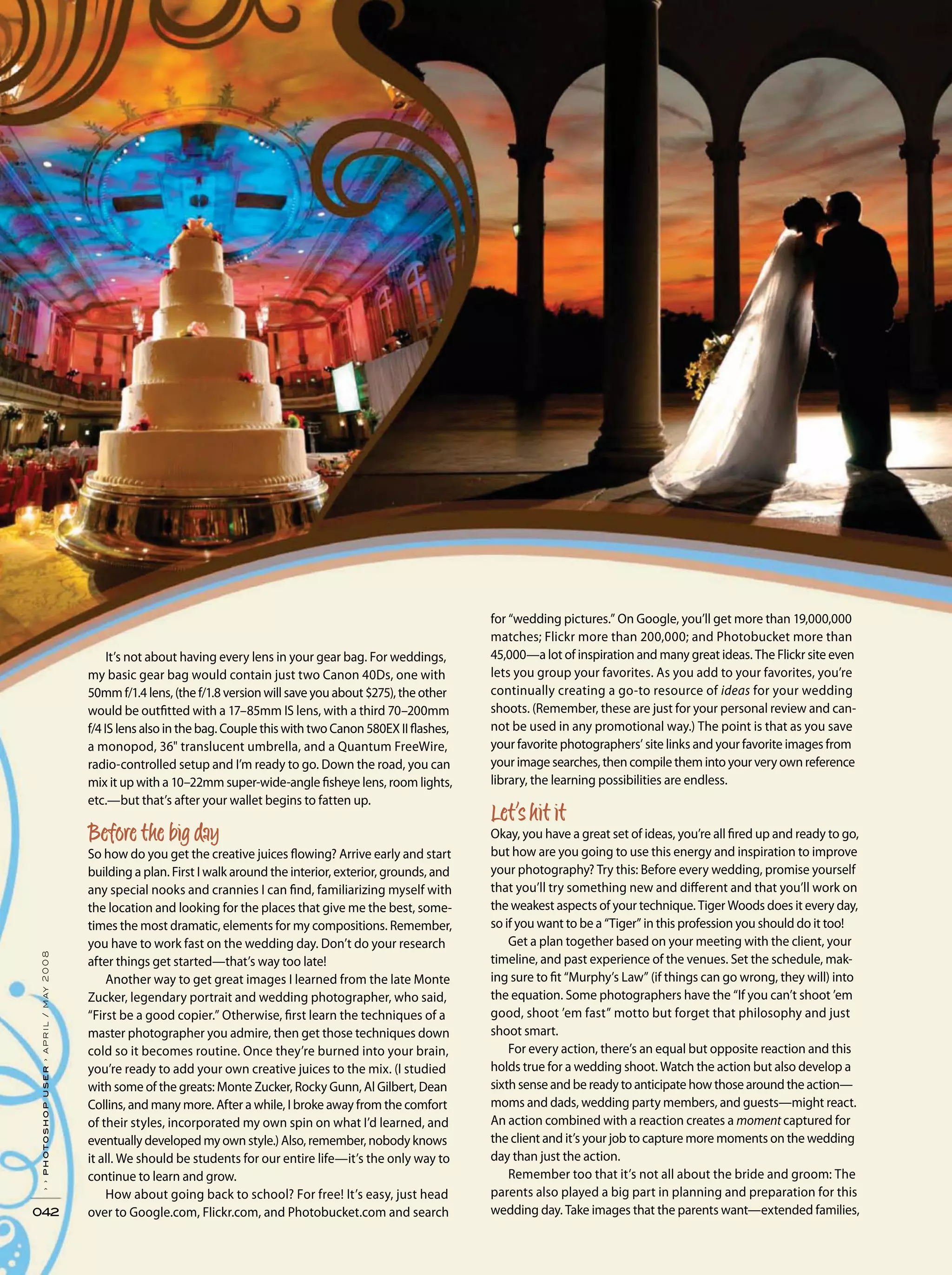 042
››photoshopuser›april/may2008
It’s not about having every lens in your gear bag. For weddings,
my basic gear bag would contain just two Canon 40Ds, one with
50mm f/1.4 lens, (the f/1.8 version will save you about $275), the other
would be outfitted with a 17–85mm IS lens, with a third 70–200mm
f/4 IS lens also in the bag. Couple this with two Canon 580EX II flashes,
a monopod, 36" translucent umbrella, and a Quantum FreeWire,
radio-controlled setup and I’m ready to go. Down the road, you can
mix it up with a 10–22mm super-wide-angle fisheye lens, room lights,
etc.—but that’s after your wallet begins to fatten up.
So how do you get the creative juices flowing? Arrive early and start
building a plan. First I walk around the interior, exterior, grounds, and
any special nooks and crannies I can find, familiarizing myself with
the location and looking for the places that give me the best, some-
times the most dramatic, elements for my compositions. Remember,
you have to work fast on the wedding day. Don’t do your research
after things get started—that’s way too late!
Another way to get great images I learned from the late Monte
Zucker, legendary portrait and wedding photographer, who said,
“First be a good copier.” Otherwise, first learn the techniques of a
master photographer you admire, then get those techniques down
cold so it becomes routine. Once they’re burned into your brain,
you’re ready to add your own creative juices to the mix. (I studied
with some of the greats: Monte Zucker, Rocky Gunn, Al Gilbert, Dean
Collins, and many more. After a while, I broke away from the comfort
of their styles, incorporated my own spin on what I’d learned, and
eventually developed my own style.) Also, remember, nobody knows
it all. We should be students for our entire life—it’s the only way to
continue to learn and grow.
How about going back to school? For free! It’s easy, just head
over to Google.com, Flickr.com, and Photobucket.com and search
for “wedding pictures.” On Google, you’ll get more than 19,000,000
matches; Flickr more than 200,000; and Photobucket more than
45,000—a lot of inspiration and many great ideas. The Flickr site even
lets you group your favorites. As you add to your favorites, you’re
continually creating a go-to resource of ideas for your wedding
shoots. (Remember, these are just for your personal review and can-
not be used in any promotional way.) The point is that as you save
your favorite photographers’ site links and your favorite images from
your image searches, then compile them into your very own reference
library, the learning possibilities are endless.
Okay, you have a great set of ideas, you’re all fired up and ready to go,
but how are you going to use this energy and inspiration to improve
your photography? Try this: Before every wedding, promise yourself
that you’ll try something new and different and that you’ll work on
the weakest aspects of your technique. Tiger Woods does it every day,
so if you want to be a “Tiger” in this profession you should do it too!
Get a plan together based on your meeting with the client, your
timeline, and past experience of the venues. Set the schedule, mak-
ing sure to fit “Murphy’s Law” (if things can go wrong, they will) into
the equation. Some photographers have the “If you can’t shoot ’em
good, shoot ’em fast” motto but forget that philosophy and just
shoot smart.
For every action, there’s an equal but opposite reaction and this
holds true for a wedding shoot. Watch the action but also develop a
sixth sense and be ready to anticipate how those around the action—
moms and dads, wedding party members, and guests—might react.
An action combined with a reaction creates a moment captured for
the client and it’s your job to capture more moments on the wedding
day than just the action.
Remember too that it’s not all about the bride and groom: The
parents also played a big part in planning and preparation for this
wedding day. Take images that the parents want—extended families,
 