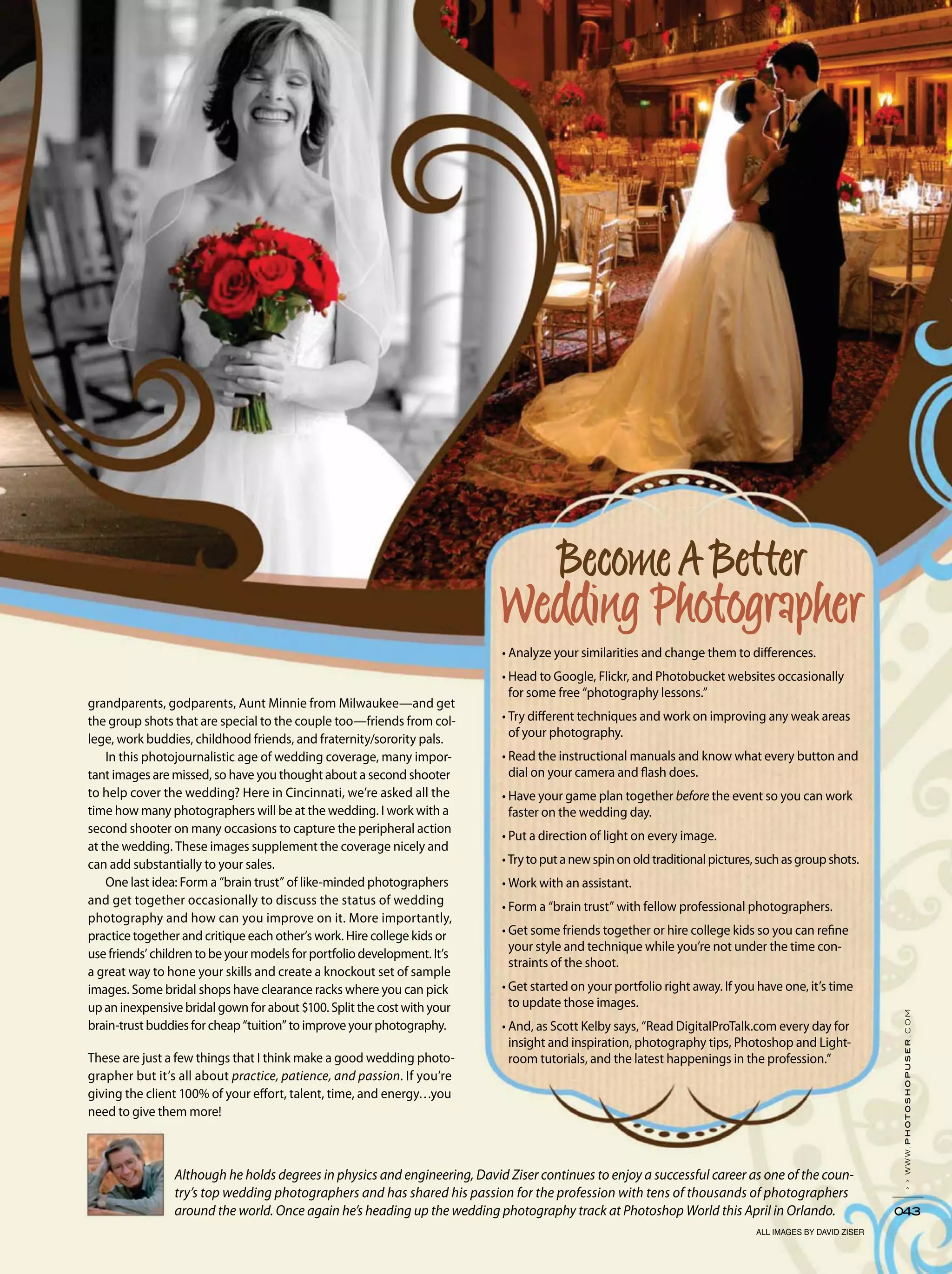 ››www.photoshopuser.com
043
grandparents, godparents, Aunt Minnie from Milwaukee—and get
the group shots that are special to the couple too—friends from col-
lege, work buddies, childhood friends, and fraternity/sorority pals.
In this photojournalistic age of wedding coverage, many impor-
tant images are missed, so have you thought about a second shooter
to help cover the wedding? Here in Cincinnati, we’re asked all the
time how many photographers will be at the wedding. I work with a
second shooter on many occasions to capture the peripheral action
at the wedding. These images supplement the coverage nicely and
can add substantially to your sales.
One last idea: Form a “brain trust” of like-minded photographers
and get together occasionally to discuss the status of wedding
photography and how can you improve on it. More importantly,
practice together and critique each other’s work. Hire college kids or
use friends’ children to be your models for portfolio development. It’s
a great way to hone your skills and create a knockout set of sample
images. Some bridal shops have clearance racks where you can pick
up an inexpensive bridal gown for about $100. Split the cost with your
brain-trust buddies for cheap “tuition” to improve your photography.
These are just a few things that I think make a good wedding photo-
grapher but it’s all about practice, patience, and passion. If you’re
giving the client 100% of your effort, talent, time, and energy…you
need to give them more!
Although he holds degrees in physics and engineering, David Ziser continues to enjoy a successful career as one of the coun-
try’s top wedding photographers and has shared his passion for the profession with tens of thousands of photographers
around the world. Once again he’s heading up the wedding photography track at Photoshop World this April in Orlando.
for some free “photography lessons.”
of your photography.
dial on your camera and flash does.
before the event so you can work
faster on the wedding day.
your style and technique while you’re not under the time con-
straints of the shoot.
to update those images.
-
room tutorials, and the latest happenings in the profession.”
ALL IMAGES BY DAVID ZISER
 