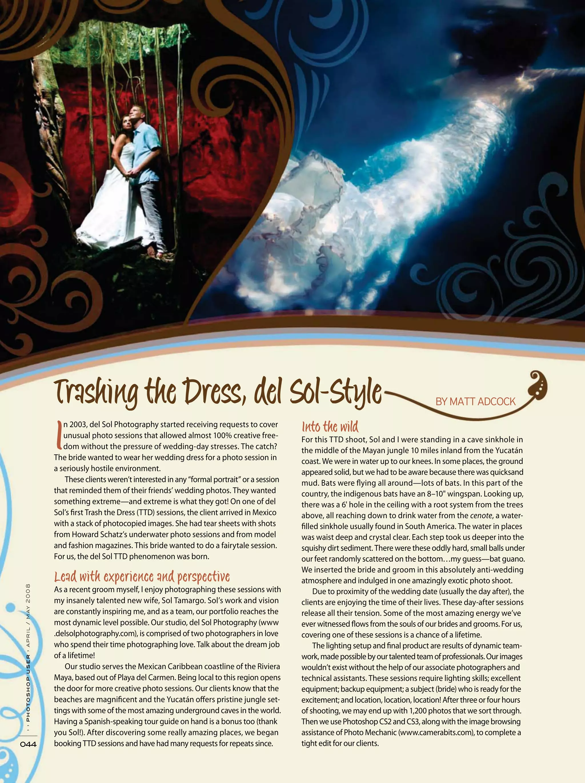 044
››photoshopuser›april/may2008
n 2003, del Sol Photography started receiving requests to cover
unusual photo sessions that allowed almost 100% creative free-
dom without the pressure of wedding-day stresses. The catch?
The bride wanted to wear her wedding dress for a photo session in
a seriously hostile environment.
These clients weren’t interested in any “formal portrait” or a session
that reminded them of their friends’ wedding photos. They wanted
something extreme—and extreme is what they got! On one of del
Sol’s first Trash the Dress (TTD) sessions, the client arrived in Mexico
with a stack of photocopied images. She had tear sheets with shots
from Howard Schatz’s underwater photo sessions and from model
and fashion magazines. This bride wanted to do a fairytale session.
For us, the del Sol TTD phenomenon was born.
As a recent groom myself, I enjoy photographing these sessions with
my insanely talented new wife, Sol Tamargo. Sol’s work and vision
are constantly inspiring me, and as a team, our portfolio reaches the
most dynamic level possible. Our studio, del Sol Photography (www
.delsolphotography.com), is comprised of two photographers in love
who spend their time photographing love. Talk about the dream job
of a lifetime!
Our studio serves the Mexican Caribbean coastline of the Riviera
Maya, based out of Playa del Carmen. Being local to this region opens
the door for more creative photo sessions. Our clients know that the
beaches are magnificent and the Yucatán offers pristine jungle set-
tings with some of the most amazing underground caves in the world.
Having a Spanish-speaking tour guide on hand is a bonus too (thank
you Sol!). After discovering some really amazing places, we began
booking TTD sessions and have had many requests for repeats since.
For this TTD shoot, Sol and I were standing in a cave sinkhole in
the middle of the Mayan jungle 10 miles inland from the Yucatán
coast. We were in water up to our knees. In some places, the ground
appeared solid, but we had to be aware because there was quicksand
mud. Bats were flying all around—lots of bats. In this part of the
country, the indigenous bats have an 8–10" wingspan. Looking up,
there was a 6' hole in the ceiling with a root system from the trees
above, all reaching down to drink water from the cenote, a water-
filled sinkhole usually found in South America. The water in places
was waist deep and crystal clear. Each step took us deeper into the
squishy dirt sediment. There were these oddly hard, small balls under
our feet randomly scattered on the bottom…my guess—bat guano.
We inserted the bride and groom in this absolutely anti-wedding
atmosphere and indulged in one amazingly exotic photo shoot.
Due to proximity of the wedding date (usually the day after), the
clients are enjoying the time of their lives. These day-after sessions
release all their tension. Some of the most amazing energy we’ve
ever witnessed flows from the souls of our brides and grooms. For us,
covering one of these sessions is a chance of a lifetime.
The lighting setup and final product are results of dynamic team-
work,madepossiblebyourtalentedteamofprofessionals.Ourimages
wouldn’t exist without the help of our associate photographers and
technical assistants. These sessions require lighting skills; excellent
equipment; backup equipment; a subject (bride) who is ready for the
excitement; and location, location, location! After three or four hours
of shooting, we may end up with 1,200 photos that we sort through.
ThenweusePhotoshopCS2andCS3,alongwiththeimagebrowsing
assistance of Photo Mechanic (www.camerabits.com), to complete a
tight edit for our clients.
 