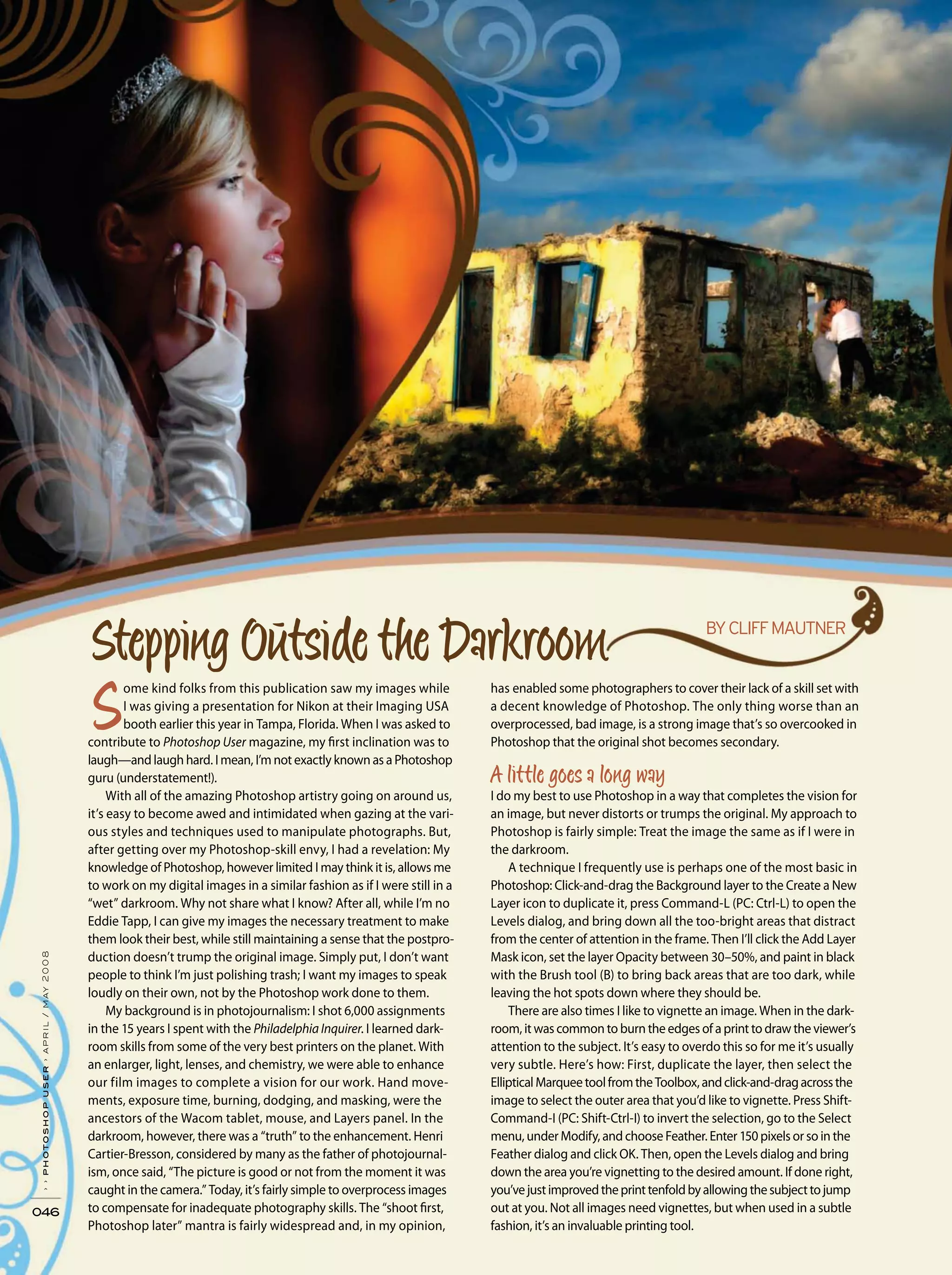 046
››photoshopuser›april/may2008
ome kind folks from this publication saw my images while
I was giving a presentation for Nikon at their Imaging USA
booth earlier this year in Tampa, Florida. When I was asked to
contribute to Photoshop User magazine, my first inclination was to
laugh—and laugh hard. I mean, I’m not exactly known as a Photoshop
guru (understatement!).
With all of the amazing Photoshop artistry going on around us,
it’s easy to become awed and intimidated when gazing at the vari-
ous styles and techniques used to manipulate photographs. But,
after getting over my Photoshop-skill envy, I had a revelation: My
knowledge of Photoshop, however limited I may think it is, allows me
to work on my digital images in a similar fashion as if I were still in a
“wet” darkroom. Why not share what I know? After all, while I’m no
Eddie Tapp, I can give my images the necessary treatment to make
them look their best, while still maintaining a sense that the postpro-
duction doesn’t trump the original image. Simply put, I don’t want
people to think I’m just polishing trash; I want my images to speak
loudly on their own, not by the Photoshop work done to them.
My background is in photojournalism: I shot 6,000 assignments
in the 15 years I spent with the Philadelphia Inquirer. I learned dark-
room skills from some of the very best printers on the planet. With
an enlarger, light, lenses, and chemistry, we were able to enhance
our film images to complete a vision for our work. Hand move-
ments, exposure time, burning, dodging, and masking, were the
ancestors of the Wacom tablet, mouse, and Layers panel. In the
darkroom, however, there was a “truth” to the enhancement. Henri
Cartier-Bresson, considered by many as the father of photojournal-
ism, once said, “The picture is good or not from the moment it was
caught in the camera.” Today, it’s fairly simple to overprocess images
to compensate for inadequate photography skills. The “shoot first,
Photoshop later” mantra is fairly widespread and, in my opinion,
has enabled some photographers to cover their lack of a skill set with
a decent knowledge of Photoshop. The only thing worse than an
overprocessed, bad image, is a strong image that’s so overcooked in
Photoshop that the original shot becomes secondary.
I do my best to use Photoshop in a way that completes the vision for
an image, but never distorts or trumps the original. My approach to
Photoshop is fairly simple: Treat the image the same as if I were in
the darkroom.
A technique I frequently use is perhaps one of the most basic in
Photoshop: Click-and-drag the Background layer to the Create a New
Layer icon to duplicate it, press Command-L (PC: Ctrl-L) to open the
Levels dialog, and bring down all the too-bright areas that distract
from the center of attention in the frame. Then I’ll click the Add Layer
Mask icon, set the layer Opacity between 30–50%, and paint in black
with the Brush tool (B) to bring back areas that are too dark, while
leaving the hot spots down where they should be.
There are also times I like to vignette an image. When in the dark-
room, it was common to burn the edges of a print to draw the viewer’s
attention to the subject. It’s easy to overdo this so for me it’s usually
very subtle. Here’s how: First, duplicate the layer, then select the
EllipticalMarqueetoolfromtheToolbox,andclick-and-dragacrossthe
image to select the outer area that you’d like to vignette. Press Shift-
Command-I (PC: Shift-Ctrl-I) to invert the selection, go to the Select
menu, under Modify, and choose Feather. Enter 150 pixels or so in the
Feather dialog and click OK. Then, open the Levels dialog and bring
down the area you’re vignetting to the desired amount. If done right,
you’vejustimprovedtheprinttenfoldbyallowingthesubjecttojump
out at you. Not all images need vignettes, but when used in a subtle
fashion, it’s an invaluable printing tool.
 