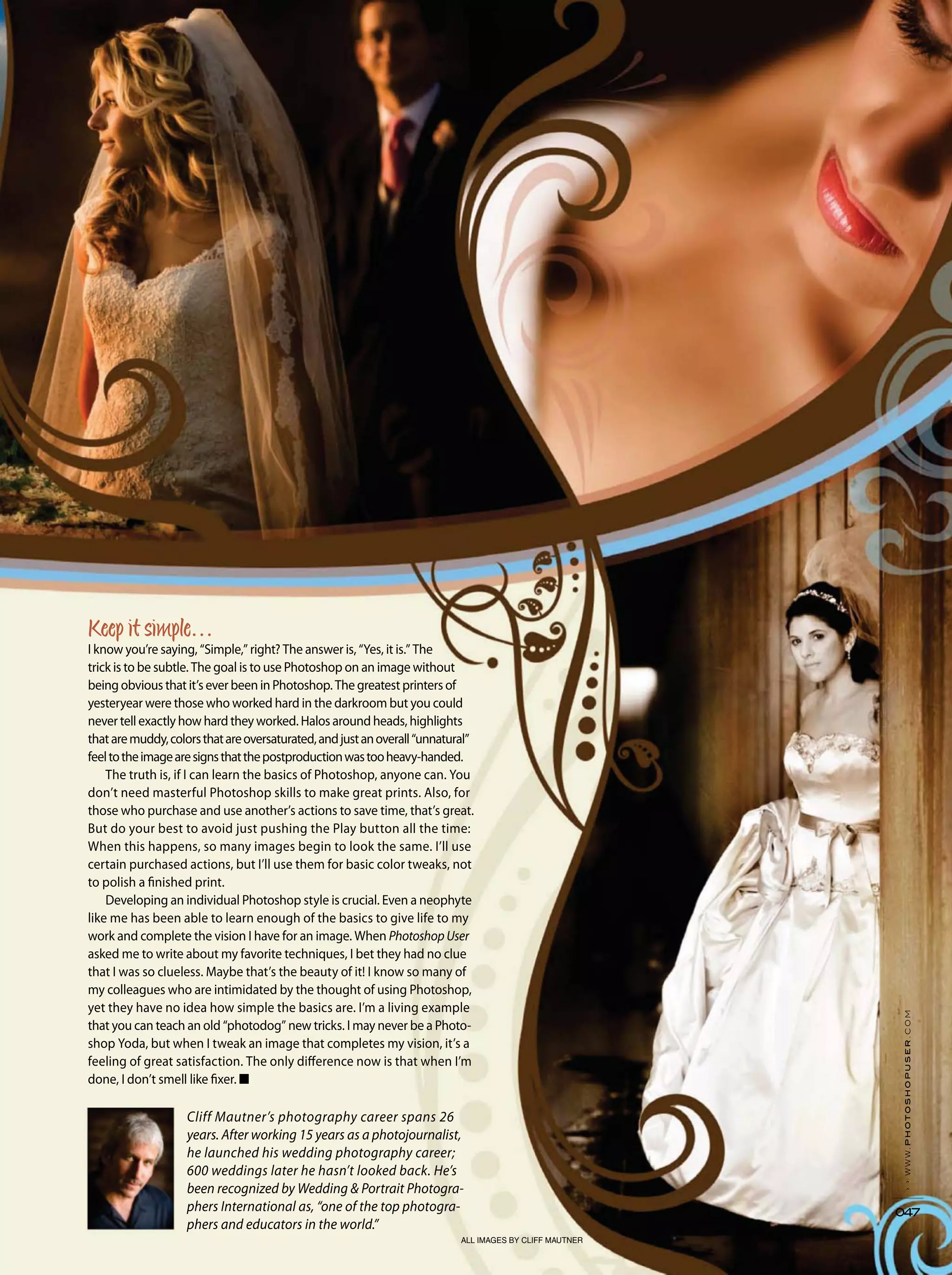 ALL IMAGES BY CLIFF MAUTNER
››www.photoshopuser.com
047
I know you’re saying, “Simple,” right? The answer is, “Yes, it is.” The
trick is to be subtle. The goal is to use Photoshop on an image without
being obvious that it’s ever been in Photoshop. The greatest printers of
yesteryear were those who worked hard in the darkroom but you could
never tell exactly how hard they worked. Halos around heads, highlights
thataremuddy,colorsthatareoversaturated,andjustanoverall“unnatural”
feeltotheimagearesignsthatthepostproductionwastooheavy-handed.
The truth is, if I can learn the basics of Photoshop, anyone can. You
don’t need masterful Photoshop skills to make great prints. Also, for
those who purchase and use another’s actions to save time, that’s great.
But do your best to avoid just pushing the Play button all the time:
When this happens, so many images begin to look the same. I’ll use
certain purchased actions, but I’ll use them for basic color tweaks, not
to polish a finished print.
Developing an individual Photoshop style is crucial. Even a neophyte
like me has been able to learn enough of the basics to give life to my
work and complete the vision I have for an image. When PhotoshopUser
asked me to write about my favorite techniques, I bet they had no clue
that I was so clueless. Maybe that’s the beauty of it! I know so many of
my colleagues who are intimidated by the thought of using Photoshop,
yet they have no idea how simple the basics are. I’m a living example
that you can teach an old “photodog” new tricks. I may never be a Photo-
shop Yoda, but when I tweak an image that completes my vision, it’s a
feeling of great satisfaction. The only difference now is that when I’m
done, I don’t smell like fixer. ■
Cliff Mautner’s photography career spans 26
years. After working 15 years as a photojournalist,
he launched his wedding photography career;
600 weddings later he hasn’t looked back. He’s
been recognized by Wedding & Portrait Photogra-
phers International as, “one of the top photogra-
phers and educators in the world.”
 