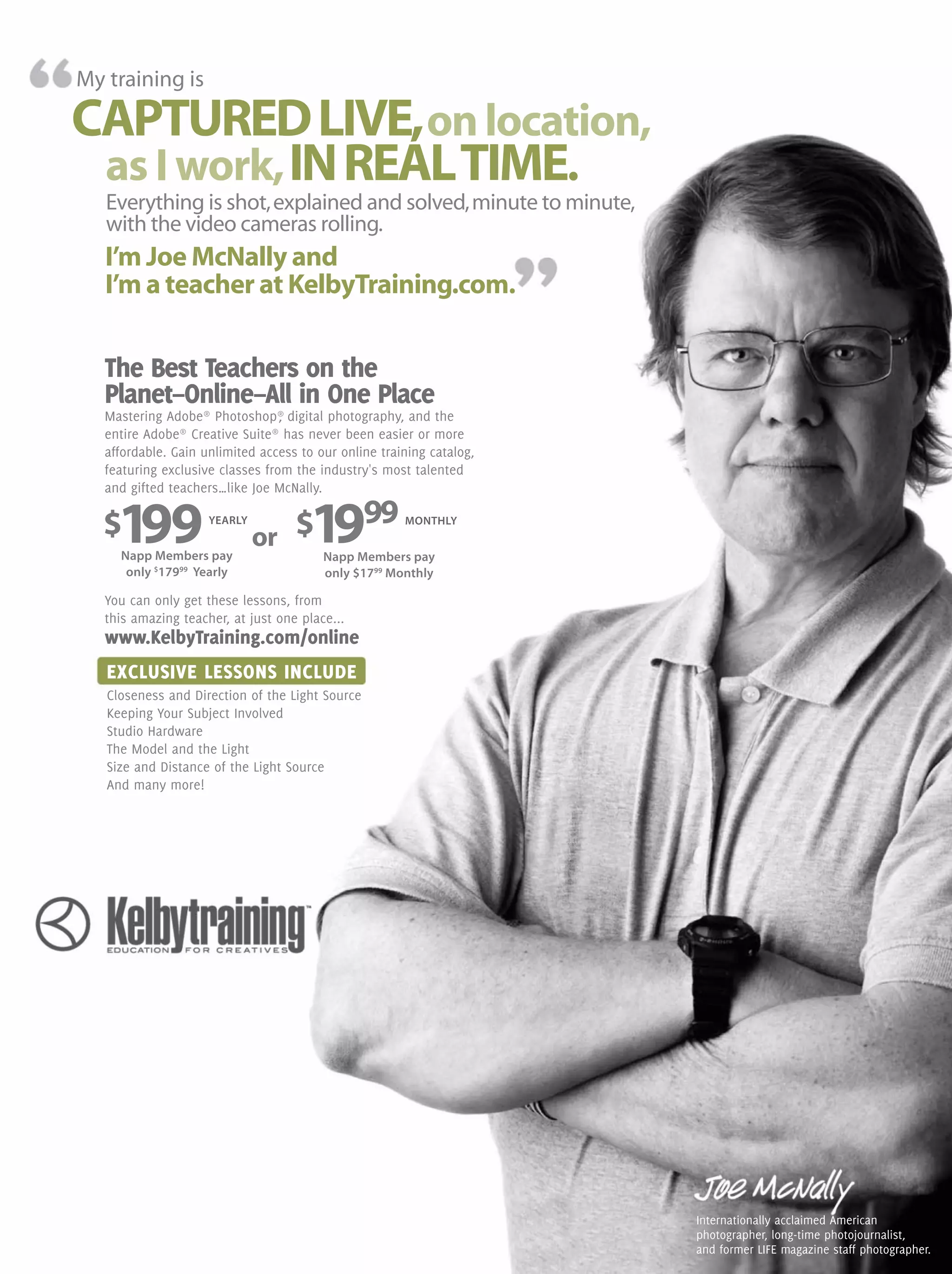 EXCLUSIVE LESSONS INCLUDE
Closeness and Direction of the Light Source
Keeping Your Subject Involved
Studio Hardware
The Model and the Light
Size and Distance of the Light Source
And many more!
My training is
CAPTUREDLIVE,onlocation,
as I work,INREALTIME.
I’m Joe McNally and
I’m a teacher at KelbyTraining.com.
Internationally acclaimed American
photographer, long-time photojournalist,
and former LIFE magazine staff photographer.
Everything is shot,explained and solved,minute to minute,
with the video cameras rolling.
The Best Teachers on the
Planet–Online–All in One Place
Mastering Adobe®
Photoshop®
, digital photography, and the
entire Adobe®
Creative Suite®
has never been easier or more
affordable. Gain unlimited access to our online training catalog,
featuring exclusive classes from the industry's most talented
and gifted teachers…like Joe McNally.
You can only get these lessons, from
this amazing teacher, at just one place...
www.KelbyTraining.com/online
Napp Members pay
only $
17999
Yearly
Napp Members pay
only $1799
Monthly
$199 $1999YEARLY MONTHLY
or
 