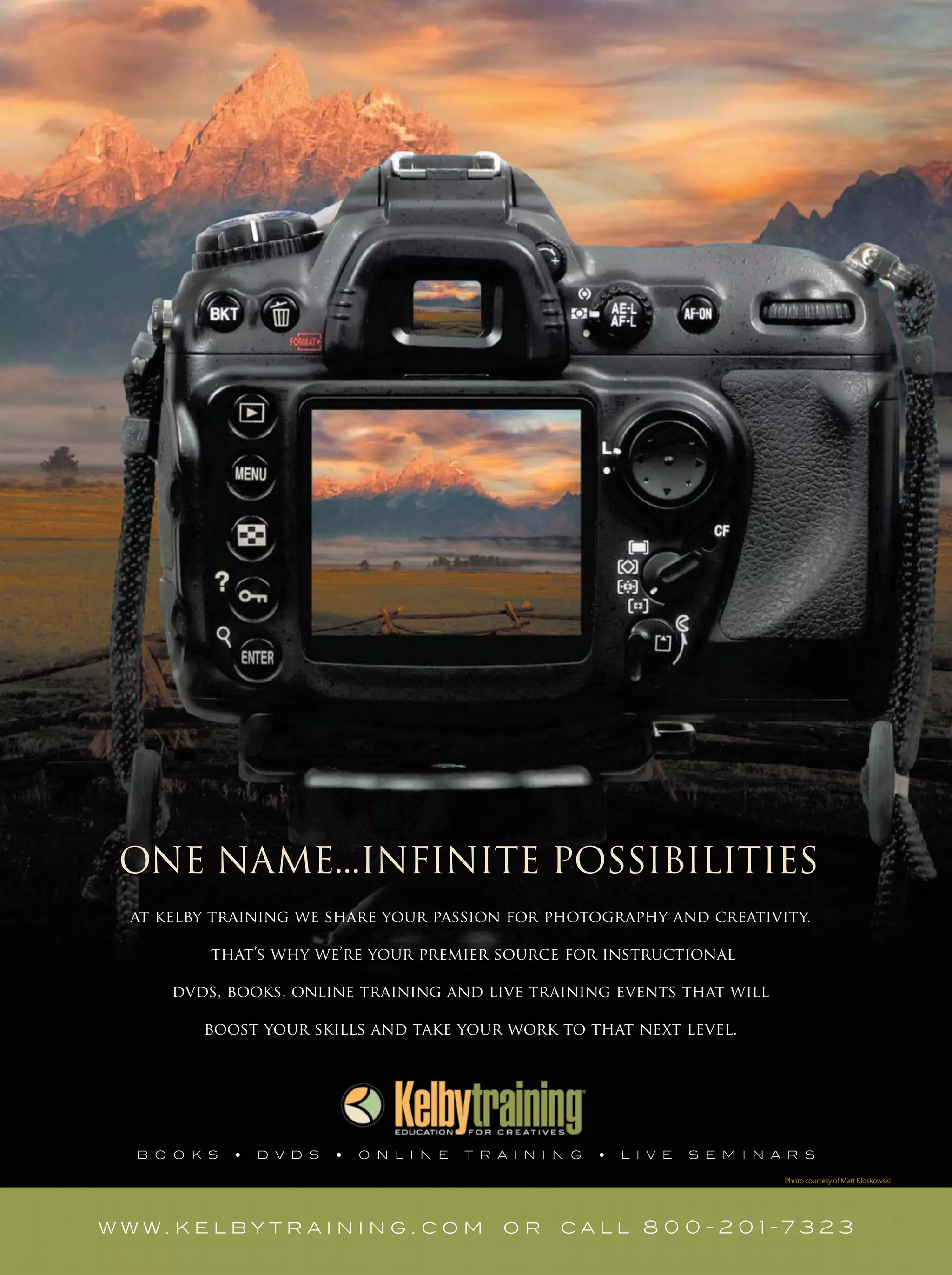 ONE NAME...INFINITE POSSIBILITIES
at kelby training we share your passion for photography and creativity.
that’s why we’re your premier source for instructional
dvds, books, online training and live training events that will
boost your skills and take your work to that next level.
w w w . k e l b y t r a i n i n g . c o m o r c a l l 8 0 0 - 2 0 1 - 7 3 2 3
PhotocourtesyofMattKloskowski
 