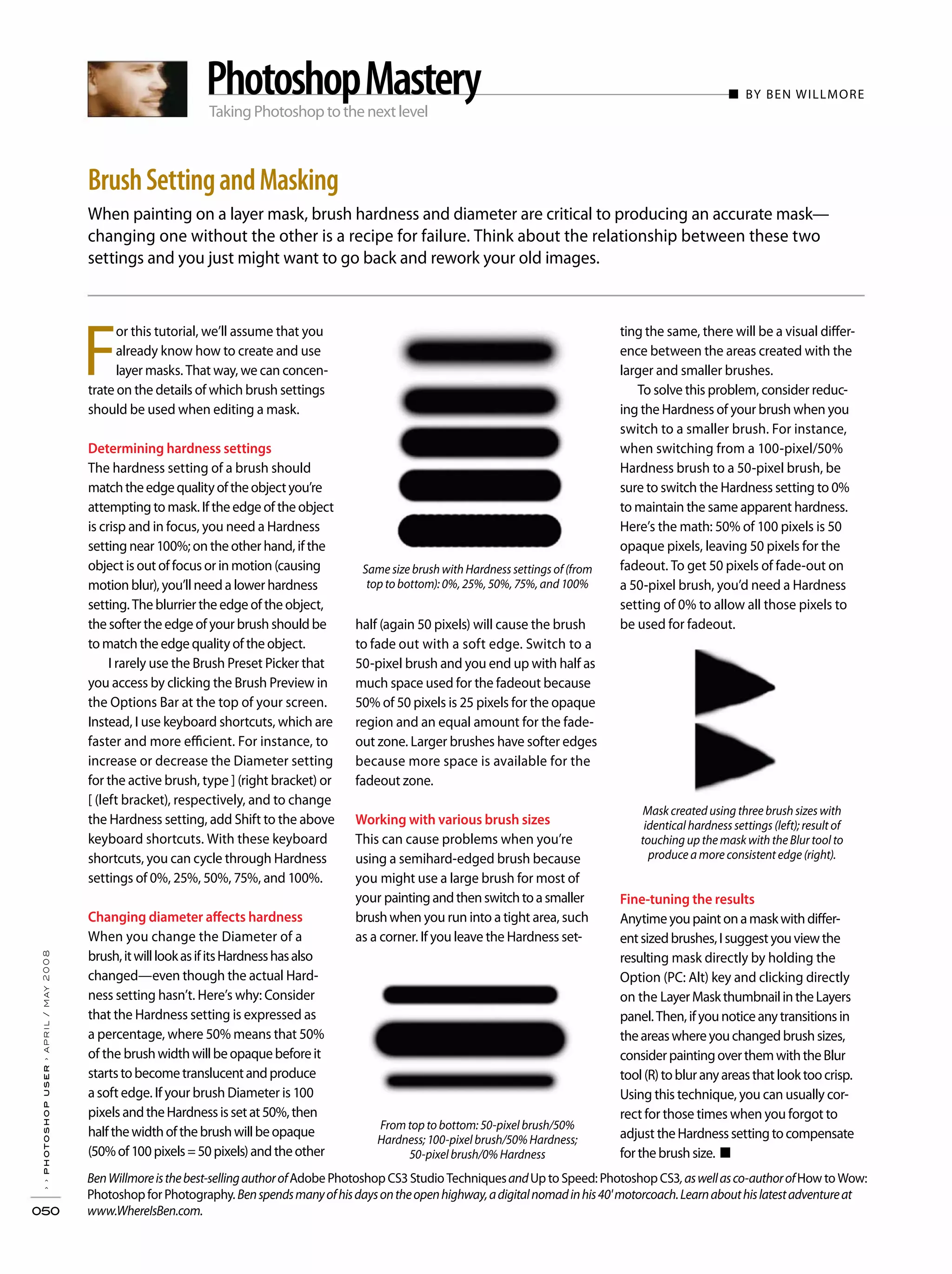 Taking Photoshop to the next level
When painting on a layer mask, brush hardness and diameter are critical to producing an accurate mask—
changing one without the other is a recipe for failure. Think about the relationship between these two
settings and you just might want to go back and rework your old images.
BrushSettingandMasking
PhotoshopMastery ■ BY BEN WILLMORE
half (again 50 pixels) will cause the brush
to fade out with a soft edge. Switch to a
50-pixel brush and you end up with half as
much space used for the fadeout because
50% of 50 pixels is 25 pixels for the opaque
region and an equal amount for the fade-
out zone. Larger brushes have softer edges
because more space is available for the
fadeout zone.
Working with various brush sizes
This can cause problems when you’re
using a semihard-edged brush because
you might use a large brush for most of
your paintingandthenswitchtoasmaller
brushwhen you run into a tight area, such
as a corner. If you leave the Hardness set-
F
or this tutorial, we’ll assume that you
already know how to create and use
layer masks. That way, we can concen-
trate on the details of which brush settings
should be used when editing a mask.
Determining hardness settings
The hardness setting of a brush should
matchtheedgequalityoftheobjectyou’re
attempting to mask. If the edge of the object
is crisp and in focus, you need a Hardness
setting near 100%; on the other hand, if the
object is out of focus or in motion (causing
motion blur), you’ll need a lower hardness
setting. The blurrier the edge of the object,
the softer the edge of your brush should be
to match the edge quality of the object.
I rarely use the Brush Preset Picker that
you access by clicking the Brush Preview in
the Options Bar at the top of your screen.
Instead, I use keyboard shortcuts, which are
faster and more efficient. For instance, to
increase or decrease the Diameter setting
for the active brush, type ] (right bracket) or
[ (left bracket), respectively, and to change
the Hardness setting, add Shift to the above
keyboard shortcuts. With these keyboard
shortcuts, you can cycle through Hardness
settings of 0%, 25%, 50%, 75%, and 100%.
Changing diameter affects hardness
When you change the Diameter of a
brush,itwilllookasifitsHardnesshasalso
changed—even though the actual Hard-
ness setting hasn’t. Here’s why: Consider
that the Hardness setting is expressed as
a percentage, where 50% means that 50%
of the brushwidthwillbeopaquebeforeit
startstobecometranslucentandproduce
asoft edge. If your brush Diameter is 100
pixels andtheHardnessissetat50%,then
halfthewidthofthebrushwillbeopaque
(50%of100pixels=50pixels)andtheother
ting the same, there will be a visual differ-
ence between the areas created with the
larger and smaller brushes.
To solve this problem, consider reduc-
ing the Hardness of your brush when you
switch to a smaller brush. For instance,
when switching from a 100-pixel/50%
Hardness brush to a 50-pixel brush, be
sure to switch the Hardness setting to 0%
to maintain the same apparent hardness.
Here’s the math: 50% of 100 pixels is 50
opaque pixels, leaving 50 pixels for the
fadeout. To get 50 pixels of fade-out on
a 50-pixel brush, you’d need a Hardness
setting of 0% to allow all those pixels to
be used for fadeout.
Fine-tuning the results
Anytimeyoupaintonamaskwithdiffer-
entsizedbrushes,Isuggestyouviewthe
resulting mask directly by holding the
Option (PC: Alt) key and clicking directly
on the LayerMaskthumbnailintheLayers
panel.Then,ifyounoticeanytransitionsin
theareaswhereyouchangedbrushsizes,
considerpaintingoverthemwiththeBlur
tool(R)tobluranyareasthatlooktoocrisp.
Using this technique, you can usually cor-
rect for those times when you forgot to
adjust theHardnesssettingtocompensate
forthebrushsize. ■
BenWillmoreisthebest-sellingauthorofAdobe Photoshop CS3 Studio TechniquesandUp to Speed: Photoshop CS3,aswellasco-authorofHow to Wow:
Photoshop for Photography.Benspendsmanyofhisdaysontheopenhighway,adigitalnomadinhis40'motorcoach.Learnabouthislatestadventureat
www.WhereIsBen.com.
Same size brush with Hardness settings of (from
top to bottom): 0%, 25%, 50%, 75%, and 100%
From top to bottom: 50-pixel brush/50%
Hardness; 100-pixel brush/50% Hardness;
50-pixel brush/0% Hardness
Mask created using three brush sizes with
identical hardness settings (left); result of
touching up the mask with the Blur tool to
produce a more consistent edge (right).
››photoshopuser›april/may2008
050
 