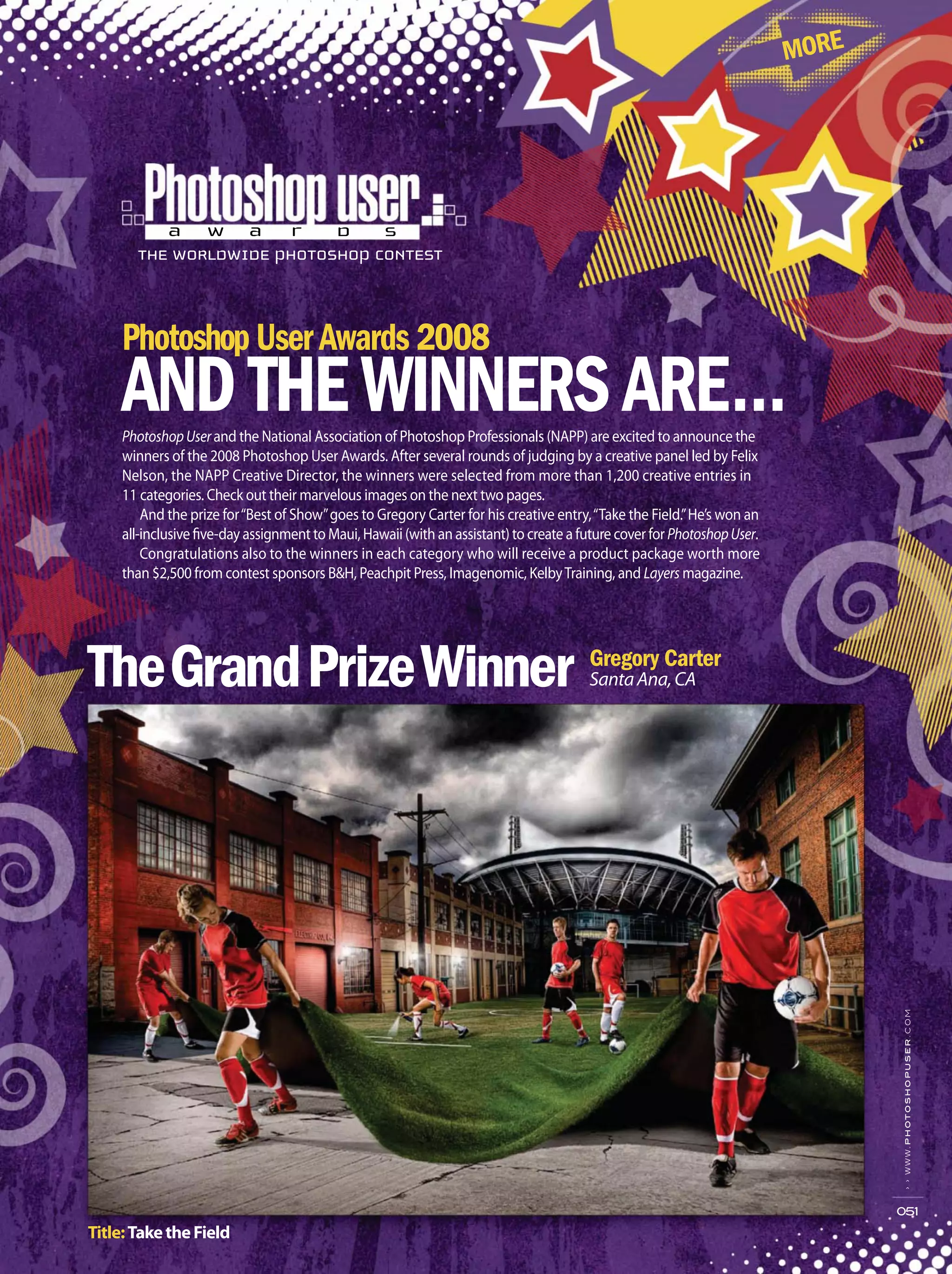 ››www.photoshopuser.com
051
PhotoshopUserand the National Association of Photoshop Professionals (NAPP) are excited to announce the
winners of the 2008 Photoshop User Awards. After several rounds of judging by a creative panel led by Felix
Nelson, the NAPP Creative Director, the winners were selected from more than 1,200 creative entries in
11 categories. Check out their marvelous images on the next two pages.
And the prize for“Best of Show”goes to Gregory Carter for his creative entry,“Take the Field.”He’s won an
all-inclusive five-day assignment to Maui, Hawaii (with an assistant) to create a future cover for PhotoshopUser.
Congratulations also to the winners in each category who will receive a product package worth more
than $2,500 from contest sponsors B&H, Peachpit Press, Imagenomic, KelbyTraining, and Layers magazine.
Title:TaketheField
SantaAna,CA
 