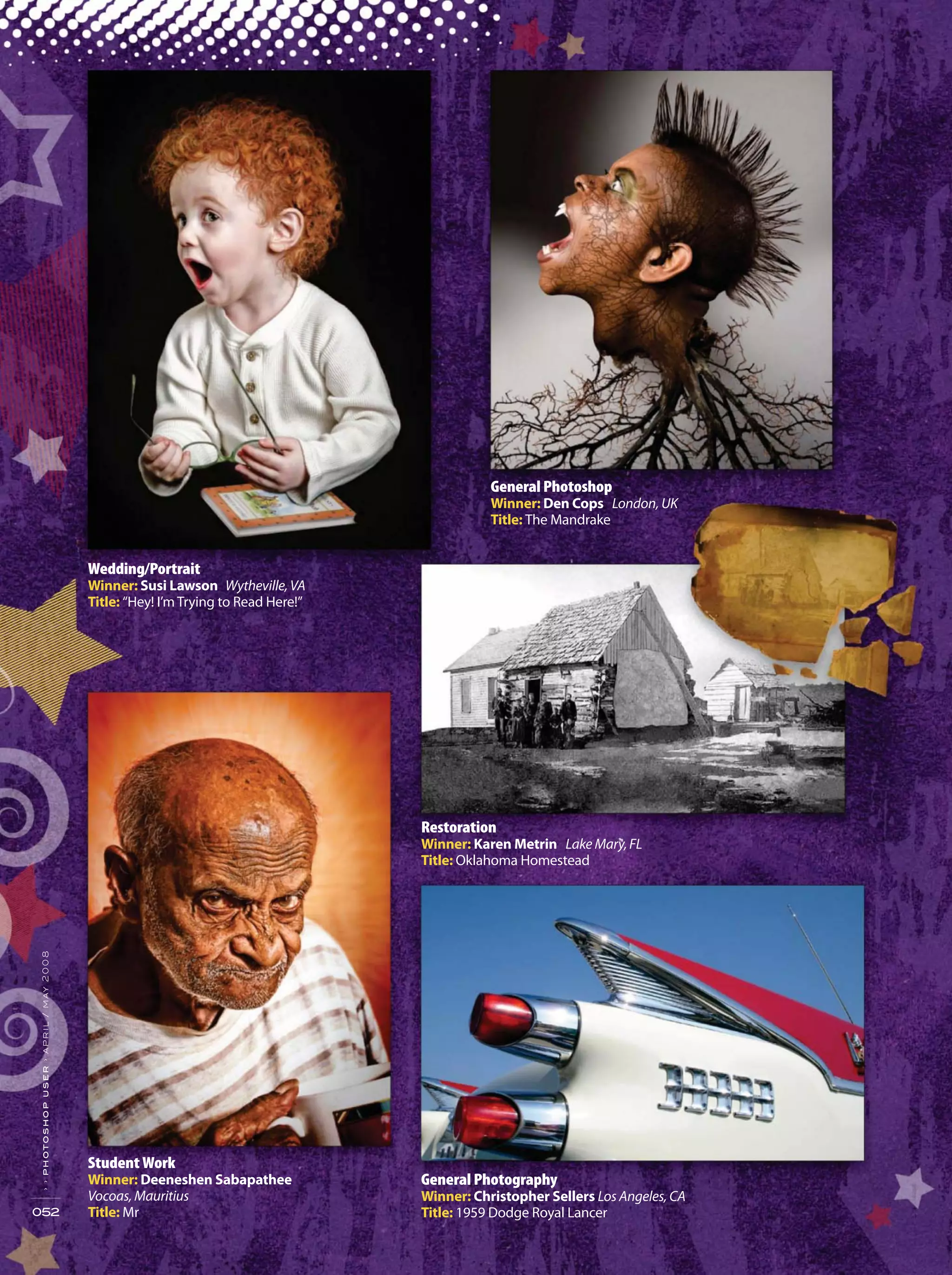 General Photoshop
Winner: Den Cops London, UK
Title: The Mandrake
052
››photoshopuser›april/may2008
Wedding/Portrait
Winner: Susi Lawson Wytheville, VA
Title: “Hey! I’m Trying to Read Here!”
Student Work
Winner: Deeneshen Sabapathee
Vocoas, Mauritius
Title: Mr
General Photography
Winner: Christopher Sellers Los Angeles, CA
Title: 1959 Dodge Royal Lancer
Restoration
Winner: Karen Metrin Lake Mary,FL
Title: Oklahoma Homestead
 