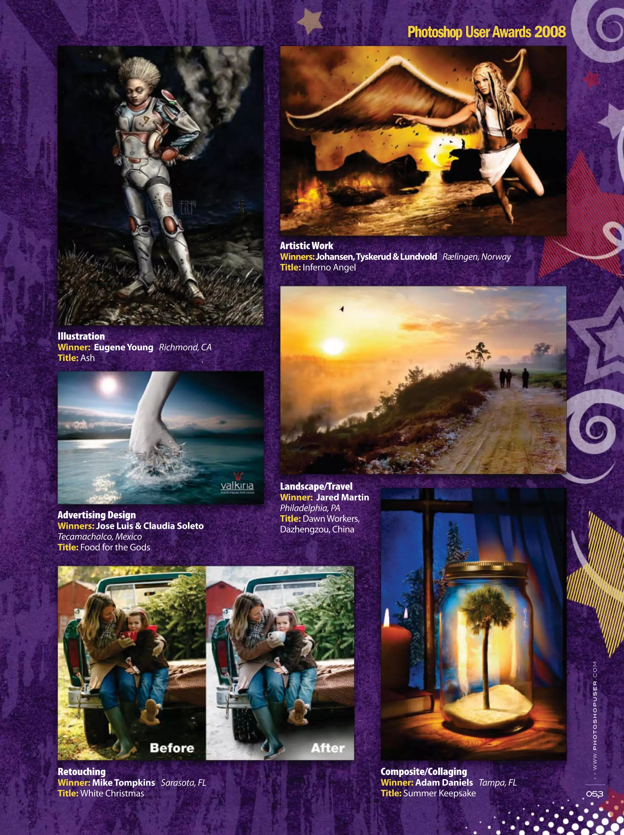 Illustration
Winner: EugeneYoung Richmond, CA
Title: Ash
››www.photoshopuser.com
053
Artistic Work
Winners:Johansen,Tyskerud&Lundvold Rælingen, Norway
Title: Inferno Angel
Advertising Design
Winners: Jose Luis & Claudia Soleto
Tecamachalco, Mexico
Title: Food for the Gods
Retouching
Winner: MikeTompkins Sarasota, FL
Title: White Christmas
Landscape/Travel
Winner: Jared Martin
Philadelphia, PA
Title: DawnWorkers,
Dazhengzou, China
Composite/Collaging
Winner: Adam Daniels Tampa, FL
Title: Summer Keepsake
 