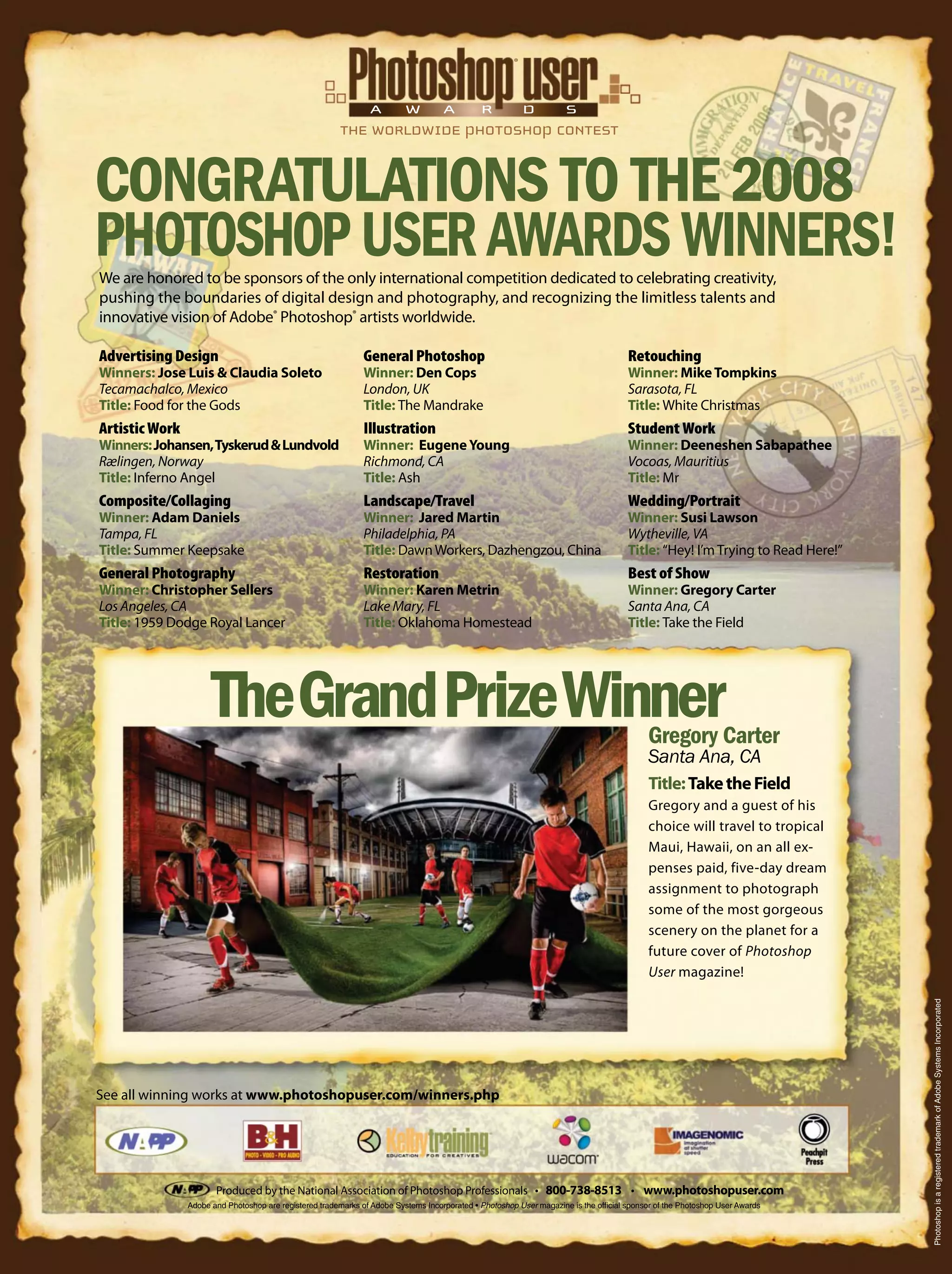 Produced by the National Association of Photoshop Professionals 800-738-8513 www.photoshopuser.com
Title:TaketheField
Gregory and a guest of his
choice will travel to tropical
Maui, Hawaii, on an all ex-
penses paid, five-day dream
assignment to photograph
some of the most gorgeous
scenery on the planet for a
future cover of Photoshop
User magazine!
See all winning works at www.photoshopuser.com/winners.php
PhotoshopisaregisteredtrademarkofAdobeSystemsIncorporated
A W A R D S
We are honored to be sponsors of the only international competition dedicated to celebrating creativity,
pushing the boundaries of digital design and photography, and recognizing the limitless talents and
innovative vision of Adobe®
Photoshop®
artists worldwide.
Advertising Design
Winners: Jose Luis & Claudia Soleto
Tecamachalco, Mexico
Title: Food for the Gods
Artistic Work
Winners:Johansen,Tyskerud&Lundvold
Rælingen, Norway
Title: Inferno Angel
Composite/Collaging
Winner: Adam Daniels
Tampa, FL
Title: Summer Keepsake
General Photography
Winner: Christopher Sellers
Los Angeles, CA
Title: 1959 Dodge Royal Lancer
General Photoshop
Winner: Den Cops
London, UK
Title: The Mandrake
Illustration
Winner: EugeneYoung
Richmond, CA
Title: Ash
Landscape/Travel
Winner: Jared Martin
Philadelphia, PA
Title: DawnWorkers, Dazhengzou, China
Restoration
Winner: Karen Metrin
Lake Mary, FL
Title: Oklahoma Homestead
Retouching
Winner: MikeTompkins
Sarasota, FL
Title: White Christmas
Student Work
Winner: Deeneshen Sabapathee
Vocoas, Mauritius
Title: Mr
Wedding/Portrait
Winner: Susi Lawson
Wytheville, VA
Title: “Hey! I’m Trying to Read Here!”
Best of Show
Winner: Gregory Carter
Santa Ana, CA
Title: Take the Field
Photoshop User magazine is the ofﬁcial sponsor of the Photoshop User Awards
®
 