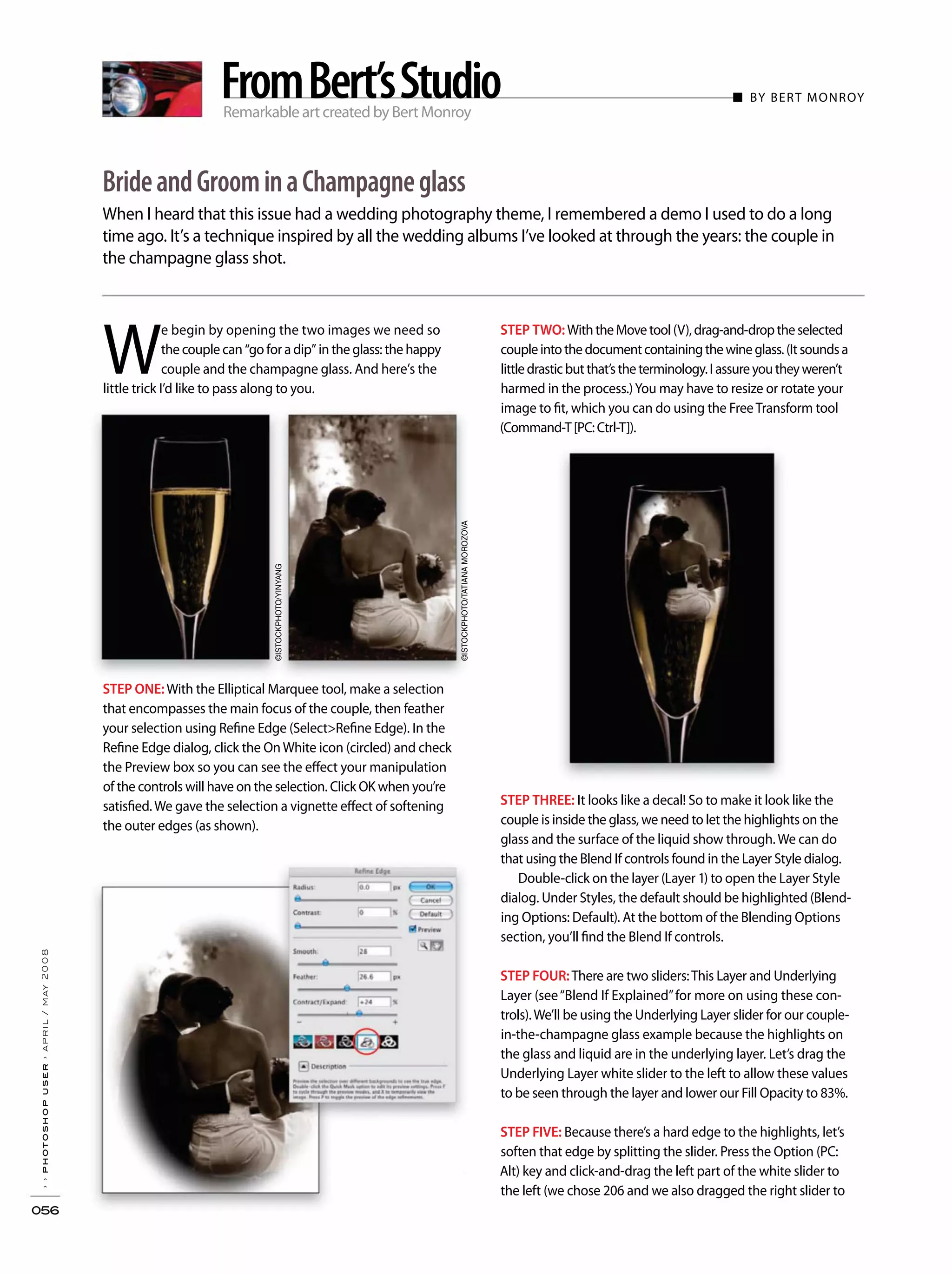 ■ BY BERT MONROY
When I heard that this issue had a wedding photography theme, I remembered a demo I used to do a long
time ago. It’s a technique inspired by all the wedding albums I’ve looked at through the years: the couple in
the champagne glass shot.
››photoshopuser›april/may2008
056
BrideandGroominaChampagneglass
Remarkable art created by Bert Monroy
FromBert’sStudio
STEP TWO:WiththeMovetool(V),drag-and-droptheselected
coupleintothedocumentcontainingthewineglass.(Itsoundsa
littledrasticbutthat’stheterminology.Iassureyoutheyweren’t
harmed in the process.)You may have to resize or rotate your
image to fit, which you can do using the FreeTransform tool
(Command-T[PC:Ctrl-T]).
STEP THREE: It looks like a decal! So to make it look like the
couple is inside the glass, we need to let the highlights on the
glass and the surface of the liquid show through.We can do
that using the Blend If controls found in the Layer Style dialog.
Double-click on the layer (Layer 1) to open the Layer Style
dialog. Under Styles, the default should be highlighted (Blend-
ing Options: Default). At the bottom of the Blending Options
section, you’ll find the Blend If controls.
STEP FOUR:There are two sliders:This Layer and Underlying
Layer (see“Blend If Explained”for more on using these con-
trols).We’ll be using the Underlying Layer slider for our couple-
in-the-champagne glass example because the highlights on
the glass and liquid are in the underlying layer. Let’s drag the
Underlying Layer white slider to the left to allow these values
to be seen through the layer and lower our Fill Opacity to 83%.
STEP FIVE: Because there’s a hard edge to the highlights, let’s
soften that edge by splitting the slider. Press the Option (PC:
Alt) key and click-and-drag the left part of the white slider to
the left (we chose 206 and we also dragged the right slider to
W
e begin by opening the two images we need so
the couple can “go for a dip” in the glass: the happy
couple and the champagne glass. And here’s the
little trick I’d like to pass along to you.
STEP ONE:With the Elliptical Marquee tool, make a selection
that encompasses the main focus of the couple, then feather
your selection using Refine Edge (Select>Refine Edge). In the
Refine Edge dialog, click the OnWhite icon (circled) and check
the Preview box so you can see the effect your manipulation
of the controls will have on the selection. Click OK when you’re
satisfied.We gave the selection a vignette effect of softening
the outer edges (as shown).
©ISTOCKPHOTO/TATIANAMOROZOVA
©ISTOCKPHOTO/YINYANG
 