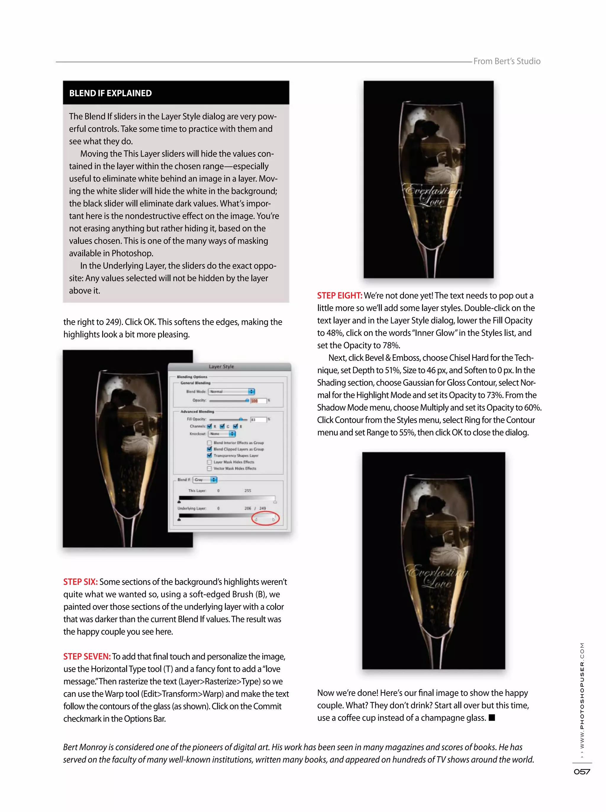 ››www.photoshopuser.com
057
From Bert’s Studio
Bert Monroy is considered one of the pioneers of digital art. His work has been seen in many magazines and scores of books. He has
served on the faculty of many well-known institutions, written many books, and appeared on hundreds of TV shows around the world.
the right to 249). Click OK.This softens the edges, making the
highlights look a bit more pleasing.
STEP SIX: Some sections of the background’s highlights weren’t
quite what we wanted so, using a soft-edged Brush (B), we
painted over those sections of the underlying layer with a color
that was darker than the current Blend If values.The result was
the happy couple you see here.
STEP SEVEN:To add that final touch and personalize the image,
use the HorizontalType tool (T) and a fancy font to add a“love
message.”Then rasterize the text (Layer>Rasterize>Type) so we
can use theWarp tool (Edit>Transform>Warp) and make the text
followthecontoursoftheglass(asshown).ClickontheCommit
checkmarkintheOptionsBar.
STEP EIGHT:We’re not done yet!The text needs to pop out a
little more so we’ll add some layer styles. Double-click on the
text layer and in the Layer Style dialog, lower the Fill Opacity
to 48%, click on the words“Inner Glow”in the Styles list, and
set the Opacity to 78%.
Next,clickBevel&Emboss,chooseChiselHardfortheTech-
nique,setDepthto51%,Sizeto46px,andSoftento0px.Inthe
Shadingsection,chooseGaussianforGlossContour,selectNor-
malfortheHighlightModeandsetitsOpacityto73%.Fromthe
ShadowModemenu,chooseMultiplyandsetitsOpacityto60%.
ClickContourfromtheStylesmenu,selectRingfortheContour
menuandsetRangeto55%,thenclickOKtoclosethedialog.
Now we’re done! Here’s our final image to show the happy
couple. What? They don’t drink? Start all over but this time,
use a coffee cup instead of a champagne glass. ■
BLEND IF EXPLAINED
The Blend If sliders in the Layer Style dialog are very pow-
erful controls. Take some time to practice with them and
see what they do.
Moving the This Layer sliders will hide the values con-
tained in the layer within the chosen range—especially
useful to eliminate white behind an image in a layer. Mov-
ing the white slider will hide the white in the background;
the black slider will eliminate dark values. What’s impor-
tant here is the nondestructive effect on the image. You’re
not erasing anything but rather hiding it, based on the
values chosen. This is one of the many ways of masking
available in Photoshop.
In the Underlying Layer, the sliders do the exact oppo-
site: Any values selected will not be hidden by the layer
above it.
 