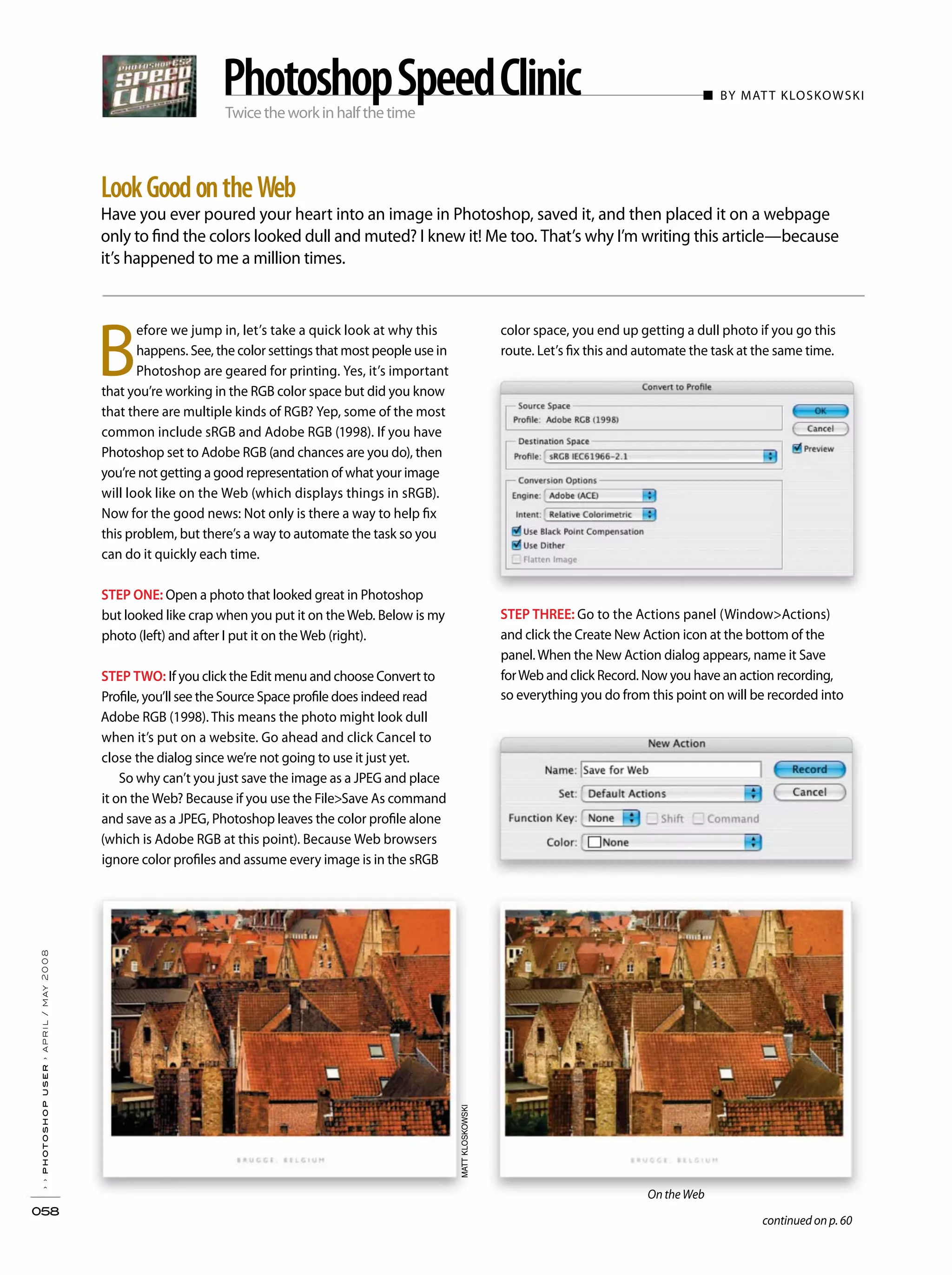 Twicetheworkinhalfthetime
■ BY MATT KLOSKOWSKI
Have you ever poured your heart into an image in Photoshop, saved it, and then placed it on a webpage
only to find the colors looked dull and muted? I knew it! Me too. That’s why I’m writing this article—because
it’s happened to me a million times.
››photoshopuser›april/may2008
058
LookGoodontheWeb
PhotoshopSpeedClinic
color space, you end up getting a dull photo if you go this
route. Let’s fix this and automate the task at the same time.
STEP THREE: Go to the Actions panel (Window>Actions)
and click the Create New Action icon at the bottom of the
panel.When the New Action dialog appears, name it Save
forWeb and click Record. Now you have an action recording,
so everything you do from this point on will be recorded into
B
efore we jump in, let’s take a quick look at why this
happens. See, the color settings that most people use in
Photoshop are geared for printing. Yes, it’s important
that you’re working in the RGB color space but did you know
that there are multiple kinds of RGB? Yep, some of the most
common include sRGB and Adobe RGB (1998). If you have
Photoshop set to Adobe RGB (and chances are you do), then
you’re not getting a good representation of what your image
will look like on the Web (which displays things in sRGB).
Now for the good news: Not only is there a way to help fix
this problem, but there’s a way to automate the task so you
can do it quickly each time.
STEP ONE: Open a photo that looked great in Photoshop
but looked like crap when you put it on theWeb. Below is my
photo (left) and after I put it on theWeb (right).
STEP TWO: If you click the Edit menu and choose Convert to
Profile, you’ll see the Source Space profile does indeed read
Adobe RGB (1998). This means the photo might look dull
when it’s put on a website. Go ahead and click Cancel to
close the dialog since we’re not going to use it just yet.
So why can’t you just save the image as a JPEG and place
it on the Web? Because if you use the File>Save As command
and save as a JPEG, Photoshop leaves the color profile alone
(which is Adobe RGB at this point). Because Web browsers
ignore color profiles and assume every image is in the sRGB
MATTKLOSKOWSKI
continued on p. 60
On the Web
 